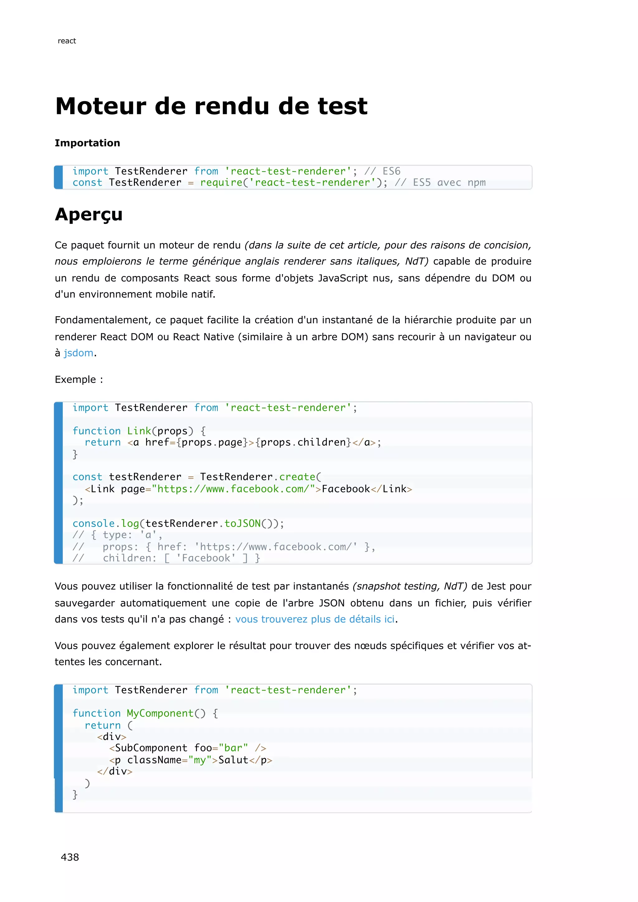 Moteur de rendu de test
Importation
Aperçu
Ce paquet fournit un moteur de rendu (dans la suite de cet article, pour des raisons de concision,
nous emploierons le terme générique anglais renderer sans italiques, NdT) capable de produire
un rendu de composants React sous forme d'objets JavaScript nus, sans dépendre du DOM ou
d'un environnement mobile natif.
Fondamentalement, ce paquet facilite la création d'un instantané de la hiérarchie produite par un
renderer React DOM ou React Native (similaire à un arbre DOM) sans recourir à un navigateur ou
à jsdom.
Exemple :
Vous pouvez utiliser la fonctionnalité de test par instantanés (snapshot testing, NdT) de Jest pour
sauvegarder automatiquement une copie de l'arbre JSON obtenu dans un fichier, puis vérifier
dans vos tests qu'il n'a pas changé : vous trouverez plus de détails ici.
Vous pouvez également explorer le résultat pour trouver des nœuds spécifiques et vérifier vos at-
tentes les concernant.
import TestRenderer from 'react-test-renderer'; // ES6
const TestRenderer = require('react-test-renderer'); // ES5 avec npm
import TestRenderer from 'react-test-renderer';
function Link(props) {
return <a href={props.page}>{props.children}</a>;
}
const testRenderer = TestRenderer.create(
<Link page="https://www.facebook.com/">Facebook</Link>
);
console.log(testRenderer.toJSON());
// { type: 'a',
// props: { href: 'https://www.facebook.com/' },
// children: [ 'Facebook' ] }
import TestRenderer from 'react-test-renderer';
function MyComponent() {
return (
<div>
<SubComponent foo="bar" />
<p className="my">Salut</p>
</div>
)
}
react
438
 