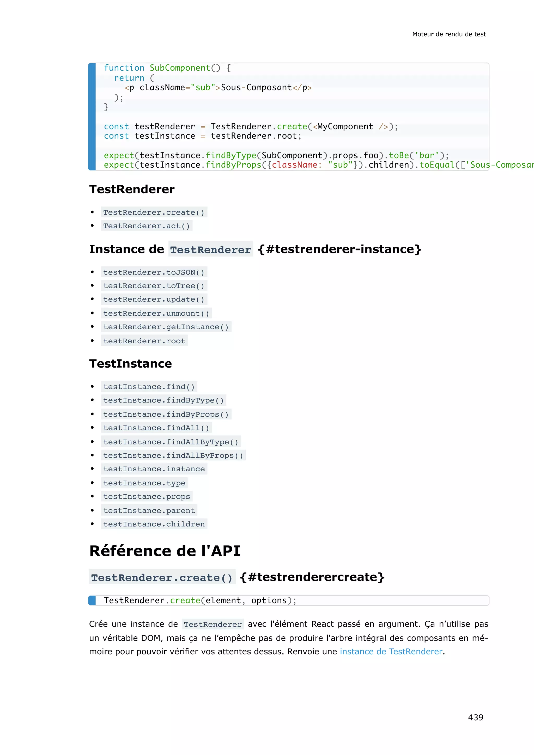 TestRenderer
TestRenderer.create()
TestRenderer.act()
Instance de TestRenderer {#testrenderer-instance}
testRenderer.toJSON()
testRenderer.toTree()
testRenderer.update()
testRenderer.unmount()
testRenderer.getInstance()
testRenderer.root
TestInstance
testInstance.find()
testInstance.findByType()
testInstance.findByProps()
testInstance.findAll()
testInstance.findAllByType()
testInstance.findAllByProps()
testInstance.instance
testInstance.type
testInstance.props
testInstance.parent
testInstance.children
Référence de l'API
TestRenderer.create() {#testrenderercreate}
Crée une instance de TestRenderer avec l'élément React passé en argument. Ça n’utilise pas
un véritable DOM, mais ça ne l’empêche pas de produire l'arbre intégral des composants en mé-
moire pour pouvoir vérifier vos attentes dessus. Renvoie une instance de TestRenderer.
function SubComponent() {
return (
<p className="sub">Sous-Composant</p>
);
}
const testRenderer = TestRenderer.create(<MyComponent />);
const testInstance = testRenderer.root;
expect(testInstance.findByType(SubComponent).props.foo).toBe('bar');
expect(testInstance.findByProps({className: "sub"}).children).toEqual(['Sous-Composan
TestRenderer.create(element, options);
Moteur de rendu de test
439
 