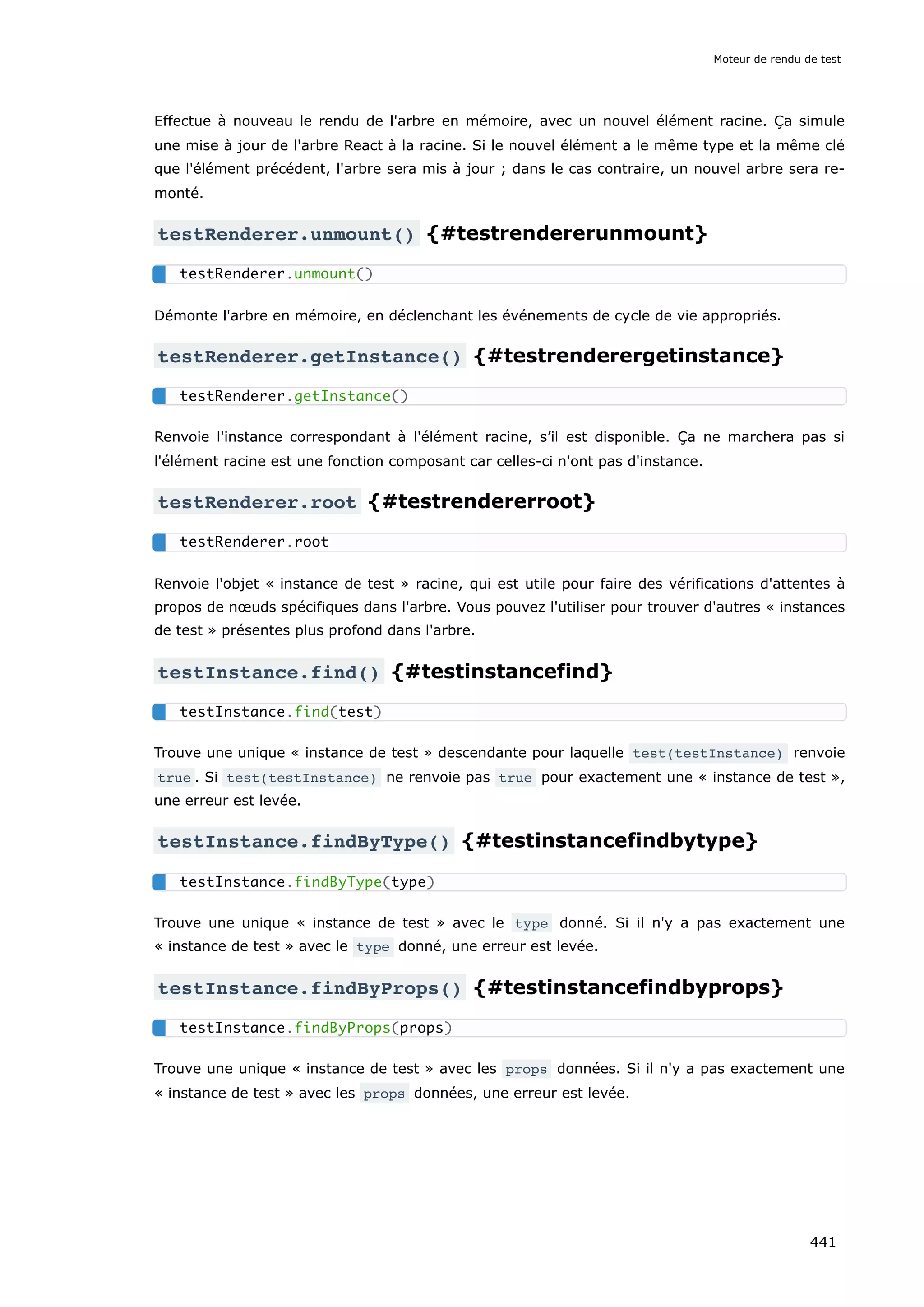 Effectue à nouveau le rendu de l'arbre en mémoire, avec un nouvel élément racine. Ça simule
une mise à jour de l'arbre React à la racine. Si le nouvel élément a le même type et la même clé
que l'élément précédent, l'arbre sera mis à jour ; dans le cas contraire, un nouvel arbre sera re-
monté.
testRenderer.unmount() {#testrendererunmount}
Démonte l'arbre en mémoire, en déclenchant les événements de cycle de vie appropriés.
testRenderer.getInstance() {#testrenderergetinstance}
Renvoie l'instance correspondant à l'élément racine, s’il est disponible. Ça ne marchera pas si
l'élément racine est une fonction composant car celles-ci n'ont pas d'instance.
testRenderer.root {#testrendererroot}
Renvoie l'objet « instance de test » racine, qui est utile pour faire des vérifications d'attentes à
propos de nœuds spécifiques dans l'arbre. Vous pouvez l'utiliser pour trouver d'autres « instances
de test » présentes plus profond dans l'arbre.
testInstance.find() {#testinstancefind}
Trouve une unique « instance de test » descendante pour laquelle test(testInstance) renvoie
true . Si test(testInstance) ne renvoie pas true pour exactement une « instance de test »,
une erreur est levée.
testInstance.findByType() {#testinstancefindbytype}
Trouve une unique « instance de test » avec le type donné. Si il n'y a pas exactement une
« instance de test » avec le type donné, une erreur est levée.
testInstance.findByProps() {#testinstancefindbyprops}
Trouve une unique « instance de test » avec les props données. Si il n'y a pas exactement une
« instance de test » avec les props données, une erreur est levée.
testRenderer.unmount()
testRenderer.getInstance()
testRenderer.root
testInstance.find(test)
testInstance.findByType(type)
testInstance.findByProps(props)
Moteur de rendu de test
441
 