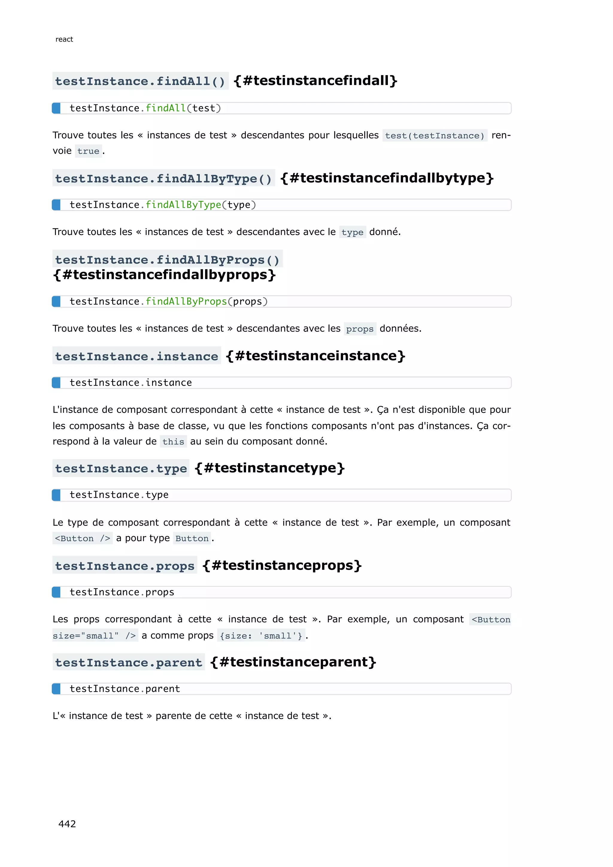 testInstance.findAll() {#testinstancefindall}
Trouve toutes les « instances de test » descendantes pour lesquelles test(testInstance) ren-
voie true .
testInstance.findAllByType() {#testinstancefindallbytype}
Trouve toutes les « instances de test » descendantes avec le type donné.
testInstance.findAllByProps()
{#testinstancefindallbyprops}
Trouve toutes les « instances de test » descendantes avec les props données.
testInstance.instance {#testinstanceinstance}
L'instance de composant correspondant à cette « instance de test ». Ça n'est disponible que pour
les composants à base de classe, vu que les fonctions composants n'ont pas d'instances. Ça cor-
respond à la valeur de this au sein du composant donné.
testInstance.type {#testinstancetype}
Le type de composant correspondant à cette « instance de test ». Par exemple, un composant
<Button /> a pour type Button .
testInstance.props {#testinstanceprops}
Les props correspondant à cette « instance de test ». Par exemple, un composant <Button
size="small" /> a comme props {size: 'small'} .
testInstance.parent {#testinstanceparent}
L'« instance de test » parente de cette « instance de test ».
testInstance.findAll(test)
testInstance.findAllByType(type)
testInstance.findAllByProps(props)
testInstance.instance
testInstance.type
testInstance.props
testInstance.parent
react
442
 