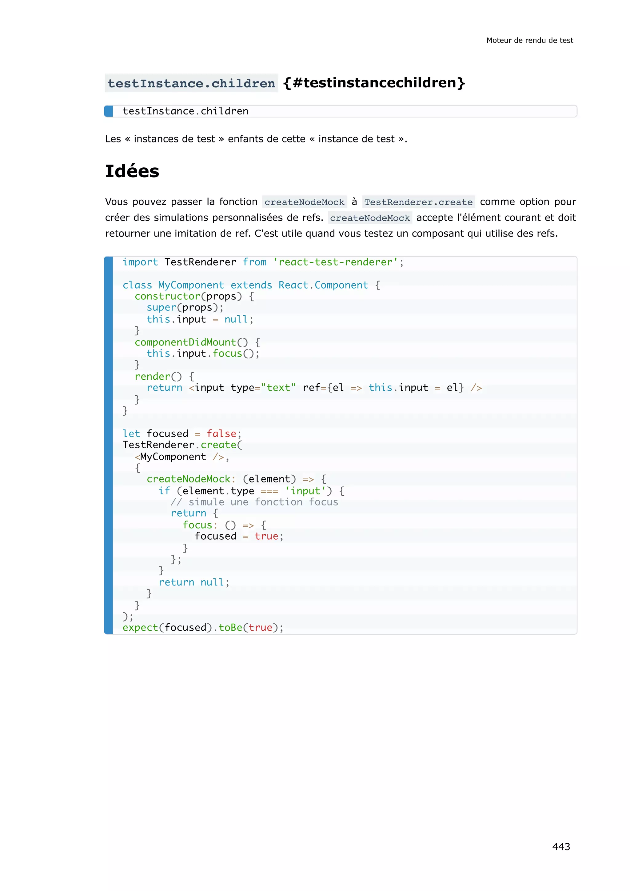 testInstance.children {#testinstancechildren}
Les « instances de test » enfants de cette « instance de test ».
Idées
Vous pouvez passer la fonction createNodeMock à TestRenderer.create comme option pour
créer des simulations personnalisées de refs. createNodeMock accepte l'élément courant et doit
retourner une imitation de ref. C'est utile quand vous testez un composant qui utilise des refs.
testInstance.children
import TestRenderer from 'react-test-renderer';
class MyComponent extends React.Component {
constructor(props) {
super(props);
this.input = null;
}
componentDidMount() {
this.input.focus();
}
render() {
return <input type="text" ref={el => this.input = el} />
}
}
let focused = false;
TestRenderer.create(
<MyComponent />,
{
createNodeMock: (element) => {
if (element.type === 'input') {
// simule une fonction focus
return {
focus: () => {
focused = true;
}
};
}
return null;
}
}
);
expect(focused).toBe(true);
Moteur de rendu de test
443
 