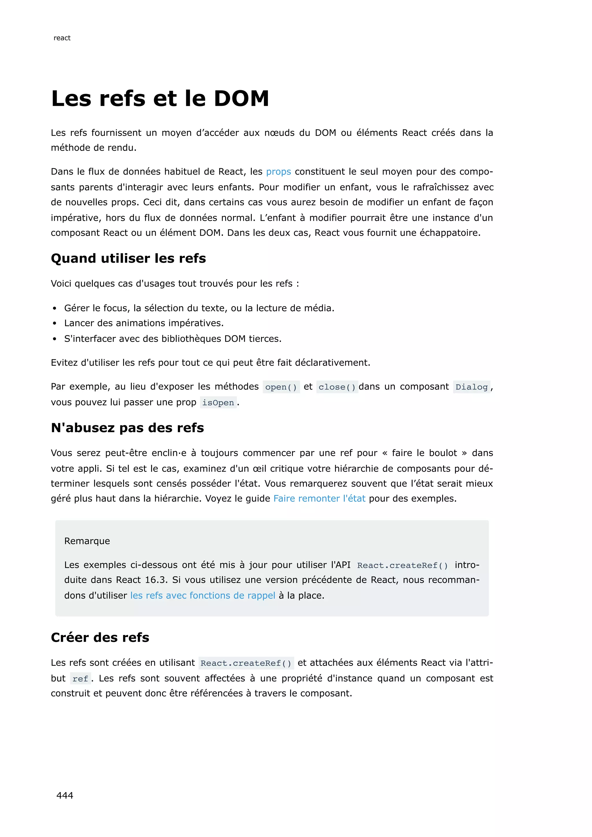 Les refs et le DOM
Les refs fournissent un moyen d’accéder aux nœuds du DOM ou éléments React créés dans la
méthode de rendu.
Dans le flux de données habituel de React, les props constituent le seul moyen pour des compo-
sants parents d'interagir avec leurs enfants. Pour modifier un enfant, vous le rafraîchissez avec
de nouvelles props. Ceci dit, dans certains cas vous aurez besoin de modifier un enfant de façon
impérative, hors du flux de données normal. L’enfant à modifier pourrait être une instance d'un
composant React ou un élément DOM. Dans les deux cas, React vous fournit une échappatoire.
Quand utiliser les refs
Voici quelques cas d'usages tout trouvés pour les refs :
Gérer le focus, la sélection du texte, ou la lecture de média.
Lancer des animations impératives.
S'interfacer avec des bibliothèques DOM tierces.
Evitez d'utiliser les refs pour tout ce qui peut être fait déclarativement.
Par exemple, au lieu d'exposer les méthodes open() et close() dans un composant Dialog ,
vous pouvez lui passer une prop isOpen .
N'abusez pas des refs
Vous serez peut-être enclin·e à toujours commencer par une ref pour « faire le boulot » dans
votre appli. Si tel est le cas, examinez d'un œil critique votre hiérarchie de composants pour dé-
terminer lesquels sont censés posséder l'état. Vous remarquerez souvent que l’état serait mieux
géré plus haut dans la hiérarchie. Voyez le guide Faire remonter l'état pour des exemples.
Remarque
Les exemples ci-dessous ont été mis à jour pour utiliser l'API React.createRef() intro-
duite dans React 16.3. Si vous utilisez une version précédente de React, nous recomman-
dons d'utiliser les refs avec fonctions de rappel à la place.
Créer des refs
Les refs sont créées en utilisant React.createRef() et attachées aux éléments React via l'attri-
but ref . Les refs sont souvent affectées à une propriété d'instance quand un composant est
construit et peuvent donc être référencées à travers le composant.
react
444
 