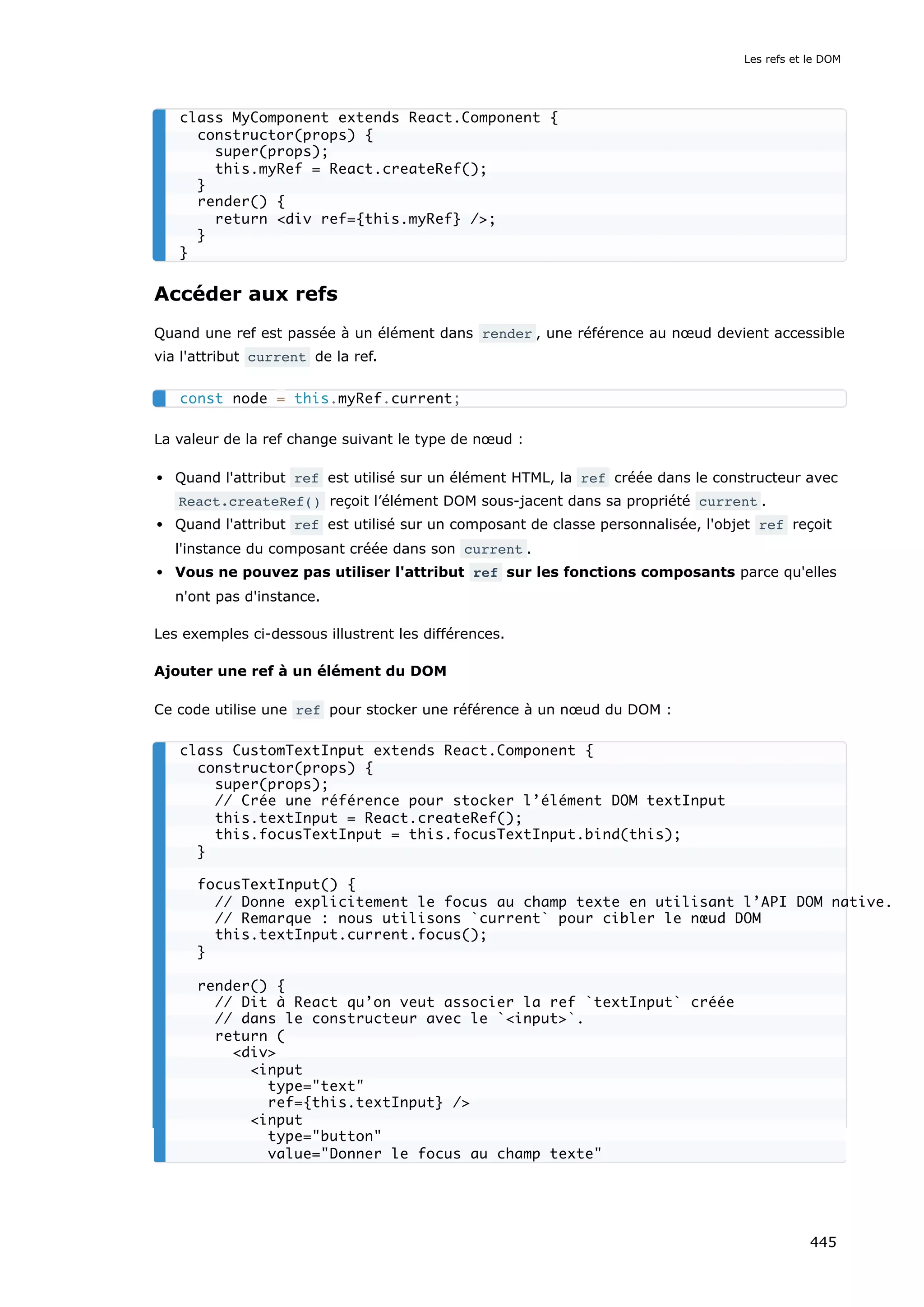 Accéder aux refs
Quand une ref est passée à un élément dans render , une référence au nœud devient accessible
via l'attribut current de la ref.
La valeur de la ref change suivant le type de nœud :
Quand l'attribut ref est utilisé sur un élément HTML, la ref créée dans le constructeur avec
React.createRef() reçoit l’élément DOM sous-jacent dans sa propriété current .
Quand l'attribut ref est utilisé sur un composant de classe personnalisée, l'objet ref reçoit
l'instance du composant créée dans son current .
Vous ne pouvez pas utiliser l'attribut ref sur les fonctions composants parce qu'elles
n'ont pas d'instance.
Les exemples ci-dessous illustrent les différences.
Ajouter une ref à un élément du DOM
Ce code utilise une ref pour stocker une référence à un nœud du DOM :
class MyComponent extends React.Component {
constructor(props) {
super(props);
this.myRef = React.createRef();
}
render() {
return <div ref={this.myRef} />;
}
}
const node = this.myRef.current;
class CustomTextInput extends React.Component {
constructor(props) {
super(props);
// Crée une référence pour stocker l’élément DOM textInput
this.textInput = React.createRef();
this.focusTextInput = this.focusTextInput.bind(this);
}
focusTextInput() {
// Donne explicitement le focus au champ texte en utilisant l’API DOM native.
// Remarque : nous utilisons `current` pour cibler le nœud DOM
this.textInput.current.focus();
}
render() {
// Dit à React qu’on veut associer la ref `textInput` créée
// dans le constructeur avec le `<input>`.
return (
<div>
<input
type="text"
ref={this.textInput} />
<input
type="button"
value="Donner le focus au champ texte"
Les refs et le DOM
445
 