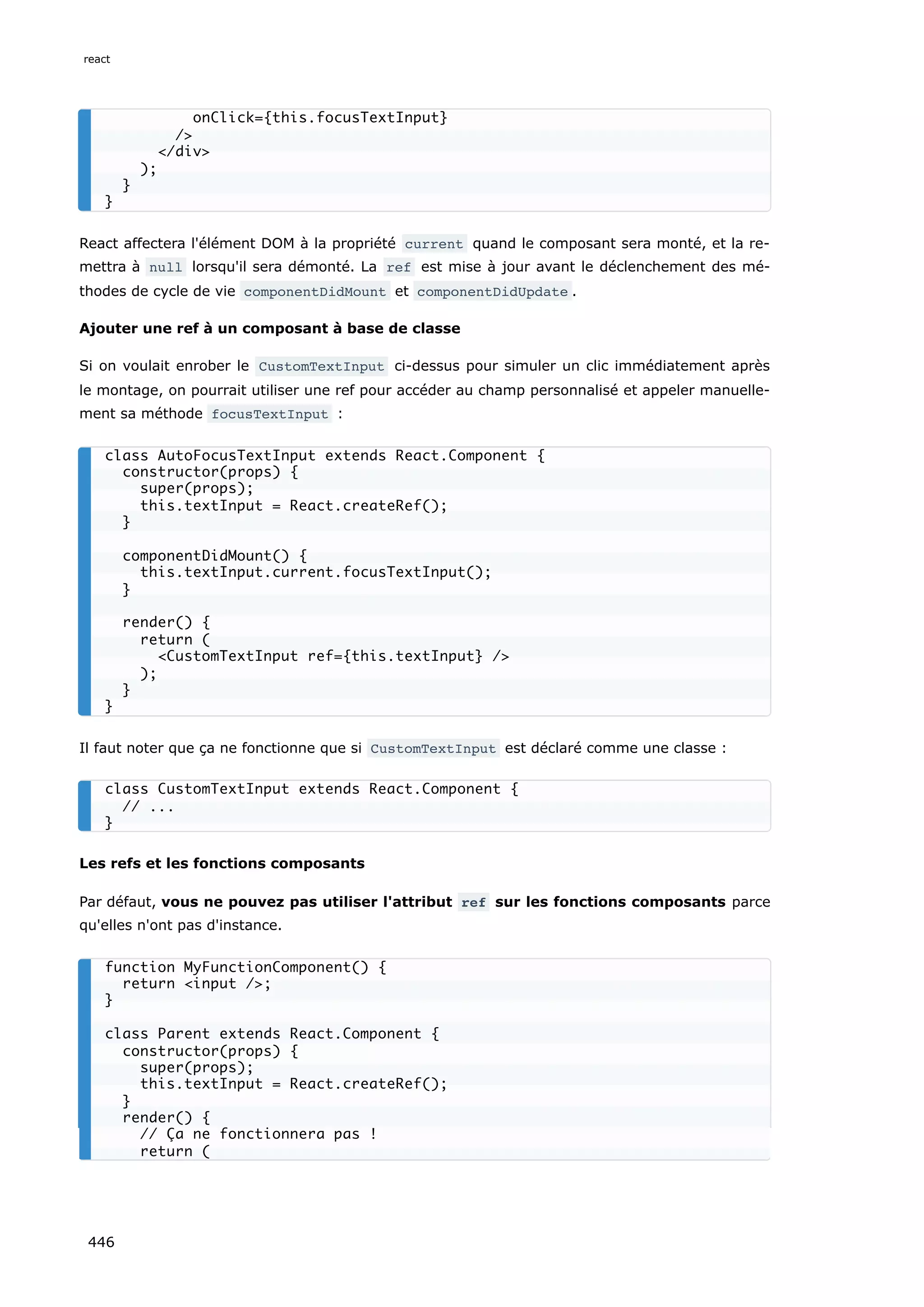 React affectera l'élément DOM à la propriété current quand le composant sera monté, et la re-
mettra à null lorsqu'il sera démonté. La ref est mise à jour avant le déclenchement des mé-
thodes de cycle de vie componentDidMount et componentDidUpdate .
Ajouter une ref à un composant à base de classe
Si on voulait enrober le CustomTextInput ci-dessus pour simuler un clic immédiatement après
le montage, on pourrait utiliser une ref pour accéder au champ personnalisé et appeler manuelle-
ment sa méthode focusTextInput :
Il faut noter que ça ne fonctionne que si CustomTextInput est déclaré comme une classe :
Les refs et les fonctions composants
Par défaut, vous ne pouvez pas utiliser l'attribut ref sur les fonctions composants parce
qu'elles n'ont pas d'instance.
onClick={this.focusTextInput}
/>
</div>
);
}
}
class AutoFocusTextInput extends React.Component {
constructor(props) {
super(props);
this.textInput = React.createRef();
}
componentDidMount() {
this.textInput.current.focusTextInput();
}
render() {
return (
<CustomTextInput ref={this.textInput} />
);
}
}
class CustomTextInput extends React.Component {
// ...
}
function MyFunctionComponent() {
return <input />;
}
class Parent extends React.Component {
constructor(props) {
super(props);
this.textInput = React.createRef();
}
render() {
// Ça ne fonctionnera pas !
return (
react
446
 