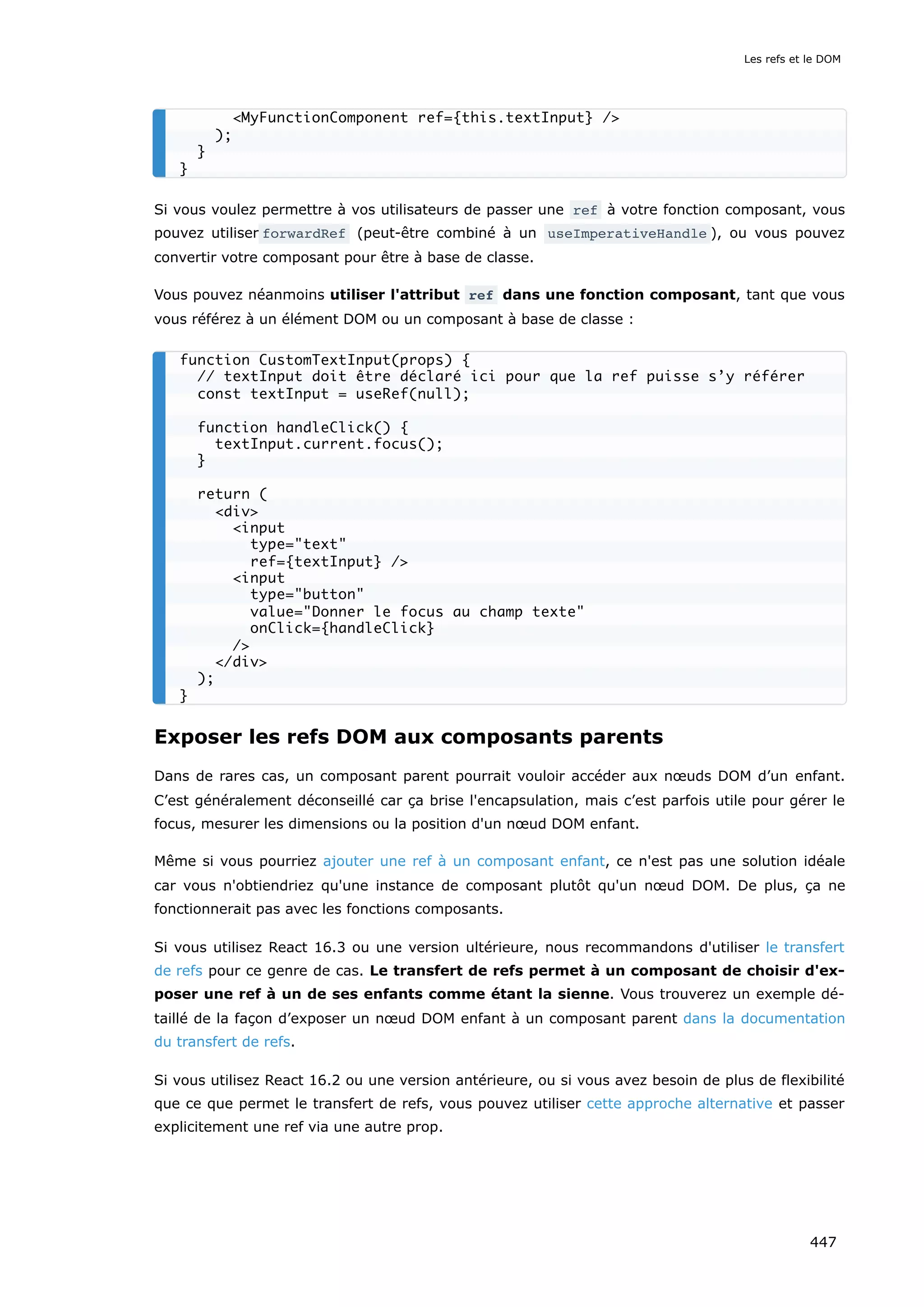 Si vous voulez permettre à vos utilisateurs de passer une ref à votre fonction composant, vous
pouvez utiliser forwardRef (peut-être combiné à un useImperativeHandle ), ou vous pouvez
convertir votre composant pour être à base de classe.
Vous pouvez néanmoins utiliser l'attribut ref dans une fonction composant, tant que vous
vous référez à un élément DOM ou un composant à base de classe :
Exposer les refs DOM aux composants parents
Dans de rares cas, un composant parent pourrait vouloir accéder aux nœuds DOM d’un enfant.
C’est généralement déconseillé car ça brise l'encapsulation, mais c’est parfois utile pour gérer le
focus, mesurer les dimensions ou la position d'un nœud DOM enfant.
Même si vous pourriez ajouter une ref à un composant enfant, ce n'est pas une solution idéale
car vous n'obtiendriez qu'une instance de composant plutôt qu'un nœud DOM. De plus, ça ne
fonctionnerait pas avec les fonctions composants.
Si vous utilisez React 16.3 ou une version ultérieure, nous recommandons d'utiliser le transfert
de refs pour ce genre de cas. Le transfert de refs permet à un composant de choisir d'ex-
poser une ref à un de ses enfants comme étant la sienne. Vous trouverez un exemple dé-
taillé de la façon d’exposer un nœud DOM enfant à un composant parent dans la documentation
du transfert de refs.
Si vous utilisez React 16.2 ou une version antérieure, ou si vous avez besoin de plus de flexibilité
que ce que permet le transfert de refs, vous pouvez utiliser cette approche alternative et passer
explicitement une ref via une autre prop.
<MyFunctionComponent ref={this.textInput} />
);
}
}
function CustomTextInput(props) {
// textInput doit être déclaré ici pour que la ref puisse s’y référer
const textInput = useRef(null);
function handleClick() {
textInput.current.focus();
}
return (
<div>
<input
type="text"
ref={textInput} />
<input
type="button"
value="Donner le focus au champ texte"
onClick={handleClick}
/>
</div>
);
}
Les refs et le DOM
447
 