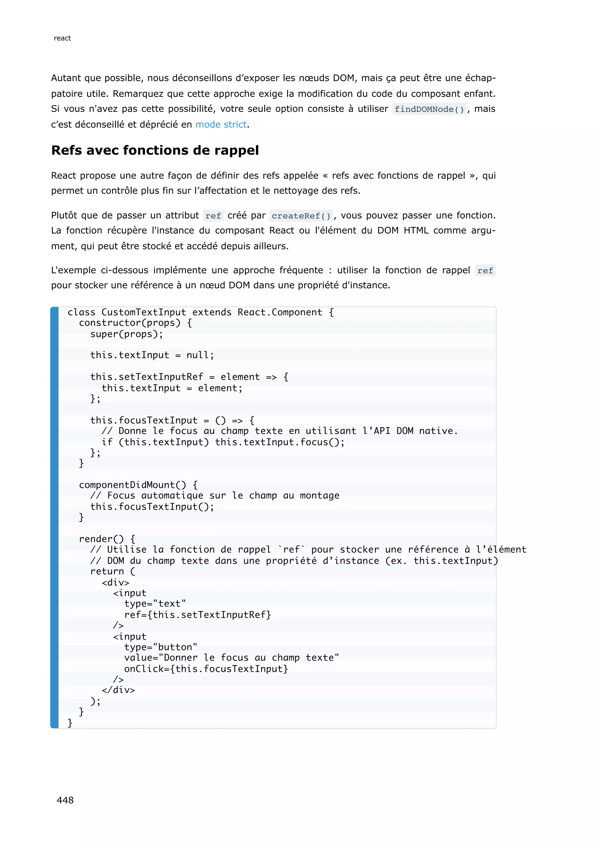 Autant que possible, nous déconseillons d’exposer les nœuds DOM, mais ça peut être une échap-
patoire utile. Remarquez que cette approche exige la modification du code du composant enfant.
Si vous n'avez pas cette possibilité, votre seule option consiste à utiliser findDOMNode() , mais
c’est déconseillé et déprécié en mode strict.
Refs avec fonctions de rappel
React propose une autre façon de définir des refs appelée « refs avec fonctions de rappel », qui
permet un contrôle plus fin sur l’affectation et le nettoyage des refs.
Plutôt que de passer un attribut ref créé par createRef() , vous pouvez passer une fonction.
La fonction récupère l'instance du composant React ou l'élément du DOM HTML comme argu-
ment, qui peut être stocké et accédé depuis ailleurs.
L'exemple ci-dessous implémente une approche fréquente : utiliser la fonction de rappel ref
pour stocker une référence à un nœud DOM dans une propriété d'instance.
class CustomTextInput extends React.Component {
constructor(props) {
super(props);
this.textInput = null;
this.setTextInputRef = element => {
this.textInput = element;
};
this.focusTextInput = () => {
// Donne le focus au champ texte en utilisant l’API DOM native.
if (this.textInput) this.textInput.focus();
};
}
componentDidMount() {
// Focus automatique sur le champ au montage
this.focusTextInput();
}
render() {
// Utilise la fonction de rappel `ref` pour stocker une référence à l’élément
// DOM du champ texte dans une propriété d’instance (ex. this.textInput)
return (
<div>
<input
type="text"
ref={this.setTextInputRef}
/>
<input
type="button"
value="Donner le focus au champ texte"
onClick={this.focusTextInput}
/>
</div>
);
}
}
react
448
 