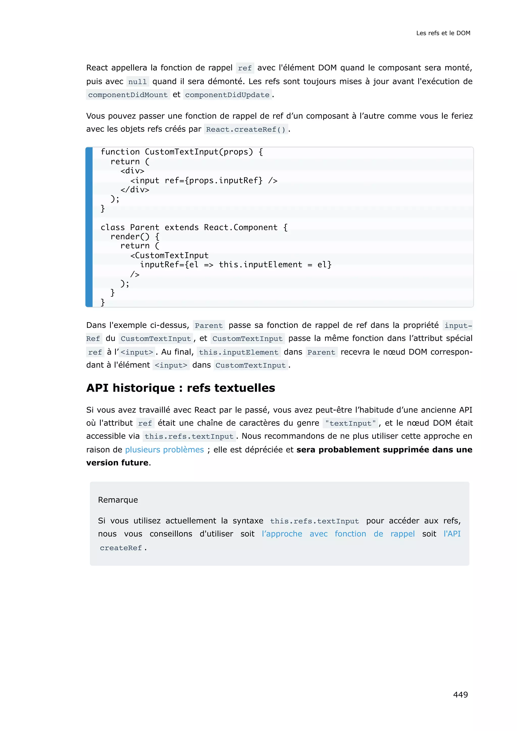React appellera la fonction de rappel ref avec l'élément DOM quand le composant sera monté,
puis avec null quand il sera démonté. Les refs sont toujours mises à jour avant l'exécution de
componentDidMount et componentDidUpdate .
Vous pouvez passer une fonction de rappel de ref d’un composant à l’autre comme vous le feriez
avec les objets refs créés par React.createRef() .
Dans l'exemple ci-dessus, Parent passe sa fonction de rappel de ref dans la propriété input‐
Ref du CustomTextInput , et CustomTextInput passe la même fonction dans l’attribut spécial
ref à l’ <input> . Au final, this.inputElement dans Parent recevra le nœud DOM correspon-
dant à l'élément <input> dans CustomTextInput .
API historique : refs textuelles
Si vous avez travaillé avec React par le passé, vous avez peut-être l’habitude d’une ancienne API
où l'attribut ref était une chaîne de caractères du genre "textInput" , et le nœud DOM était
accessible via this.refs.textInput . Nous recommandons de ne plus utiliser cette approche en
raison de plusieurs problèmes ; elle est dépréciée et sera probablement supprimée dans une
version future.
Remarque
Si vous utilisez actuellement la syntaxe this.refs.textInput pour accéder aux refs,
nous vous conseillons d'utiliser soit l’approche avec fonction de rappel soit l'API
createRef .
function CustomTextInput(props) {
return (
<div>
<input ref={props.inputRef} />
</div>
);
}
class Parent extends React.Component {
render() {
return (
<CustomTextInput
inputRef={el => this.inputElement = el}
/>
);
}
}
Les refs et le DOM
449
 