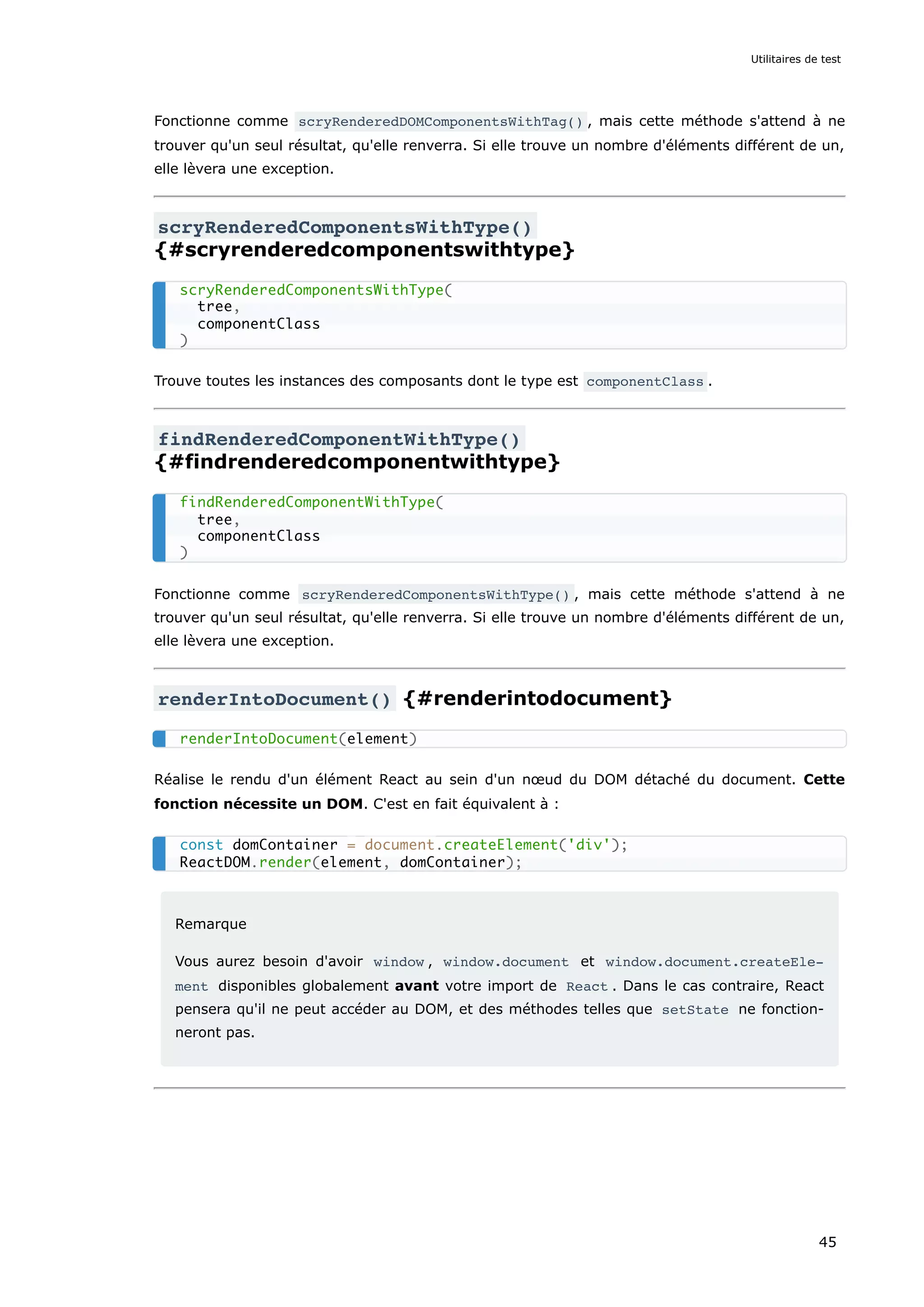 Fonctionne comme scryRenderedDOMComponentsWithTag() , mais cette méthode s'attend à ne
trouver qu'un seul résultat, qu'elle renverra. Si elle trouve un nombre d'éléments différent de un,
elle lèvera une exception.
scryRenderedComponentsWithType()
{#scryrenderedcomponentswithtype}
Trouve toutes les instances des composants dont le type est componentClass .
findRenderedComponentWithType()
{#findrenderedcomponentwithtype}
Fonctionne comme scryRenderedComponentsWithType() , mais cette méthode s'attend à ne
trouver qu'un seul résultat, qu'elle renverra. Si elle trouve un nombre d'éléments différent de un,
elle lèvera une exception.
renderIntoDocument() {#renderintodocument}
Réalise le rendu d'un élément React au sein d'un nœud du DOM détaché du document. Cette
fonction nécessite un DOM. C'est en fait équivalent à :
Remarque
Vous aurez besoin d'avoir window , window.document et window.document.createEle‐
ment disponibles globalement avant votre import de React . Dans le cas contraire, React
pensera qu'il ne peut accéder au DOM, et des méthodes telles que setState ne fonction-
neront pas.
scryRenderedComponentsWithType(
tree,
componentClass
)
findRenderedComponentWithType(
tree,
componentClass
)
renderIntoDocument(element)
const domContainer = document.createElement('div');
ReactDOM.render(element, domContainer);
Utilitaires de test
45
 