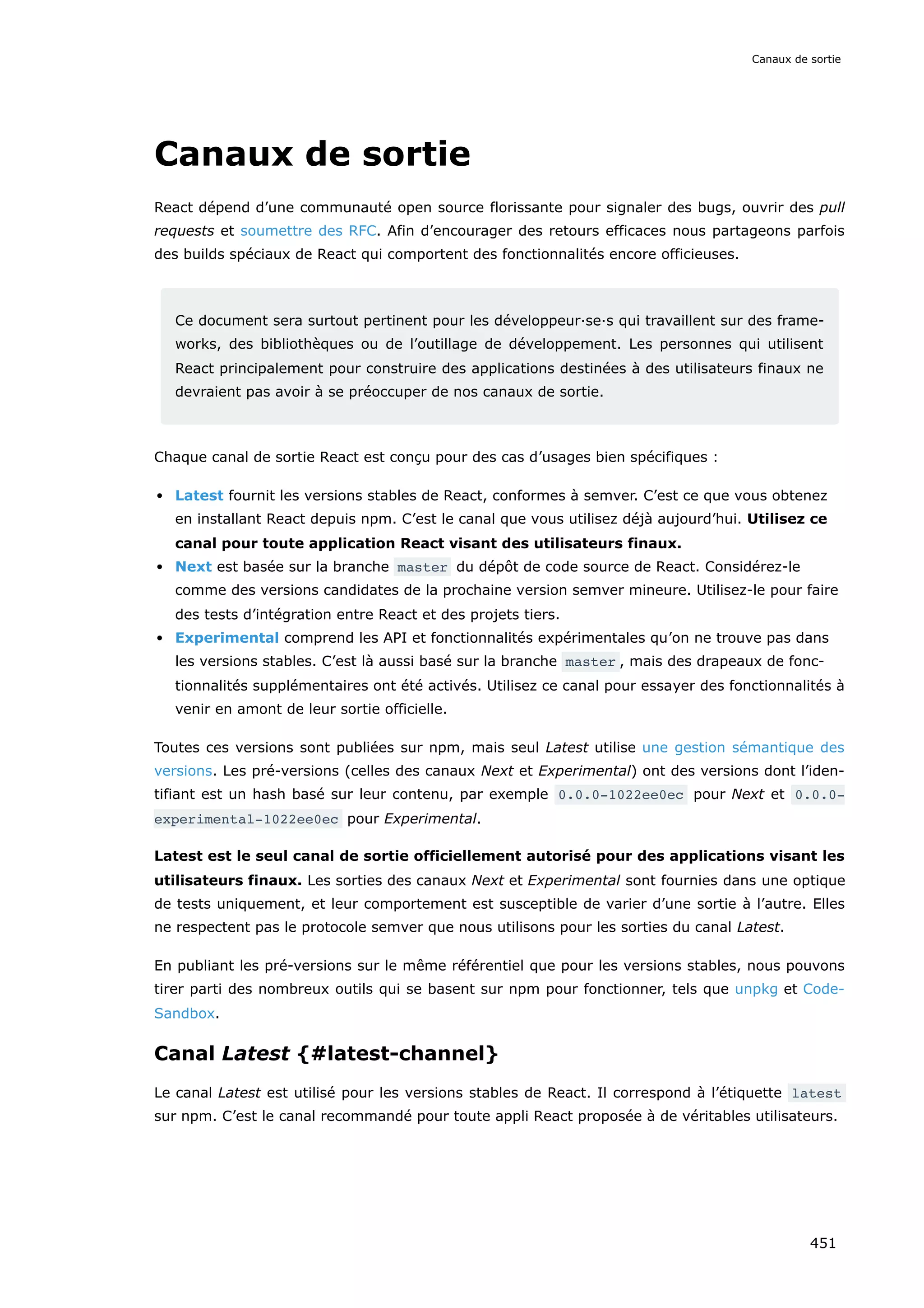 Canaux de sortie
React dépend d’une communauté open source florissante pour signaler des bugs, ouvrir des pull
requests et soumettre des RFC. Afin d’encourager des retours efficaces nous partageons parfois
des builds spéciaux de React qui comportent des fonctionnalités encore officieuses.
Ce document sera surtout pertinent pour les développeur·se·s qui travaillent sur des frame-
works, des bibliothèques ou de l’outillage de développement. Les personnes qui utilisent
React principalement pour construire des applications destinées à des utilisateurs finaux ne
devraient pas avoir à se préoccuper de nos canaux de sortie.
Chaque canal de sortie React est conçu pour des cas d’usages bien spécifiques :
Latest fournit les versions stables de React, conformes à semver. C’est ce que vous obtenez
en installant React depuis npm. C’est le canal que vous utilisez déjà aujourd’hui. Utilisez ce
canal pour toute application React visant des utilisateurs finaux.
Next est basée sur la branche master du dépôt de code source de React. Considérez-le
comme des versions candidates de la prochaine version semver mineure. Utilisez-le pour faire
des tests d’intégration entre React et des projets tiers.
Experimental comprend les API et fonctionnalités expérimentales qu’on ne trouve pas dans
les versions stables. C’est là aussi basé sur la branche master , mais des drapeaux de fonc-
tionnalités supplémentaires ont été activés. Utilisez ce canal pour essayer des fonctionnalités à
venir en amont de leur sortie officielle.
Toutes ces versions sont publiées sur npm, mais seul Latest utilise une gestion sémantique des
versions. Les pré-versions (celles des canaux Next et Experimental) ont des versions dont l’iden-
tifiant est un hash basé sur leur contenu, par exemple 0.0.0-1022ee0ec pour Next et 0.0.0-
experimental-1022ee0ec pour Experimental.
Latest est le seul canal de sortie officiellement autorisé pour des applications visant les
utilisateurs finaux. Les sorties des canaux Next et Experimental sont fournies dans une optique
de tests uniquement, et leur comportement est susceptible de varier d’une sortie à l’autre. Elles
ne respectent pas le protocole semver que nous utilisons pour les sorties du canal Latest.
En publiant les pré-versions sur le même référentiel que pour les versions stables, nous pouvons
tirer parti des nombreux outils qui se basent sur npm pour fonctionner, tels que unpkg et Code-
Sandbox.
Canal Latest {#latest-channel}
Le canal Latest est utilisé pour les versions stables de React. Il correspond à l’étiquette latest
sur npm. C’est le canal recommandé pour toute appli React proposée à de véritables utilisateurs.
Canaux de sortie
451
 