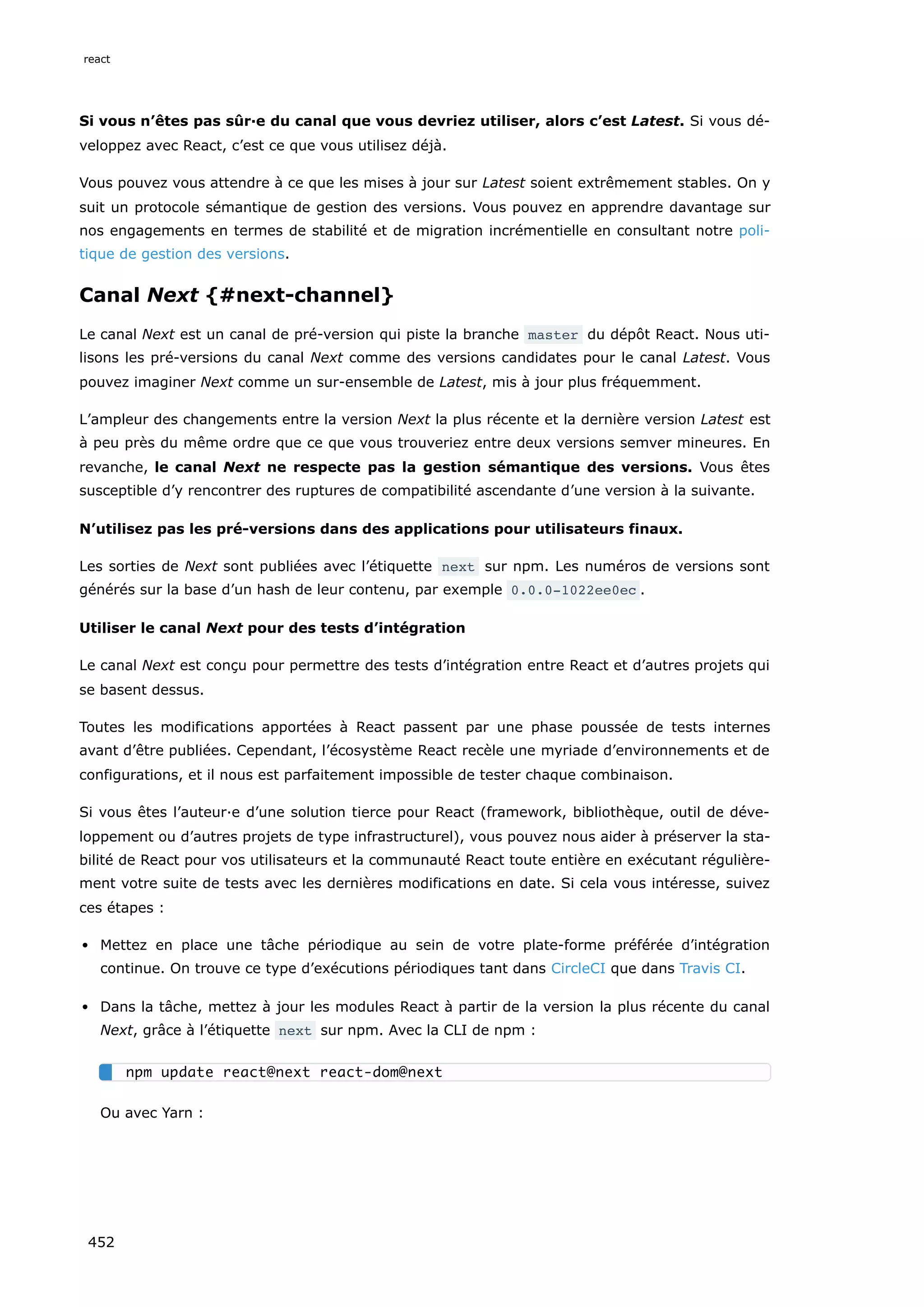 Si vous n’êtes pas sûr·e du canal que vous devriez utiliser, alors c’est Latest. Si vous dé-
veloppez avec React, c’est ce que vous utilisez déjà.
Vous pouvez vous attendre à ce que les mises à jour sur Latest soient extrêmement stables. On y
suit un protocole sémantique de gestion des versions. Vous pouvez en apprendre davantage sur
nos engagements en termes de stabilité et de migration incrémentielle en consultant notre poli-
tique de gestion des versions.
Canal Next {#next-channel}
Le canal Next est un canal de pré-version qui piste la branche master du dépôt React. Nous uti-
lisons les pré-versions du canal Next comme des versions candidates pour le canal Latest. Vous
pouvez imaginer Next comme un sur-ensemble de Latest, mis à jour plus fréquemment.
L’ampleur des changements entre la version Next la plus récente et la dernière version Latest est
à peu près du même ordre que ce que vous trouveriez entre deux versions semver mineures. En
revanche, le canal Next ne respecte pas la gestion sémantique des versions. Vous êtes
susceptible d’y rencontrer des ruptures de compatibilité ascendante d’une version à la suivante.
N’utilisez pas les pré-versions dans des applications pour utilisateurs finaux.
Les sorties de Next sont publiées avec l’étiquette next sur npm. Les numéros de versions sont
générés sur la base d’un hash de leur contenu, par exemple 0.0.0-1022ee0ec .
Utiliser le canal Next pour des tests d’intégration
Le canal Next est conçu pour permettre des tests d’intégration entre React et d’autres projets qui
se basent dessus.
Toutes les modifications apportées à React passent par une phase poussée de tests internes
avant d’être publiées. Cependant, l’écosystème React recèle une myriade d’environnements et de
configurations, et il nous est parfaitement impossible de tester chaque combinaison.
Si vous êtes l’auteur·e d’une solution tierce pour React (framework, bibliothèque, outil de déve-
loppement ou d’autres projets de type infrastructurel), vous pouvez nous aider à préserver la sta-
bilité de React pour vos utilisateurs et la communauté React toute entière en exécutant régulière-
ment votre suite de tests avec les dernières modifications en date. Si cela vous intéresse, suivez
ces étapes :
Mettez en place une tâche périodique au sein de votre plate-forme préférée d’intégration
continue. On trouve ce type d’exécutions périodiques tant dans CircleCI que dans Travis CI.
Dans la tâche, mettez à jour les modules React à partir de la version la plus récente du canal
Next, grâce à l’étiquette next sur npm. Avec la CLI de npm :
Ou avec Yarn :
npm update react@next react-dom@next
react
452
 