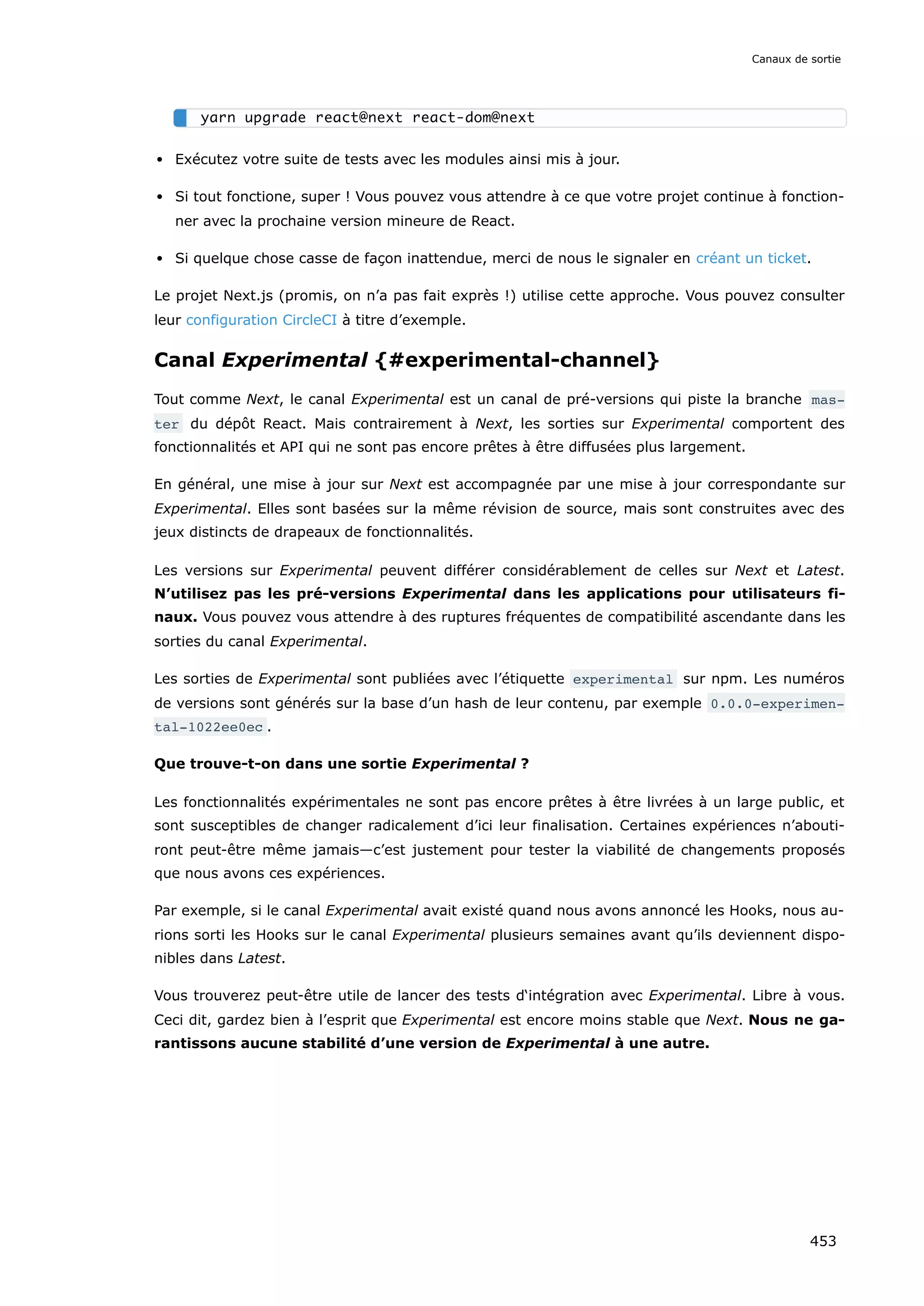 Exécutez votre suite de tests avec les modules ainsi mis à jour.
Si tout fonctione, super ! Vous pouvez vous attendre à ce que votre projet continue à fonction-
ner avec la prochaine version mineure de React.
Si quelque chose casse de façon inattendue, merci de nous le signaler en créant un ticket.
Le projet Next.js (promis, on n’a pas fait exprès !) utilise cette approche. Vous pouvez consulter
leur configuration CircleCI à titre d’exemple.
Canal Experimental {#experimental-channel}
Tout comme Next, le canal Experimental est un canal de pré-versions qui piste la branche mas‐
ter du dépôt React. Mais contrairement à Next, les sorties sur Experimental comportent des
fonctionnalités et API qui ne sont pas encore prêtes à être diffusées plus largement.
En général, une mise à jour sur Next est accompagnée par une mise à jour correspondante sur
Experimental. Elles sont basées sur la même révision de source, mais sont construites avec des
jeux distincts de drapeaux de fonctionnalités.
Les versions sur Experimental peuvent différer considérablement de celles sur Next et Latest.
N’utilisez pas les pré-versions Experimental dans les applications pour utilisateurs fi-
naux. Vous pouvez vous attendre à des ruptures fréquentes de compatibilité ascendante dans les
sorties du canal Experimental.
Les sorties de Experimental sont publiées avec l’étiquette experimental sur npm. Les numéros
de versions sont générés sur la base d’un hash de leur contenu, par exemple 0.0.0-experimen‐
tal-1022ee0ec .
Que trouve-t-on dans une sortie Experimental ?
Les fonctionnalités expérimentales ne sont pas encore prêtes à être livrées à un large public, et
sont susceptibles de changer radicalement d’ici leur finalisation. Certaines expériences n’abouti-
ront peut-être même jamais—c’est justement pour tester la viabilité de changements proposés
que nous avons ces expériences.
Par exemple, si le canal Experimental avait existé quand nous avons annoncé les Hooks, nous au-
rions sorti les Hooks sur le canal Experimental plusieurs semaines avant qu’ils deviennent dispo-
nibles dans Latest.
Vous trouverez peut-être utile de lancer des tests d‘intégration avec Experimental. Libre à vous.
Ceci dit, gardez bien à l’esprit que Experimental est encore moins stable que Next. Nous ne ga-
rantissons aucune stabilité d’une version de Experimental à une autre.
yarn upgrade react@next react-dom@next
Canaux de sortie
453
 