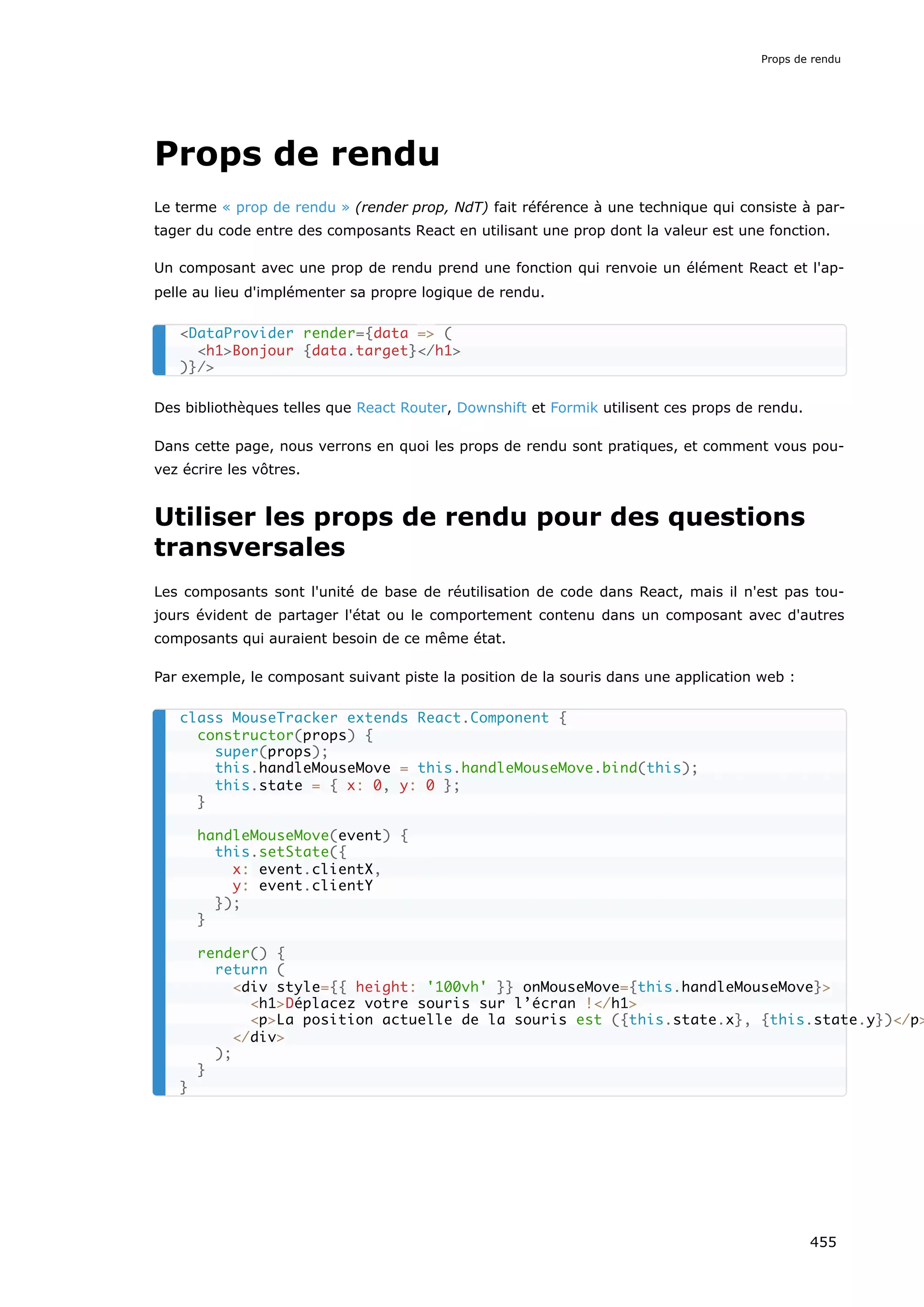 Props de rendu
Le terme « prop de rendu » (render prop, NdT) fait référence à une technique qui consiste à par-
tager du code entre des composants React en utilisant une prop dont la valeur est une fonction.
Un composant avec une prop de rendu prend une fonction qui renvoie un élément React et l'ap-
pelle au lieu d'implémenter sa propre logique de rendu.
Des bibliothèques telles que React Router, Downshift et Formik utilisent ces props de rendu.
Dans cette page, nous verrons en quoi les props de rendu sont pratiques, et comment vous pou-
vez écrire les vôtres.
Utiliser les props de rendu pour des questions
transversales
Les composants sont l'unité de base de réutilisation de code dans React, mais il n'est pas tou-
jours évident de partager l'état ou le comportement contenu dans un composant avec d'autres
composants qui auraient besoin de ce même état.
Par exemple, le composant suivant piste la position de la souris dans une application web :
<DataProvider render={data => (
<h1>Bonjour {data.target}</h1>
)}/>
class MouseTracker extends React.Component {
constructor(props) {
super(props);
this.handleMouseMove = this.handleMouseMove.bind(this);
this.state = { x: 0, y: 0 };
}
handleMouseMove(event) {
this.setState({
x: event.clientX,
y: event.clientY
});
}
render() {
return (
<div style={{ height: '100vh' }} onMouseMove={this.handleMouseMove}>
<h1>Déplacez votre souris sur l’écran !</h1>
<p>La position actuelle de la souris est ({this.state.x}, {this.state.y})</p>
</div>
);
}
}
Props de rendu
455
 