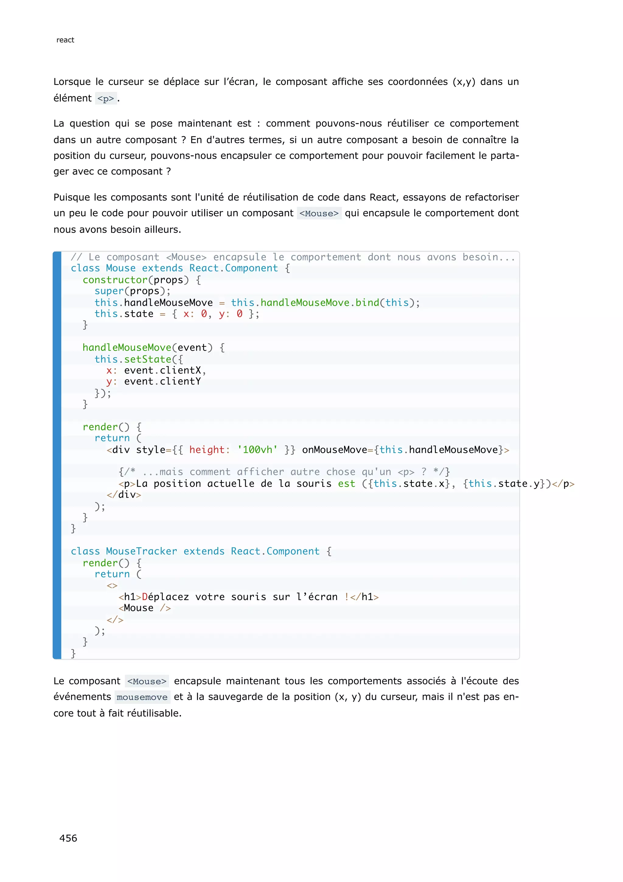 Lorsque le curseur se déplace sur l’écran, le composant affiche ses coordonnées (x,y) dans un
élément <p> .
La question qui se pose maintenant est : comment pouvons-nous réutiliser ce comportement
dans un autre composant ? En d'autres termes, si un autre composant a besoin de connaître la
position du curseur, pouvons-nous encapsuler ce comportement pour pouvoir facilement le parta-
ger avec ce composant ?
Puisque les composants sont l'unité de réutilisation de code dans React, essayons de refactoriser
un peu le code pour pouvoir utiliser un composant <Mouse> qui encapsule le comportement dont
nous avons besoin ailleurs.
Le composant <Mouse> encapsule maintenant tous les comportements associés à l'écoute des
événements mousemove et à la sauvegarde de la position (x, y) du curseur, mais il n'est pas en-
core tout à fait réutilisable.
// Le composant <Mouse> encapsule le comportement dont nous avons besoin...
class Mouse extends React.Component {
constructor(props) {
super(props);
this.handleMouseMove = this.handleMouseMove.bind(this);
this.state = { x: 0, y: 0 };
}
handleMouseMove(event) {
this.setState({
x: event.clientX,
y: event.clientY
});
}
render() {
return (
<div style={{ height: '100vh' }} onMouseMove={this.handleMouseMove}>
{/* ...mais comment afficher autre chose qu'un <p> ? */}
<p>La position actuelle de la souris est ({this.state.x}, {this.state.y})</p>
</div>
);
}
}
class MouseTracker extends React.Component {
render() {
return (
<>
<h1>Déplacez votre souris sur l’écran !</h1>
<Mouse />
</>
);
}
}
react
456
 
