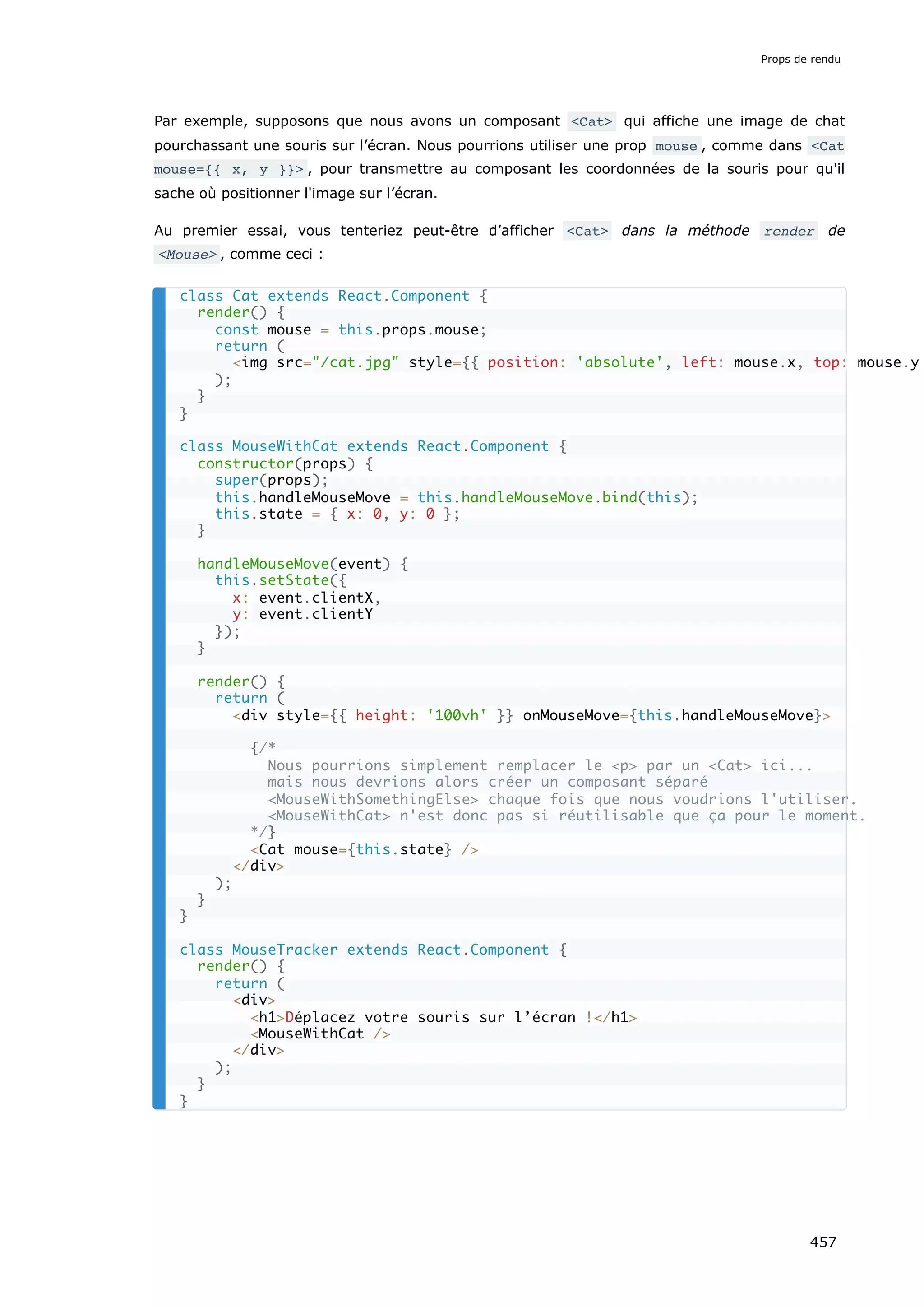 Par exemple, supposons que nous avons un composant <Cat> qui affiche une image de chat
pourchassant une souris sur l’écran. Nous pourrions utiliser une prop mouse , comme dans <Cat
mouse={{ x, y }}> , pour transmettre au composant les coordonnées de la souris pour qu'il
sache où positionner l'image sur l’écran.
Au premier essai, vous tenteriez peut-être d’afficher <Cat> dans la méthode render de
<Mouse> , comme ceci :
class Cat extends React.Component {
render() {
const mouse = this.props.mouse;
return (
<img src="/cat.jpg" style={{ position: 'absolute', left: mouse.x, top: mouse.y
);
}
}
class MouseWithCat extends React.Component {
constructor(props) {
super(props);
this.handleMouseMove = this.handleMouseMove.bind(this);
this.state = { x: 0, y: 0 };
}
handleMouseMove(event) {
this.setState({
x: event.clientX,
y: event.clientY
});
}
render() {
return (
<div style={{ height: '100vh' }} onMouseMove={this.handleMouseMove}>
{/*
Nous pourrions simplement remplacer le <p> par un <Cat> ici...
mais nous devrions alors créer un composant séparé
<MouseWithSomethingElse> chaque fois que nous voudrions l'utiliser.
<MouseWithCat> n'est donc pas si réutilisable que ça pour le moment.
*/}
<Cat mouse={this.state} />
</div>
);
}
}
class MouseTracker extends React.Component {
render() {
return (
<div>
<h1>Déplacez votre souris sur l’écran !</h1>
<MouseWithCat />
</div>
);
}
}
Props de rendu
457
 