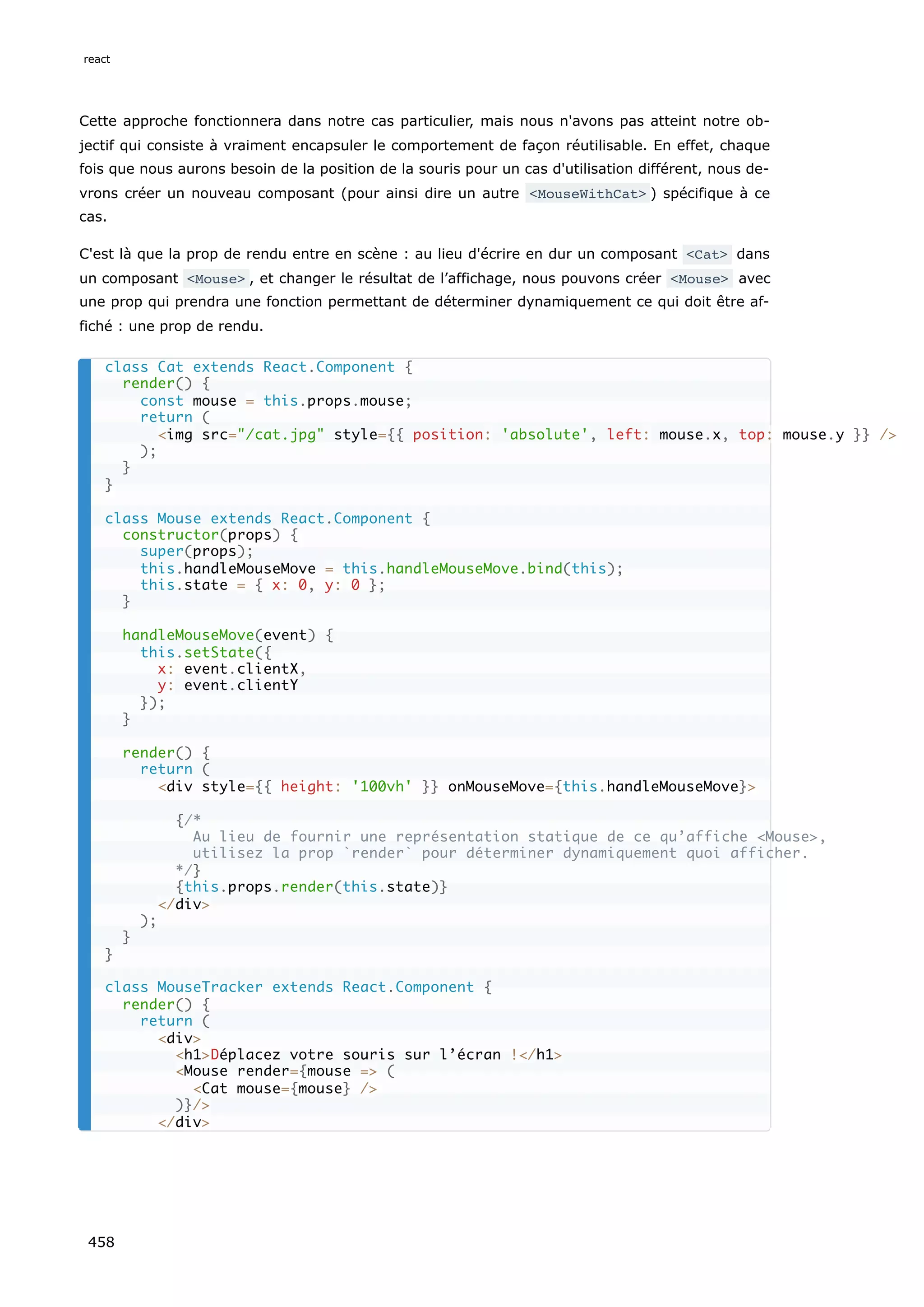 Cette approche fonctionnera dans notre cas particulier, mais nous n'avons pas atteint notre ob-
jectif qui consiste à vraiment encapsuler le comportement de façon réutilisable. En effet, chaque
fois que nous aurons besoin de la position de la souris pour un cas d'utilisation différent, nous de-
vrons créer un nouveau composant (pour ainsi dire un autre <MouseWithCat> ) spécifique à ce
cas.
C'est là que la prop de rendu entre en scène : au lieu d'écrire en dur un composant <Cat> dans
un composant <Mouse> , et changer le résultat de l’affichage, nous pouvons créer <Mouse> avec
une prop qui prendra une fonction permettant de déterminer dynamiquement ce qui doit être af-
fiché : une prop de rendu.
class Cat extends React.Component {
render() {
const mouse = this.props.mouse;
return (
<img src="/cat.jpg" style={{ position: 'absolute', left: mouse.x, top: mouse.y }} />
);
}
}
class Mouse extends React.Component {
constructor(props) {
super(props);
this.handleMouseMove = this.handleMouseMove.bind(this);
this.state = { x: 0, y: 0 };
}
handleMouseMove(event) {
this.setState({
x: event.clientX,
y: event.clientY
});
}
render() {
return (
<div style={{ height: '100vh' }} onMouseMove={this.handleMouseMove}>
{/*
Au lieu de fournir une représentation statique de ce qu’affiche <Mouse>,
utilisez la prop `render` pour déterminer dynamiquement quoi afficher.
*/}
{this.props.render(this.state)}
</div>
);
}
}
class MouseTracker extends React.Component {
render() {
return (
<div>
<h1>Déplacez votre souris sur l’écran !</h1>
<Mouse render={mouse => (
<Cat mouse={mouse} />
)}/>
</div>
react
458
 