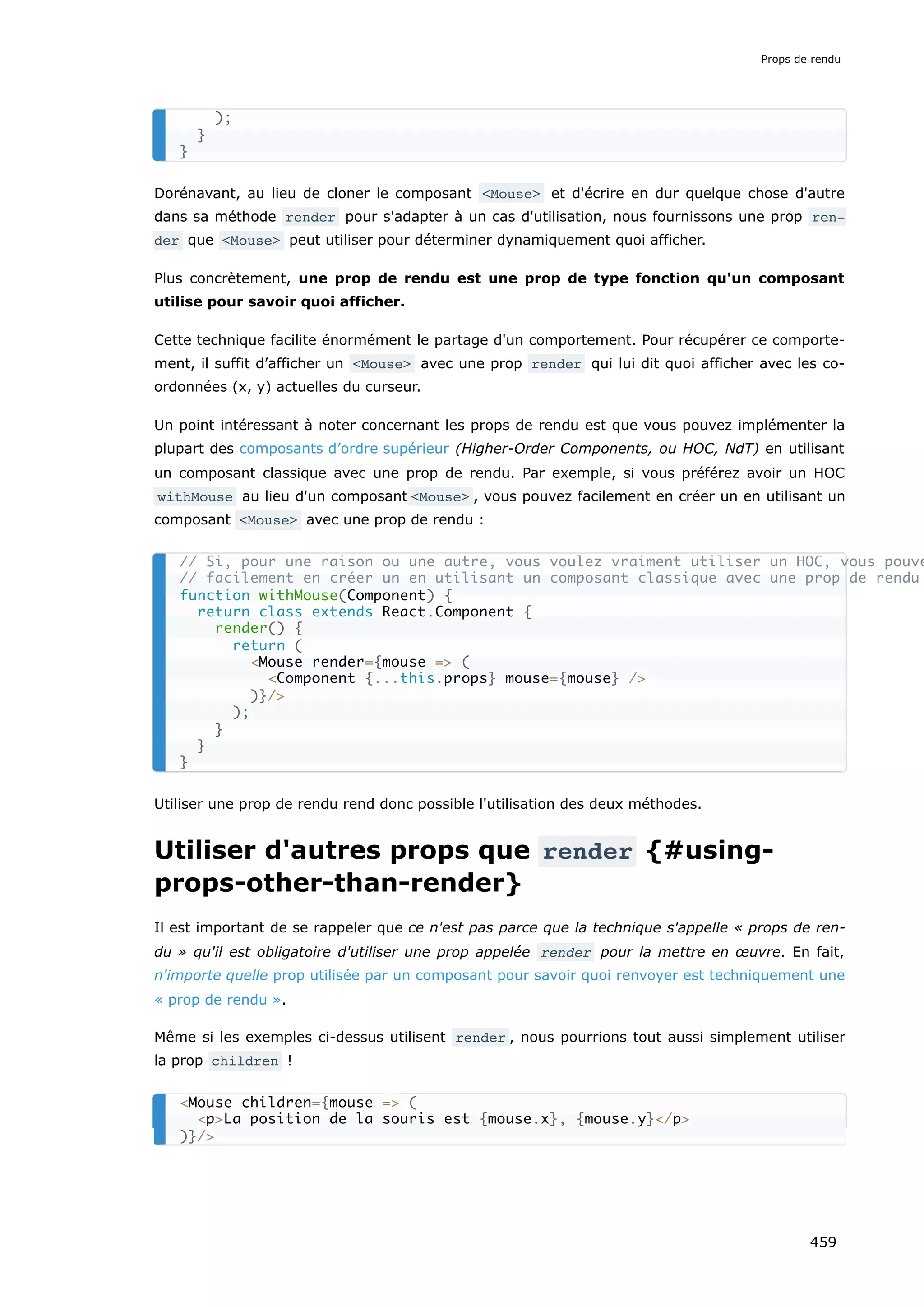 Dorénavant, au lieu de cloner le composant <Mouse> et d'écrire en dur quelque chose d'autre
dans sa méthode render pour s'adapter à un cas d'utilisation, nous fournissons une prop ren‐
der que <Mouse> peut utiliser pour déterminer dynamiquement quoi afficher.
Plus concrètement, une prop de rendu est une prop de type fonction qu'un composant
utilise pour savoir quoi afficher.
Cette technique facilite énormément le partage d'un comportement. Pour récupérer ce comporte-
ment, il suffit d’afficher un <Mouse> avec une prop render qui lui dit quoi afficher avec les co-
ordonnées (x, y) actuelles du curseur.
Un point intéressant à noter concernant les props de rendu est que vous pouvez implémenter la
plupart des composants d’ordre supérieur (Higher-Order Components, ou HOC, NdT) en utilisant
un composant classique avec une prop de rendu. Par exemple, si vous préférez avoir un HOC
withMouse au lieu d'un composant <Mouse> , vous pouvez facilement en créer un en utilisant un
composant <Mouse> avec une prop de rendu :
Utiliser une prop de rendu rend donc possible l'utilisation des deux méthodes.
Utiliser d'autres props que render {#using-
props-other-than-render}
Il est important de se rappeler que ce n'est pas parce que la technique s'appelle « props de ren-
du » qu'il est obligatoire d'utiliser une prop appelée render pour la mettre en œuvre. En fait,
n'importe quelle prop utilisée par un composant pour savoir quoi renvoyer est techniquement une
« prop de rendu ».
Même si les exemples ci-dessus utilisent render , nous pourrions tout aussi simplement utiliser
la prop children !
);
}
}
// Si, pour une raison ou une autre, vous voulez vraiment utiliser un HOC, vous pouve
// facilement en créer un en utilisant un composant classique avec une prop de rendu
function withMouse(Component) {
return class extends React.Component {
render() {
return (
<Mouse render={mouse => (
<Component {...this.props} mouse={mouse} />
)}/>
);
}
}
}
<Mouse children={mouse => (
<p>La position de la souris est {mouse.x}, {mouse.y}</p>
)}/>
Props de rendu
459
 