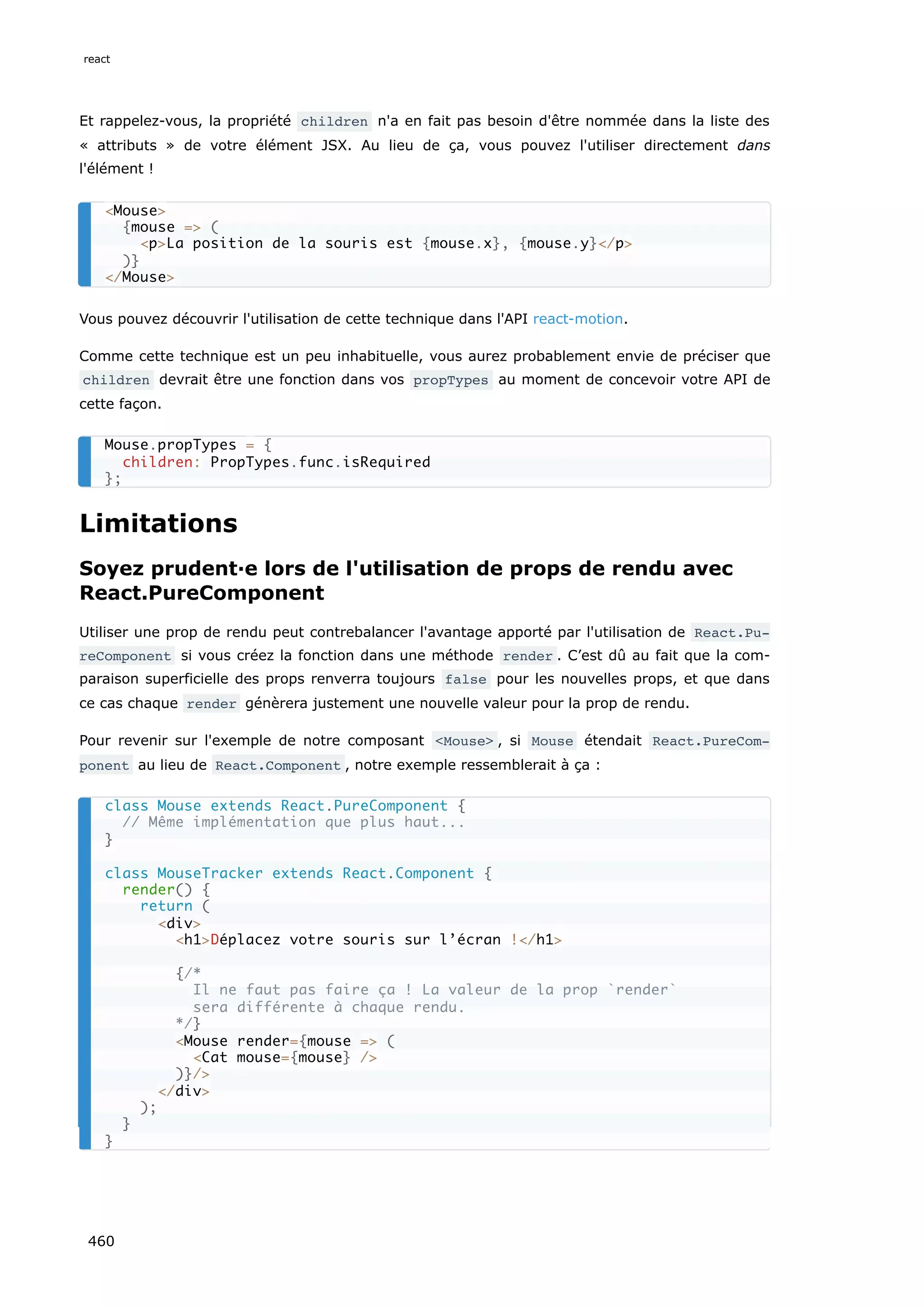 Et rappelez-vous, la propriété children n'a en fait pas besoin d'être nommée dans la liste des
« attributs » de votre élément JSX. Au lieu de ça, vous pouvez l'utiliser directement dans
l'élément !
Vous pouvez découvrir l'utilisation de cette technique dans l'API react-motion.
Comme cette technique est un peu inhabituelle, vous aurez probablement envie de préciser que
children devrait être une fonction dans vos propTypes au moment de concevoir votre API de
cette façon.
Limitations
Soyez prudent·e lors de l'utilisation de props de rendu avec
React.PureComponent
Utiliser une prop de rendu peut contrebalancer l'avantage apporté par l'utilisation de React.Pu‐
reComponent si vous créez la fonction dans une méthode render . C’est dû au fait que la com-
paraison superficielle des props renverra toujours false pour les nouvelles props, et que dans
ce cas chaque render génèrera justement une nouvelle valeur pour la prop de rendu.
Pour revenir sur l'exemple de notre composant <Mouse> , si Mouse étendait React.PureCom‐
ponent au lieu de React.Component , notre exemple ressemblerait à ça :
<Mouse>
{mouse => (
<p>La position de la souris est {mouse.x}, {mouse.y}</p>
)}
</Mouse>
Mouse.propTypes = {
children: PropTypes.func.isRequired
};
class Mouse extends React.PureComponent {
// Même implémentation que plus haut...
}
class MouseTracker extends React.Component {
render() {
return (
<div>
<h1>Déplacez votre souris sur l’écran !</h1>
{/*
Il ne faut pas faire ça ! La valeur de la prop `render`
sera différente à chaque rendu.
*/}
<Mouse render={mouse => (
<Cat mouse={mouse} />
)}/>
</div>
);
}
}
react
460
 