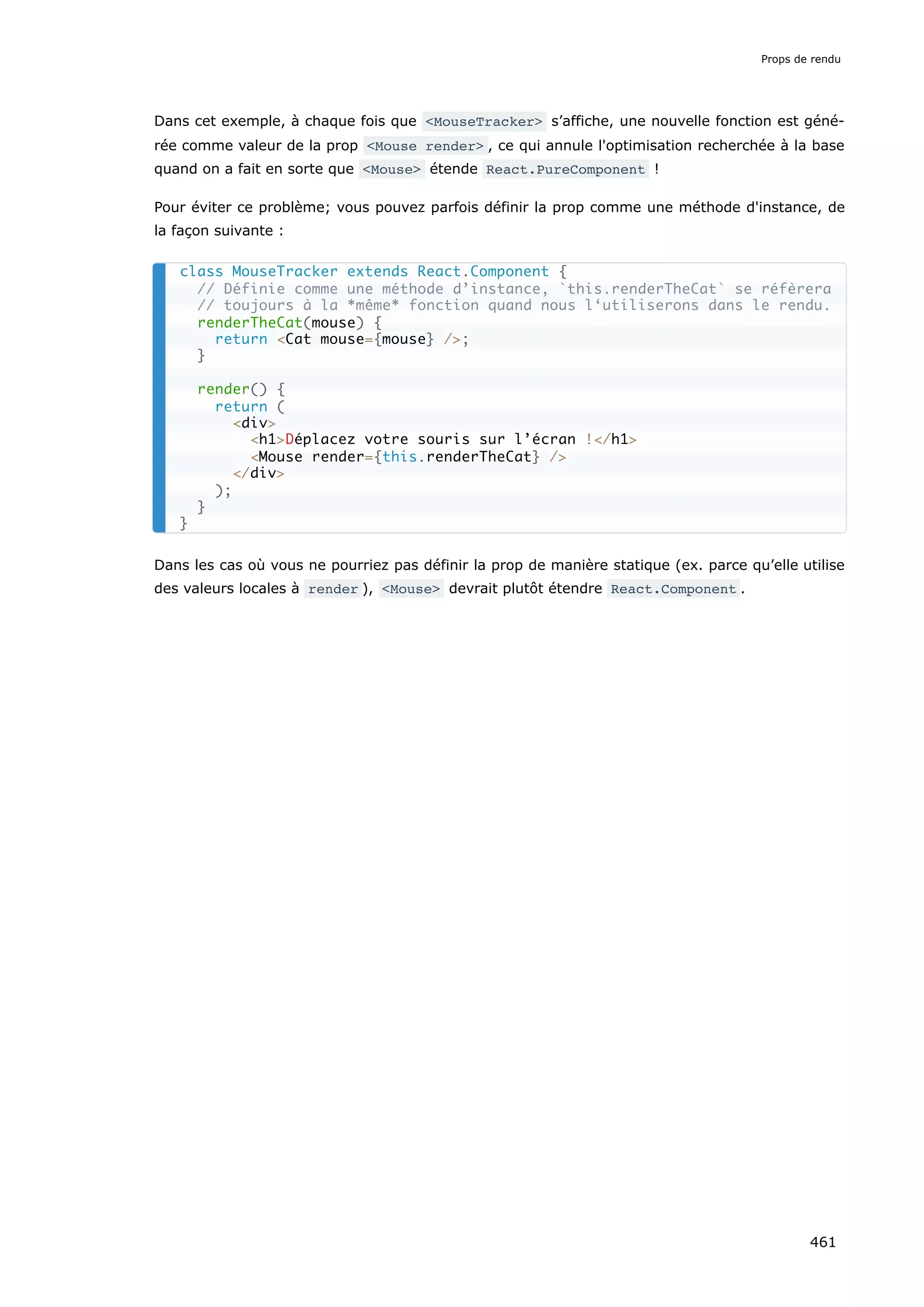 Dans cet exemple, à chaque fois que <MouseTracker> s’affiche, une nouvelle fonction est géné-
rée comme valeur de la prop <Mouse render> , ce qui annule l'optimisation recherchée à la base
quand on a fait en sorte que <Mouse> étende React.PureComponent !
Pour éviter ce problème; vous pouvez parfois définir la prop comme une méthode d'instance, de
la façon suivante :
Dans les cas où vous ne pourriez pas définir la prop de manière statique (ex. parce qu’elle utilise
des valeurs locales à render ), <Mouse> devrait plutôt étendre React.Component .
class MouseTracker extends React.Component {
// Définie comme une méthode d’instance, `this.renderTheCat` se réfèrera
// toujours à la *même* fonction quand nous l‘utiliserons dans le rendu.
renderTheCat(mouse) {
return <Cat mouse={mouse} />;
}
render() {
return (
<div>
<h1>Déplacez votre souris sur l’écran !</h1>
<Mouse render={this.renderTheCat} />
</div>
);
}
}
Props de rendu
461
 