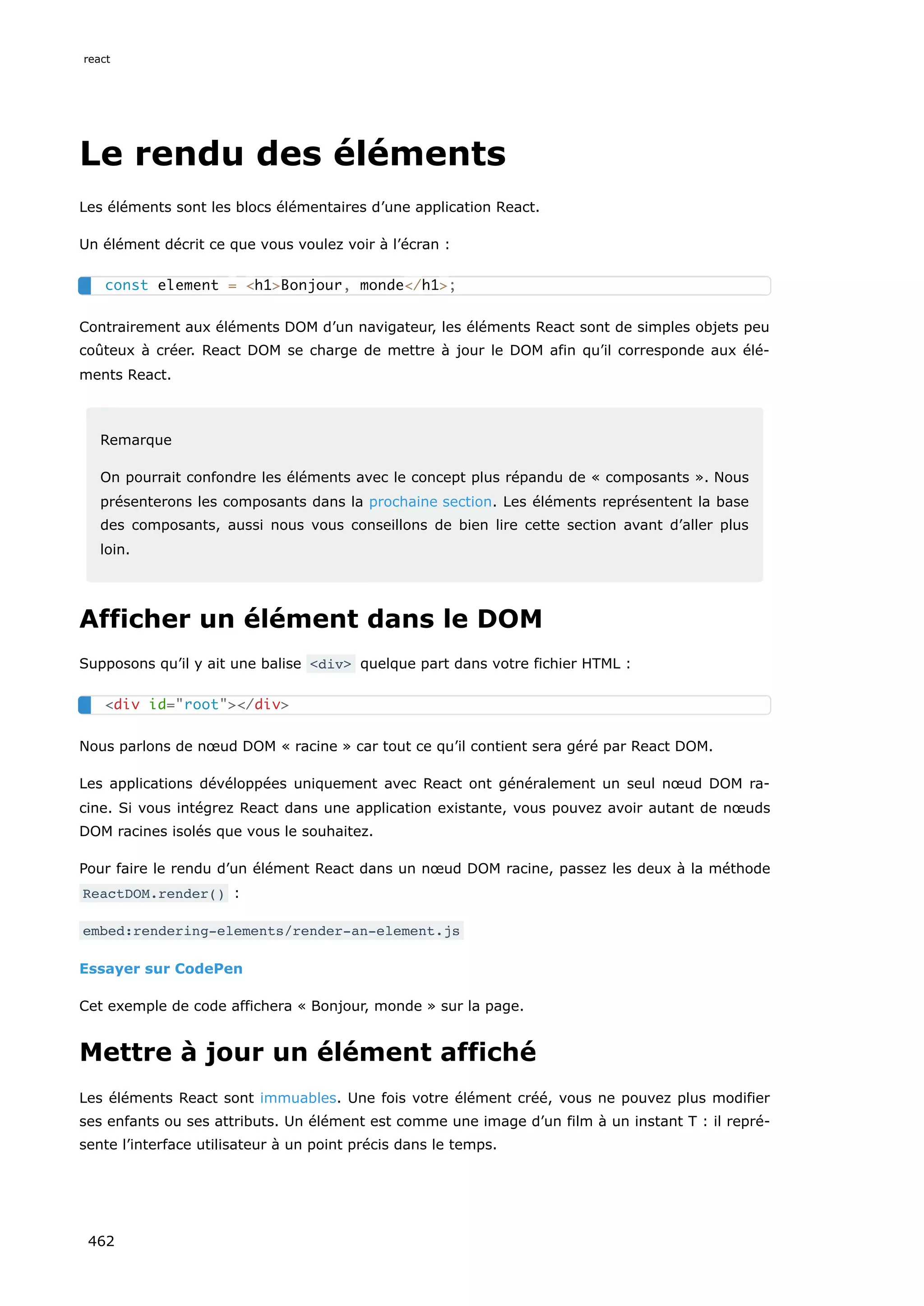 Le rendu des éléments
Les éléments sont les blocs élémentaires d’une application React.
Un élément décrit ce que vous voulez voir à l’écran :
Contrairement aux éléments DOM d’un navigateur, les éléments React sont de simples objets peu
coûteux à créer. React DOM se charge de mettre à jour le DOM afin qu’il corresponde aux élé-
ments React.
Remarque
On pourrait confondre les éléments avec le concept plus répandu de « composants ». Nous
présenterons les composants dans la prochaine section. Les éléments représentent la base
des composants, aussi nous vous conseillons de bien lire cette section avant d’aller plus
loin.
Afficher un élément dans le DOM
Supposons qu’il y ait une balise <div> quelque part dans votre fichier HTML :
Nous parlons de nœud DOM « racine » car tout ce qu’il contient sera géré par React DOM.
Les applications dévéloppées uniquement avec React ont généralement un seul nœud DOM ra-
cine. Si vous intégrez React dans une application existante, vous pouvez avoir autant de nœuds
DOM racines isolés que vous le souhaitez.
Pour faire le rendu d’un élément React dans un nœud DOM racine, passez les deux à la méthode
ReactDOM.render() :
embed:rendering-elements/render-an-element.js
Essayer sur CodePen
Cet exemple de code affichera « Bonjour, monde » sur la page.
Mettre à jour un élément affiché
Les éléments React sont immuables. Une fois votre élément créé, vous ne pouvez plus modifier
ses enfants ou ses attributs. Un élément est comme une image d’un film à un instant T : il repré-
sente l’interface utilisateur à un point précis dans le temps.
const element = <h1>Bonjour, monde</h1>;
<div id="root"></div>
react
462
 