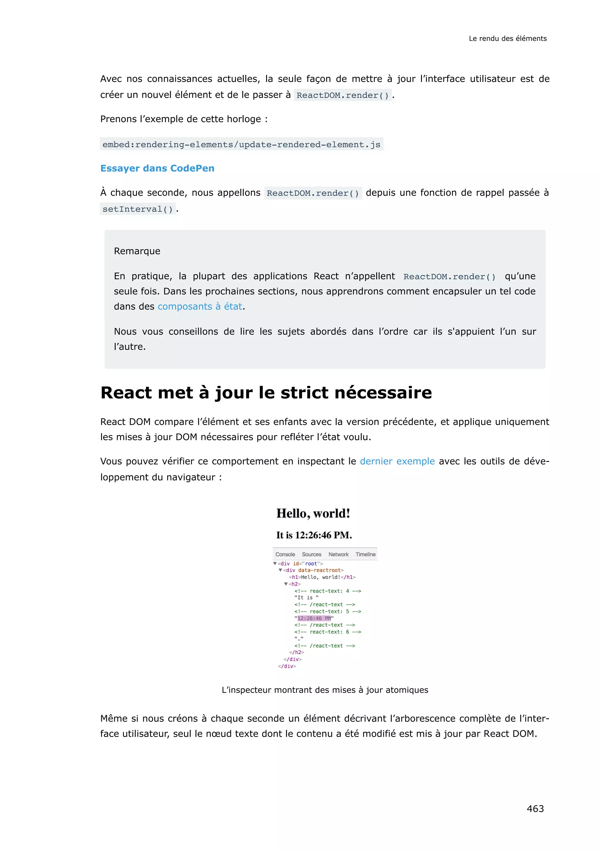 Avec nos connaissances actuelles, la seule façon de mettre à jour l’interface utilisateur est de
créer un nouvel élément et de le passer à ReactDOM.render() .
Prenons l’exemple de cette horloge :
embed:rendering-elements/update-rendered-element.js
Essayer dans CodePen
À chaque seconde, nous appellons ReactDOM.render() depuis une fonction de rappel passée à
setInterval() .
Remarque
En pratique, la plupart des applications React n’appellent ReactDOM.render() qu’une
seule fois. Dans les prochaines sections, nous apprendrons comment encapsuler un tel code
dans des composants à état.
Nous vous conseillons de lire les sujets abordés dans l’ordre car ils s'appuient l’un sur
l’autre.
React met à jour le strict nécessaire
React DOM compare l’élément et ses enfants avec la version précédente, et applique uniquement
les mises à jour DOM nécessaires pour refléter l’état voulu.
Vous pouvez vérifier ce comportement en inspectant le dernier exemple avec les outils de déve-
loppement du navigateur :
L’inspecteur montrant des mises à jour atomiques
Même si nous créons à chaque seconde un élément décrivant l’arborescence complète de l’inter-
face utilisateur, seul le nœud texte dont le contenu a été modifié est mis à jour par React DOM.
Le rendu des éléments
463
 