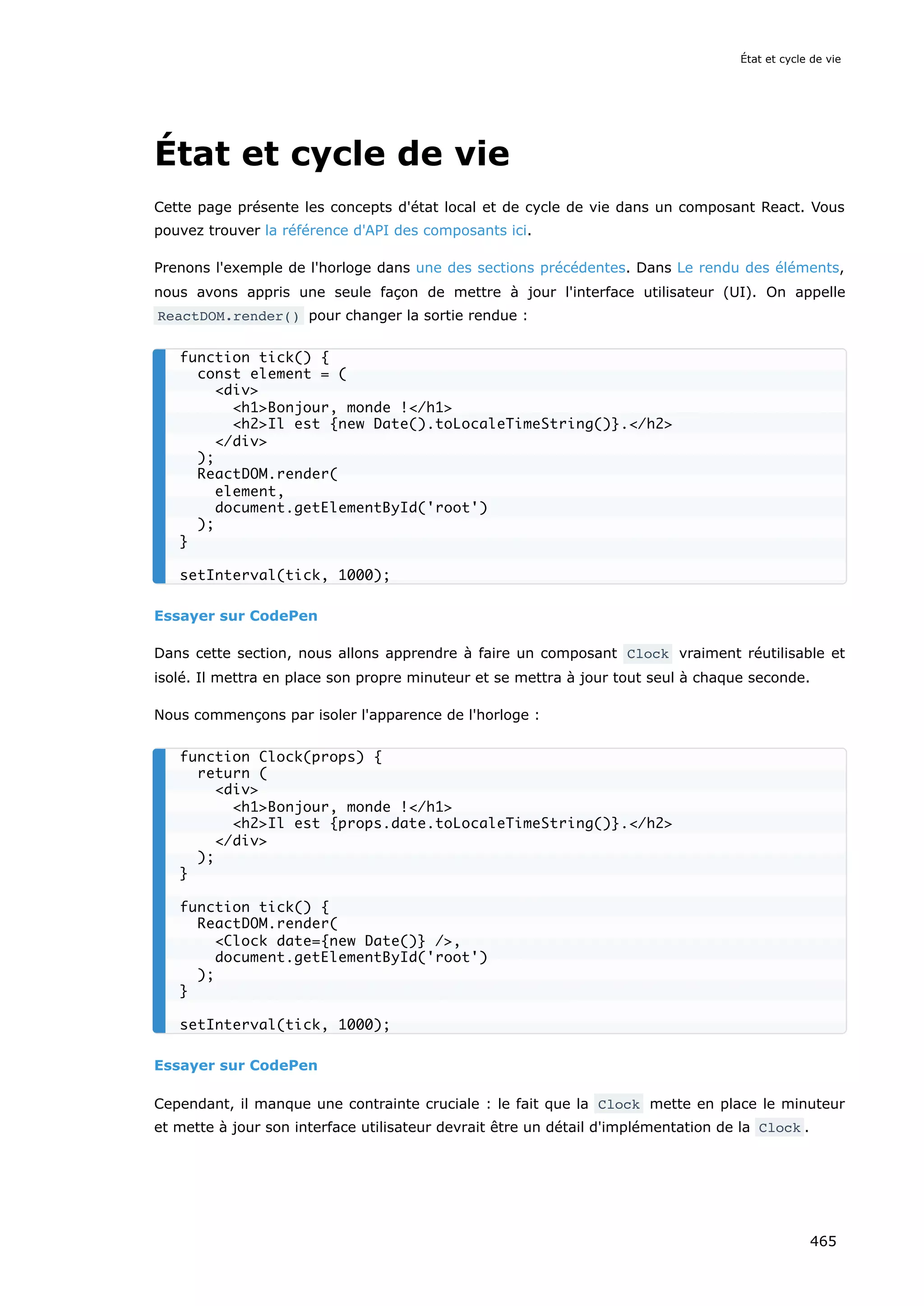 État et cycle de vie
Cette page présente les concepts d'état local et de cycle de vie dans un composant React. Vous
pouvez trouver la référence d'API des composants ici.
Prenons l'exemple de l'horloge dans une des sections précédentes. Dans Le rendu des éléments,
nous avons appris une seule façon de mettre à jour l'interface utilisateur (UI). On appelle
ReactDOM.render() pour changer la sortie rendue :
Essayer sur CodePen
Dans cette section, nous allons apprendre à faire un composant Clock vraiment réutilisable et
isolé. Il mettra en place son propre minuteur et se mettra à jour tout seul à chaque seconde.
Nous commençons par isoler l'apparence de l'horloge :
Essayer sur CodePen
Cependant, il manque une contrainte cruciale : le fait que la Clock mette en place le minuteur
et mette à jour son interface utilisateur devrait être un détail d'implémentation de la Clock .
function tick() {
const element = (
<div>
<h1>Bonjour, monde !</h1>
<h2>Il est {new Date().toLocaleTimeString()}.</h2>
</div>
);
ReactDOM.render(
element,
document.getElementById('root')
);
}
setInterval(tick, 1000);
function Clock(props) {
return (
<div>
<h1>Bonjour, monde !</h1>
<h2>Il est {props.date.toLocaleTimeString()}.</h2>
</div>
);
}
function tick() {
ReactDOM.render(
<Clock date={new Date()} />,
document.getElementById('root')
);
}
setInterval(tick, 1000);
État et cycle de vie
465
 