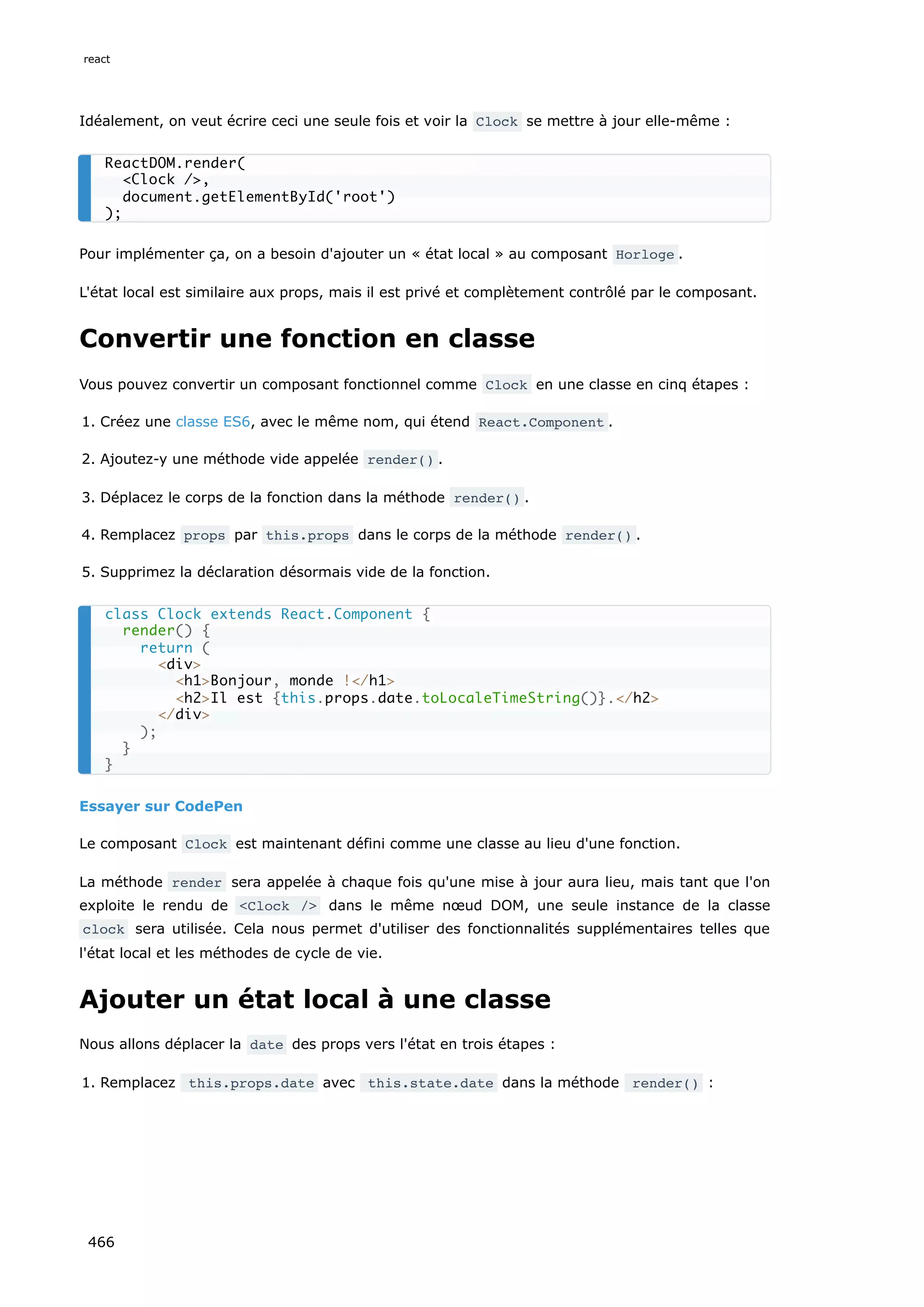 Idéalement, on veut écrire ceci une seule fois et voir la Clock se mettre à jour elle-même :
Pour implémenter ça, on a besoin d'ajouter un « état local » au composant Horloge .
L'état local est similaire aux props, mais il est privé et complètement contrôlé par le composant.
Convertir une fonction en classe
Vous pouvez convertir un composant fonctionnel comme Clock en une classe en cinq étapes :
1. Créez une classe ES6, avec le même nom, qui étend React.Component .
2. Ajoutez-y une méthode vide appelée render() .
3. Déplacez le corps de la fonction dans la méthode render() .
4. Remplacez props par this.props dans le corps de la méthode render() .
5. Supprimez la déclaration désormais vide de la fonction.
Essayer sur CodePen
Le composant Clock est maintenant défini comme une classe au lieu d'une fonction.
La méthode render sera appelée à chaque fois qu'une mise à jour aura lieu, mais tant que l'on
exploite le rendu de <Clock /> dans le même nœud DOM, une seule instance de la classe
clock sera utilisée. Cela nous permet d'utiliser des fonctionnalités supplémentaires telles que
l'état local et les méthodes de cycle de vie.
Ajouter un état local à une classe
Nous allons déplacer la date des props vers l'état en trois étapes :
1. Remplacez this.props.date avec this.state.date dans la méthode render() :
ReactDOM.render(
Clock /,
document.getElementById('root')
);
class Clock extends React.Component {
render() {
return (
div
h1Bonjour, monde !/h1
h2Il est {this.props.date.toLocaleTimeString()}./h2
/div
);
}
}
react
466
 