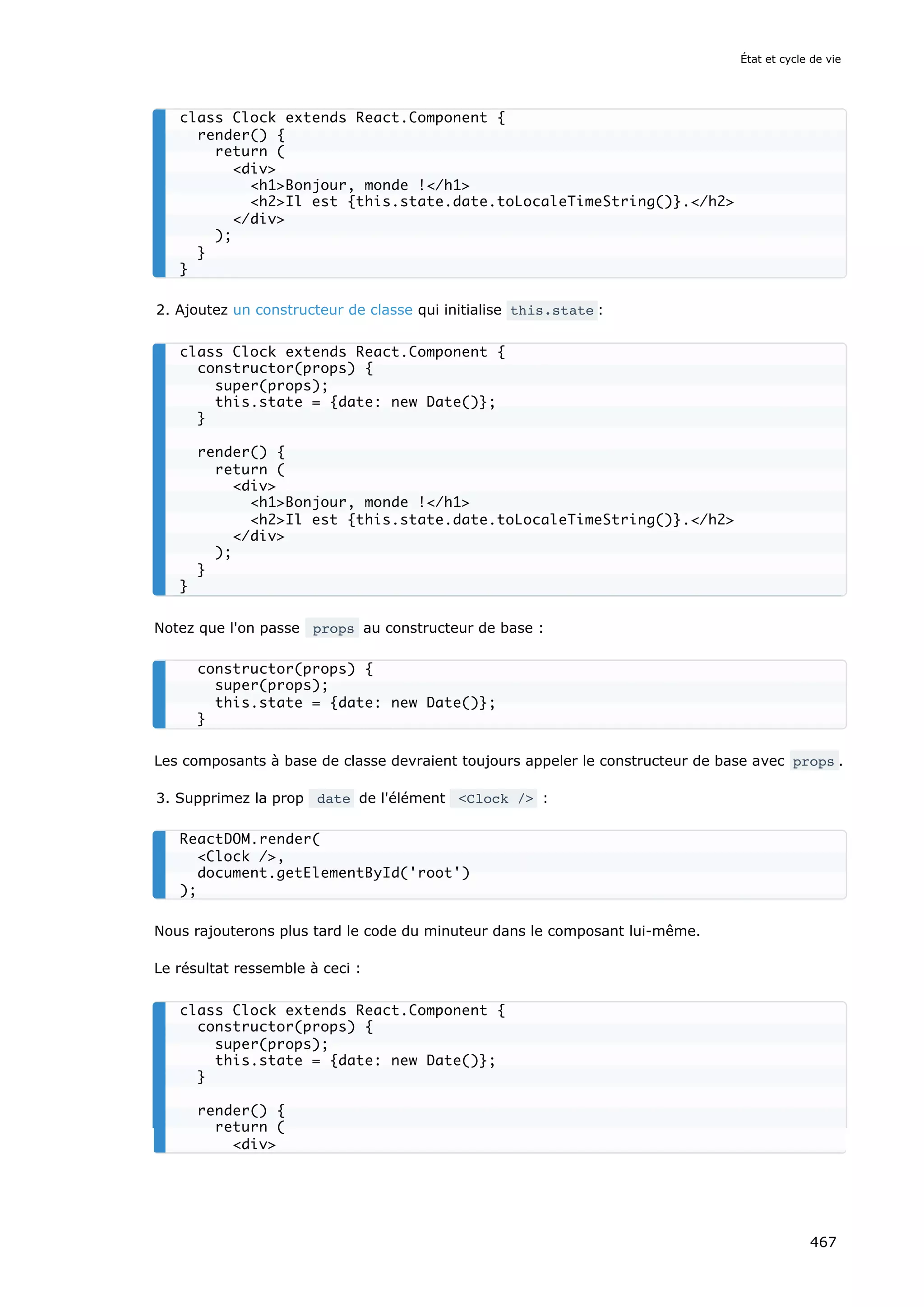 2. Ajoutez un constructeur de classe qui initialise this.state :
Notez que l'on passe props au constructeur de base :
Les composants à base de classe devraient toujours appeler le constructeur de base avec props .
3. Supprimez la prop date de l'élément Clock / :
Nous rajouterons plus tard le code du minuteur dans le composant lui-même.
Le résultat ressemble à ceci :
class Clock extends React.Component {
render() {
return (
div
h1Bonjour, monde !/h1
h2Il est {this.state.date.toLocaleTimeString()}./h2
/div
);
}
}
class Clock extends React.Component {
constructor(props) {
super(props);
this.state = {date: new Date()};
}
render() {
return (
div
h1Bonjour, monde !/h1
h2Il est {this.state.date.toLocaleTimeString()}./h2
/div
);
}
}
constructor(props) {
super(props);
this.state = {date: new Date()};
}
ReactDOM.render(
Clock /,
document.getElementById('root')
);
class Clock extends React.Component {
constructor(props) {
super(props);
this.state = {date: new Date()};
}
render() {
return (
div
État et cycle de vie
467
 