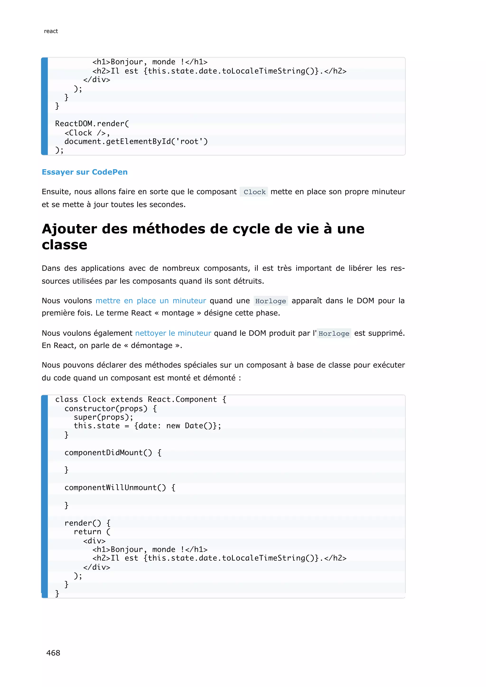 Essayer sur CodePen
Ensuite, nous allons faire en sorte que le composant Clock mette en place son propre minuteur
et se mette à jour toutes les secondes.
Ajouter des méthodes de cycle de vie à une
classe
Dans des applications avec de nombreux composants, il est très important de libérer les res-
sources utilisées par les composants quand ils sont détruits.
Nous voulons mettre en place un minuteur quand une Horloge apparaît dans le DOM pour la
première fois. Le terme React « montage » désigne cette phase.
Nous voulons également nettoyer le minuteur quand le DOM produit par l' Horloge est supprimé.
En React, on parle de « démontage ».
Nous pouvons déclarer des méthodes spéciales sur un composant à base de classe pour exécuter
du code quand un composant est monté et démonté :
h1Bonjour, monde !/h1
h2Il est {this.state.date.toLocaleTimeString()}./h2
/div
);
}
}
ReactDOM.render(
Clock /,
document.getElementById('root')
);
class Clock extends React.Component {
constructor(props) {
super(props);
this.state = {date: new Date()};
}
componentDidMount() {
}
componentWillUnmount() {
}
render() {
return (
div
h1Bonjour, monde !/h1
h2Il est {this.state.date.toLocaleTimeString()}./h2
/div
);
}
}
react
468
 