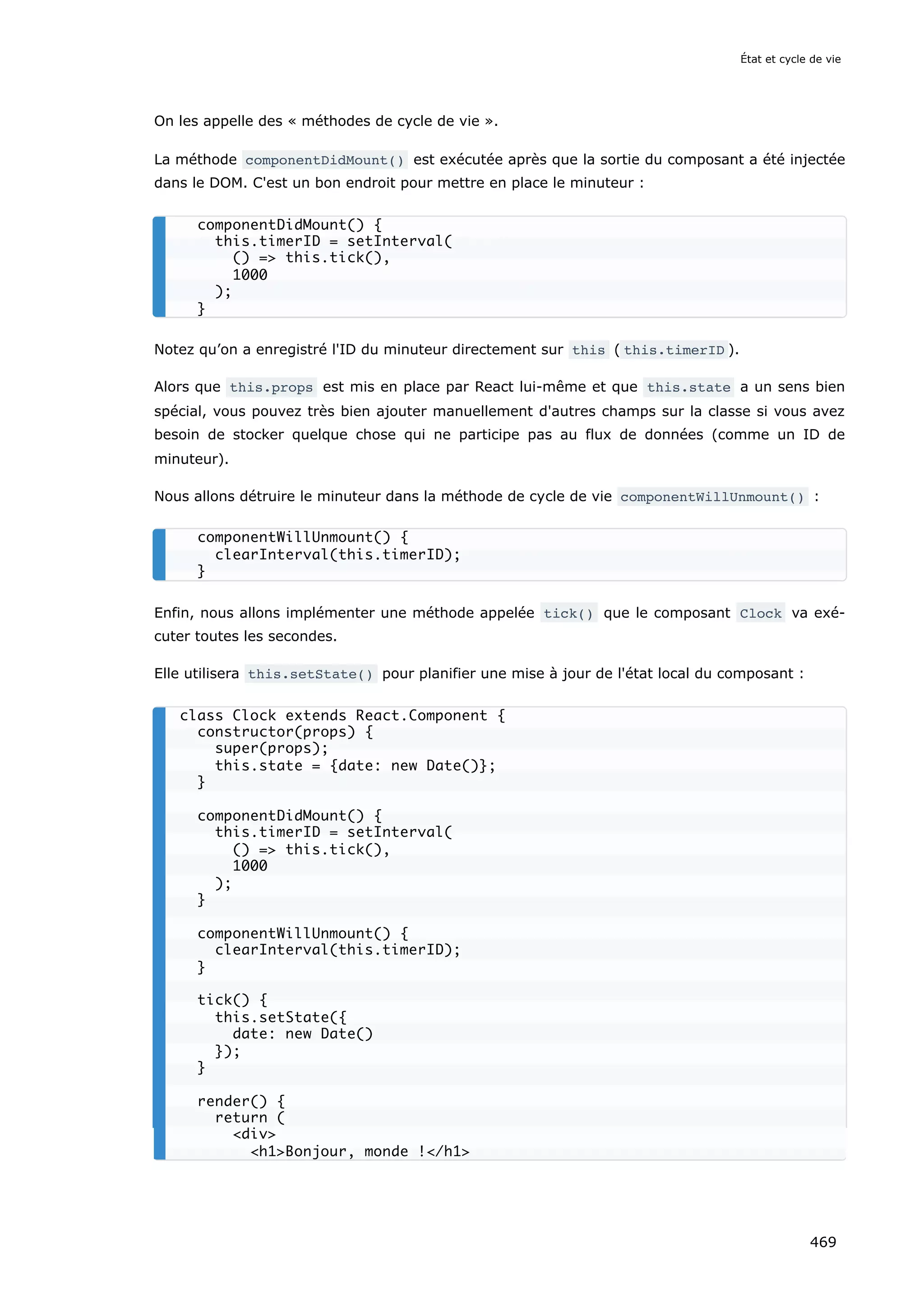 On les appelle des « méthodes de cycle de vie ».
La méthode componentDidMount() est exécutée après que la sortie du composant a été injectée
dans le DOM. C'est un bon endroit pour mettre en place le minuteur :
Notez qu’on a enregistré l'ID du minuteur directement sur this ( this.timerID ).
Alors que this.props est mis en place par React lui-même et que this.state a un sens bien
spécial, vous pouvez très bien ajouter manuellement d'autres champs sur la classe si vous avez
besoin de stocker quelque chose qui ne participe pas au flux de données (comme un ID de
minuteur).
Nous allons détruire le minuteur dans la méthode de cycle de vie componentWillUnmount() :
Enfin, nous allons implémenter une méthode appelée tick() que le composant Clock va exé-
cuter toutes les secondes.
Elle utilisera this.setState() pour planifier une mise à jour de l'état local du composant :
componentDidMount() {
this.timerID = setInterval(
() = this.tick(),
1000
);
}
componentWillUnmount() {
clearInterval(this.timerID);
}
class Clock extends React.Component {
constructor(props) {
super(props);
this.state = {date: new Date()};
}
componentDidMount() {
this.timerID = setInterval(
() = this.tick(),
1000
);
}
componentWillUnmount() {
clearInterval(this.timerID);
}
tick() {
this.setState({
date: new Date()
});
}
render() {
return (
div
h1Bonjour, monde !/h1
État et cycle de vie
469
 