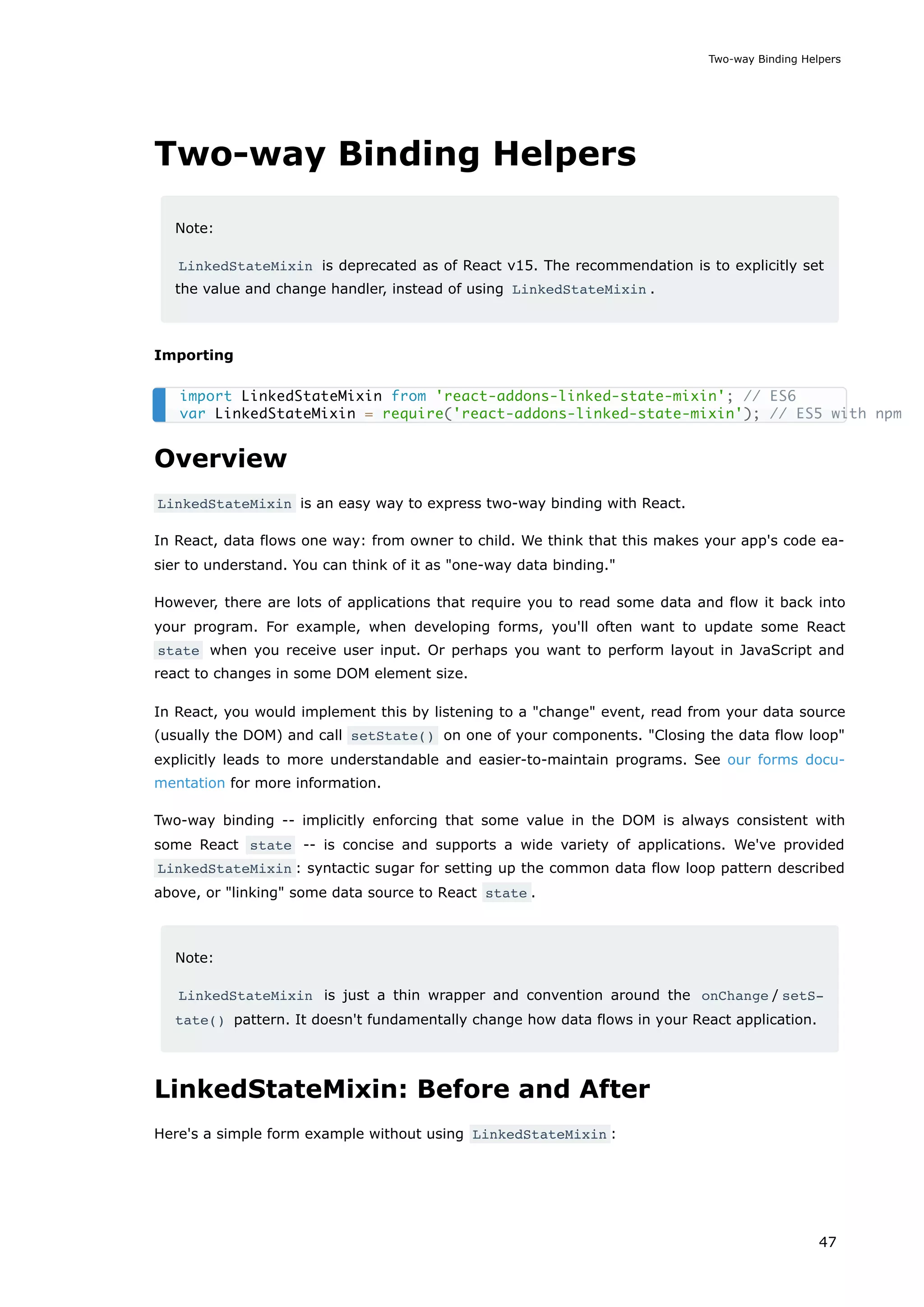 Two-way Binding Helpers
Note:
LinkedStateMixin is deprecated as of React v15. The recommendation is to explicitly set
the value and change handler, instead of using LinkedStateMixin .
Importing
Overview
LinkedStateMixin is an easy way to express two-way binding with React.
In React, data flows one way: from owner to child. We think that this makes your app's code ea-
sier to understand. You can think of it as "one-way data binding."
However, there are lots of applications that require you to read some data and flow it back into
your program. For example, when developing forms, you'll often want to update some React
state when you receive user input. Or perhaps you want to perform layout in JavaScript and
react to changes in some DOM element size.
In React, you would implement this by listening to a "change" event, read from your data source
(usually the DOM) and call setState() on one of your components. "Closing the data flow loop"
explicitly leads to more understandable and easier-to-maintain programs. See our forms docu-
mentation for more information.
Two-way binding -- implicitly enforcing that some value in the DOM is always consistent with
some React state -- is concise and supports a wide variety of applications. We've provided
LinkedStateMixin : syntactic sugar for setting up the common data flow loop pattern described
above, or "linking" some data source to React state .
Note:
LinkedStateMixin is just a thin wrapper and convention around the onChange / setS‐
tate() pattern. It doesn't fundamentally change how data flows in your React application.
LinkedStateMixin: Before and After
Here's a simple form example without using LinkedStateMixin :
import LinkedStateMixin from 'react-addons-linked-state-mixin'; // ES6
var LinkedStateMixin = require('react-addons-linked-state-mixin'); // ES5 with npm
Two-way Binding Helpers
47
 