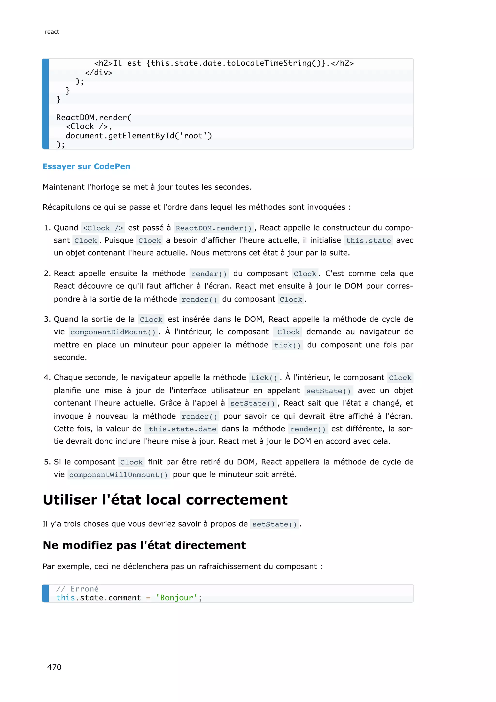 Essayer sur CodePen
Maintenant l'horloge se met à jour toutes les secondes.
Récapitulons ce qui se passe et l'ordre dans lequel les méthodes sont invoquées :
1. Quand Clock / est passé à ReactDOM.render() , React appelle le constructeur du compo-
sant Clock . Puisque Clock a besoin d'afficher l'heure actuelle, il initialise this.state avec
un objet contenant l'heure actuelle. Nous mettrons cet état à jour par la suite.
2. React appelle ensuite la méthode render() du composant Clock . C'est comme cela que
React découvre ce qu'il faut afficher à l'écran. React met ensuite à jour le DOM pour corres-
pondre à la sortie de la méthode render() du composant Clock .
3. Quand la sortie de la Clock est insérée dans le DOM, React appelle la méthode de cycle de
vie componentDidMount() . À l'intérieur, le composant Clock demande au navigateur de
mettre en place un minuteur pour appeler la méthode tick() du composant une fois par
seconde.
4. Chaque seconde, le navigateur appelle la méthode tick() . À l'intérieur, le composant Clock
planifie une mise à jour de l'interface utilisateur en appelant setState() avec un objet
contenant l'heure actuelle. Grâce à l'appel à setState() , React sait que l'état a changé, et
invoque à nouveau la méthode render() pour savoir ce qui devrait être affiché à l'écran.
Cette fois, la valeur de this.state.date dans la méthode render() est différente, la sor-
tie devrait donc inclure l'heure mise à jour. React met à jour le DOM en accord avec cela.
5. Si le composant Clock finit par être retiré du DOM, React appellera la méthode de cycle de
vie componentWillUnmount() pour que le minuteur soit arrêté.
Utiliser l'état local correctement
Il y'a trois choses que vous devriez savoir à propos de setState() .
Ne modifiez pas l'état directement
Par exemple, ceci ne déclenchera pas un rafraîchissement du composant :
h2Il est {this.state.date.toLocaleTimeString()}./h2
/div
);
}
}
ReactDOM.render(
Clock /,
document.getElementById('root')
);
// Erroné
this.state.comment = 'Bonjour';
react
470
 