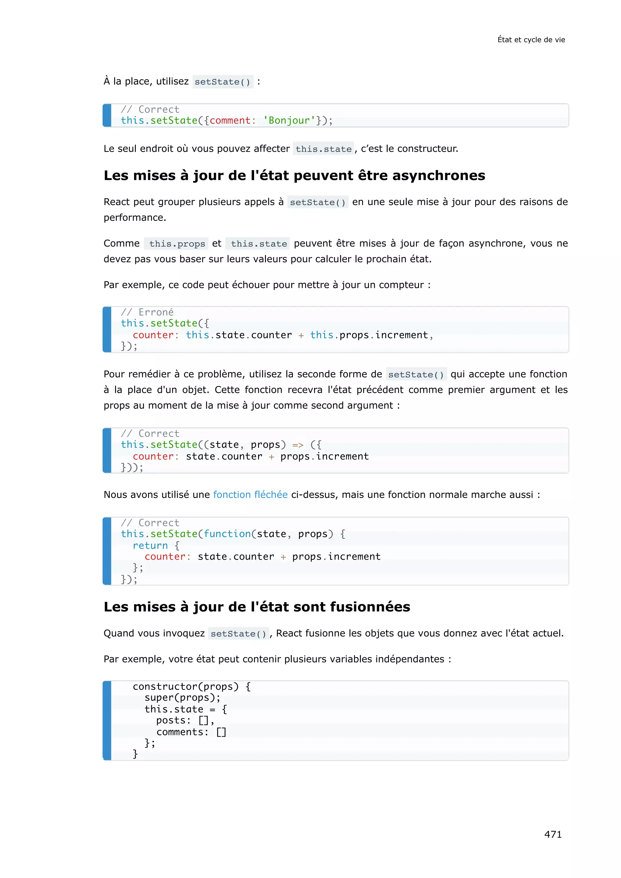 À la place, utilisez setState() :
Le seul endroit où vous pouvez affecter this.state , c’est le constructeur.
Les mises à jour de l'état peuvent être asynchrones
React peut grouper plusieurs appels à setState() en une seule mise à jour pour des raisons de
performance.
Comme this.props et this.state peuvent être mises à jour de façon asynchrone, vous ne
devez pas vous baser sur leurs valeurs pour calculer le prochain état.
Par exemple, ce code peut échouer pour mettre à jour un compteur :
Pour remédier à ce problème, utilisez la seconde forme de setState() qui accepte une fonction
à la place d'un objet. Cette fonction recevra l'état précédent comme premier argument et les
props au moment de la mise à jour comme second argument :
Nous avons utilisé une fonction fléchée ci-dessus, mais une fonction normale marche aussi :
Les mises à jour de l'état sont fusionnées
Quand vous invoquez setState() , React fusionne les objets que vous donnez avec l'état actuel.
Par exemple, votre état peut contenir plusieurs variables indépendantes :
// Correct
this.setState({comment: 'Bonjour'});
// Erroné
this.setState({
counter: this.state.counter + this.props.increment,
});
// Correct
this.setState((state, props) = ({
counter: state.counter + props.increment
}));
// Correct
this.setState(function(state, props) {
return {
counter: state.counter + props.increment
};
});
constructor(props) {
super(props);
this.state = {
posts: [],
comments: []
};
}
État et cycle de vie
471
 