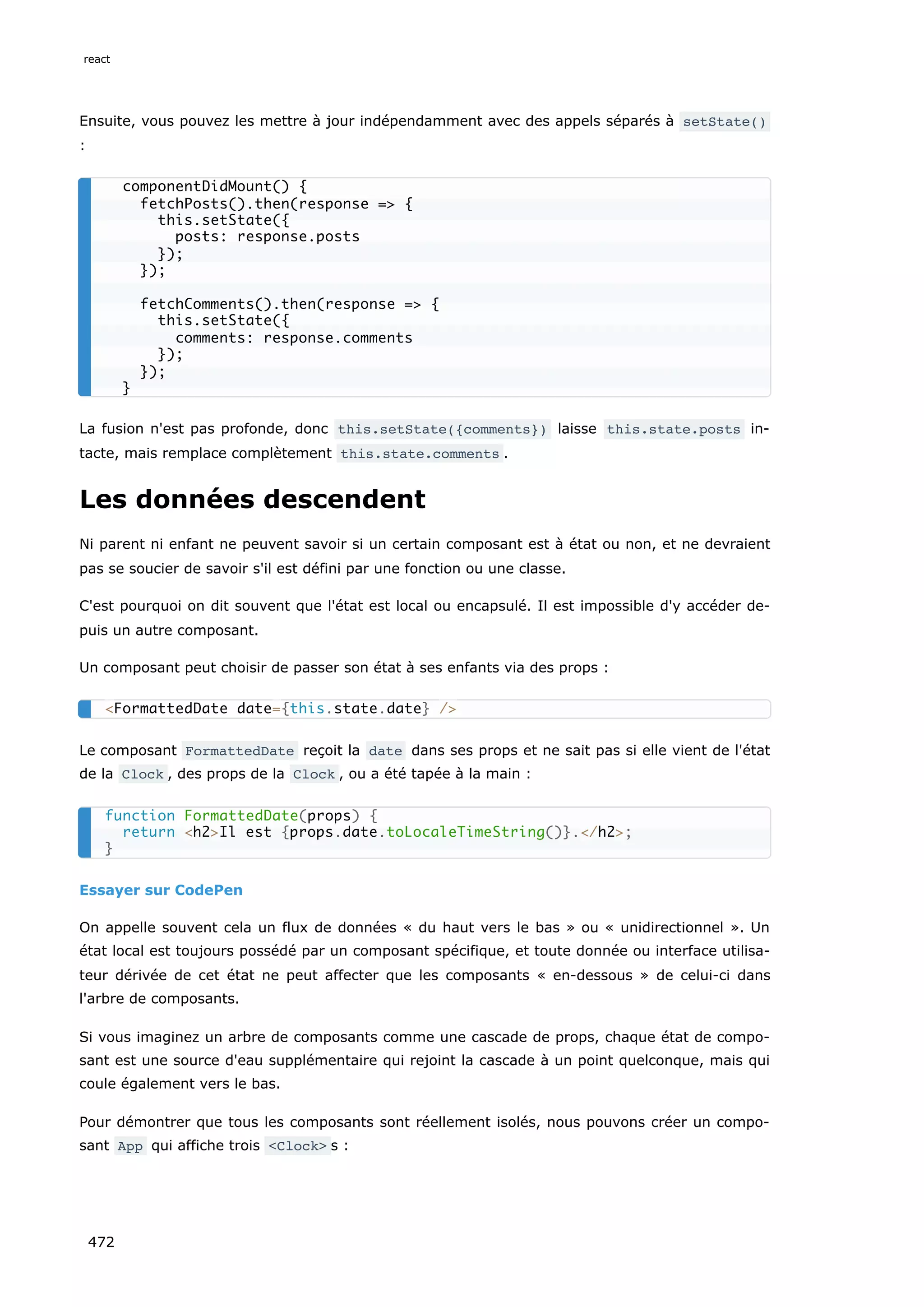 Ensuite, vous pouvez les mettre à jour indépendamment avec des appels séparés à setState()
:
La fusion n'est pas profonde, donc this.setState({comments}) laisse this.state.posts in-
tacte, mais remplace complètement this.state.comments .
Les données descendent
Ni parent ni enfant ne peuvent savoir si un certain composant est à état ou non, et ne devraient
pas se soucier de savoir s'il est défini par une fonction ou une classe.
C'est pourquoi on dit souvent que l'état est local ou encapsulé. Il est impossible d'y accéder de-
puis un autre composant.
Un composant peut choisir de passer son état à ses enfants via des props :
Le composant FormattedDate reçoit la date dans ses props et ne sait pas si elle vient de l'état
de la Clock , des props de la Clock , ou a été tapée à la main :
Essayer sur CodePen
On appelle souvent cela un flux de données « du haut vers le bas » ou « unidirectionnel ». Un
état local est toujours possédé par un composant spécifique, et toute donnée ou interface utilisa-
teur dérivée de cet état ne peut affecter que les composants « en-dessous » de celui-ci dans
l'arbre de composants.
Si vous imaginez un arbre de composants comme une cascade de props, chaque état de compo-
sant est une source d'eau supplémentaire qui rejoint la cascade à un point quelconque, mais qui
coule également vers le bas.
Pour démontrer que tous les composants sont réellement isolés, nous pouvons créer un compo-
sant App qui affiche trois Clock s :
componentDidMount() {
fetchPosts().then(response = {
this.setState({
posts: response.posts
});
});
fetchComments().then(response = {
this.setState({
comments: response.comments
});
});
}
FormattedDate date={this.state.date} /
function FormattedDate(props) {
return h2Il est {props.date.toLocaleTimeString()}./h2;
}
react
472
 
