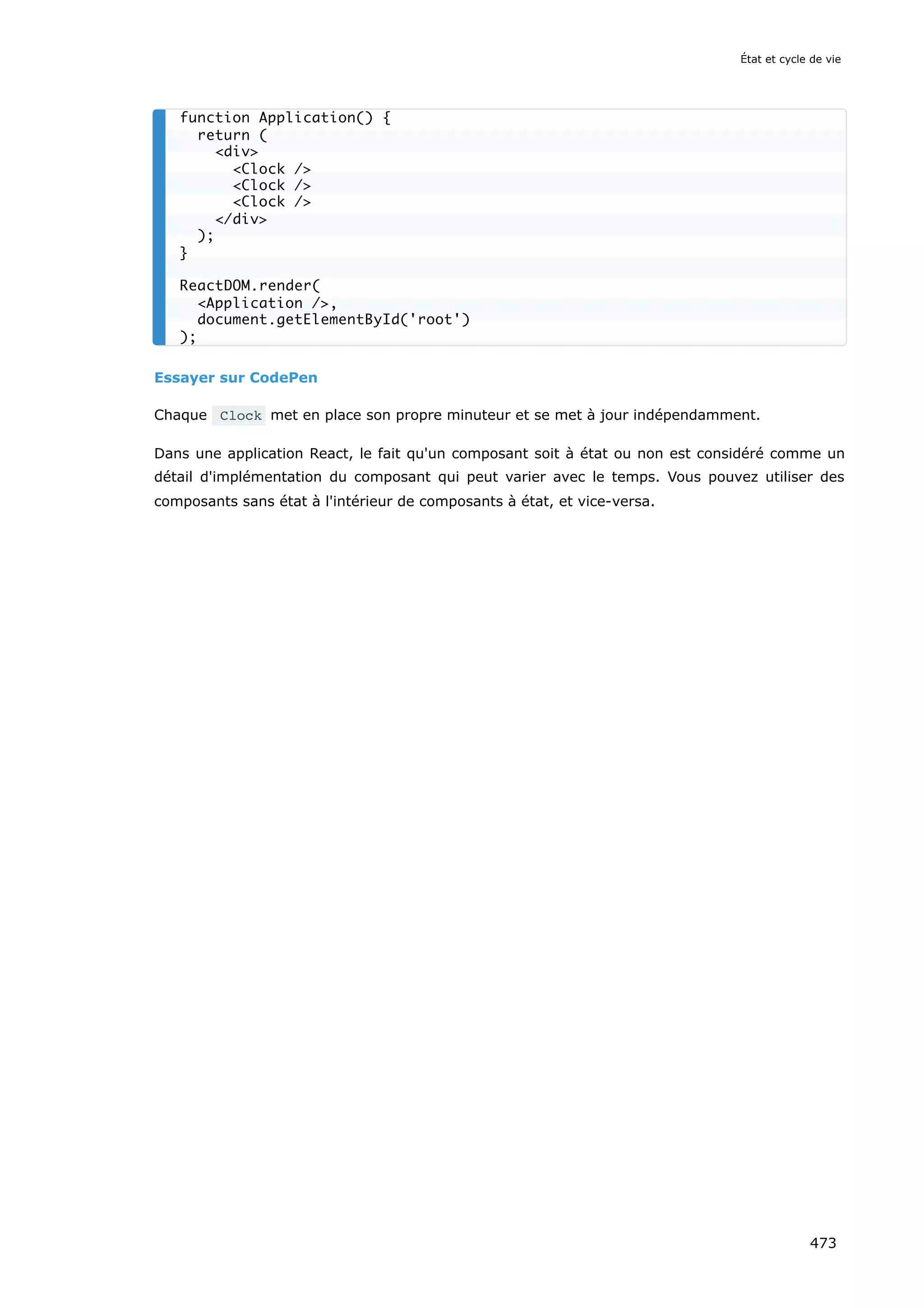 Essayer sur CodePen
Chaque Clock met en place son propre minuteur et se met à jour indépendamment.
Dans une application React, le fait qu'un composant soit à état ou non est considéré comme un
détail d'implémentation du composant qui peut varier avec le temps. Vous pouvez utiliser des
composants sans état à l'intérieur de composants à état, et vice-versa.
function Application() {
return (
div
Clock /
Clock /
Clock /
/div
);
}
ReactDOM.render(
Application /,
document.getElementById('root')
);
État et cycle de vie
473
 