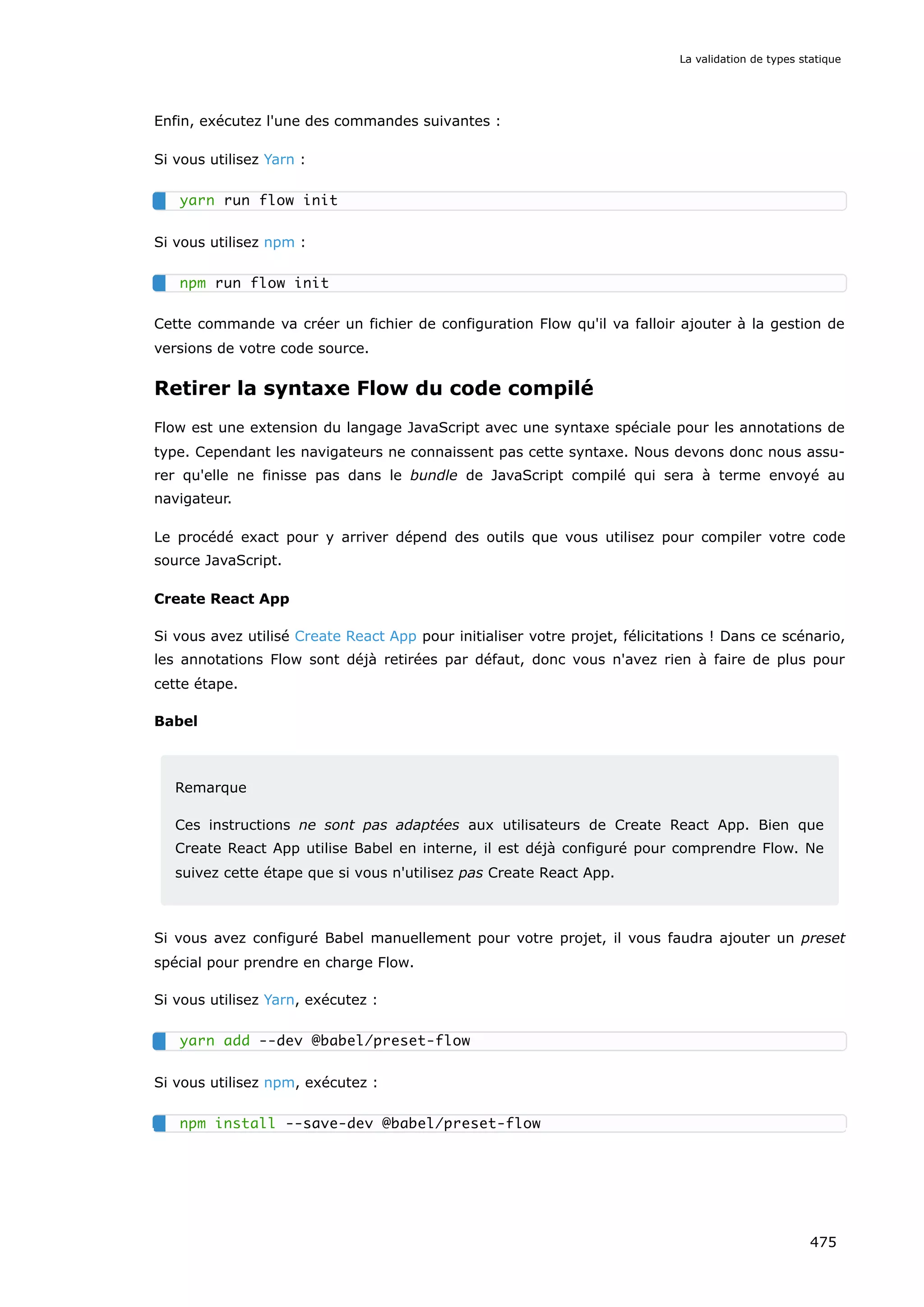 Enfin, exécutez l'une des commandes suivantes :
Si vous utilisez Yarn :
Si vous utilisez npm :
Cette commande va créer un fichier de configuration Flow qu'il va falloir ajouter à la gestion de
versions de votre code source.
Retirer la syntaxe Flow du code compilé
Flow est une extension du langage JavaScript avec une syntaxe spéciale pour les annotations de
type. Cependant les navigateurs ne connaissent pas cette syntaxe. Nous devons donc nous assu-
rer qu'elle ne finisse pas dans le bundle de JavaScript compilé qui sera à terme envoyé au
navigateur.
Le procédé exact pour y arriver dépend des outils que vous utilisez pour compiler votre code
source JavaScript.
Create React App
Si vous avez utilisé Create React App pour initialiser votre projet, félicitations ! Dans ce scénario,
les annotations Flow sont déjà retirées par défaut, donc vous n'avez rien à faire de plus pour
cette étape.
Babel
Remarque
Ces instructions ne sont pas adaptées aux utilisateurs de Create React App. Bien que
Create React App utilise Babel en interne, il est déjà configuré pour comprendre Flow. Ne
suivez cette étape que si vous n'utilisez pas Create React App.
Si vous avez configuré Babel manuellement pour votre projet, il vous faudra ajouter un preset
spécial pour prendre en charge Flow.
Si vous utilisez Yarn, exécutez :
Si vous utilisez npm, exécutez :
yarn run flow init
npm run flow init
yarn add --dev @babel/preset-flow
npm install --save-dev @babel/preset-flow
La validation de types statique
475
 