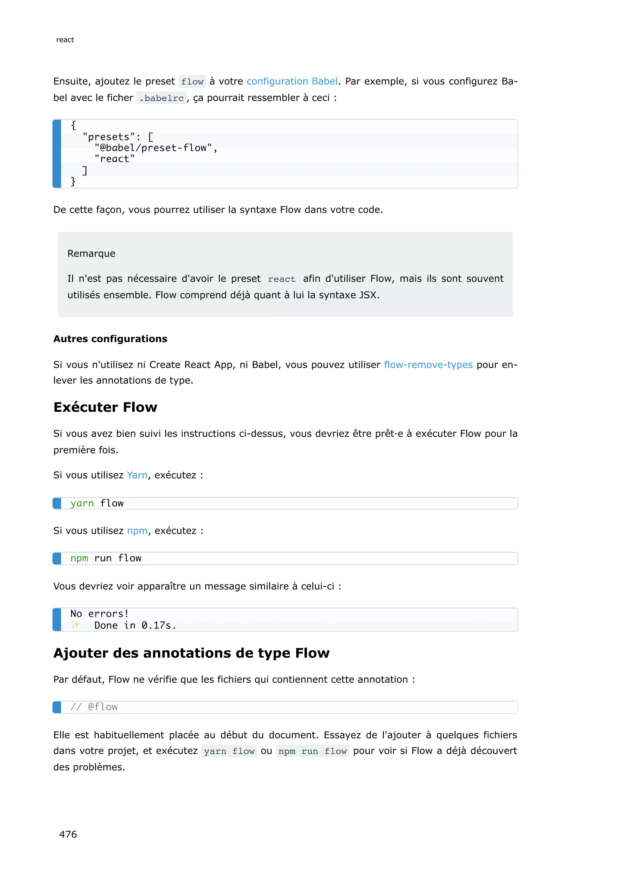 Ensuite, ajoutez le preset flow à votre configuration Babel. Par exemple, si vous configurez Ba-
bel avec le ficher .babelrc , ça pourrait ressembler à ceci :
De cette façon, vous pourrez utiliser la syntaxe Flow dans votre code.
Remarque
Il n'est pas nécessaire d'avoir le preset react afin d'utiliser Flow, mais ils sont souvent
utilisés ensemble. Flow comprend déjà quant à lui la syntaxe JSX.
Autres configurations
Si vous n'utilisez ni Create React App, ni Babel, vous pouvez utiliser flow-remove-types pour en-
lever les annotations de type.
Exécuter Flow
Si vous avez bien suivi les instructions ci-dessus, vous devriez être prêt·e à exécuter Flow pour la
première fois.
Si vous utilisez Yarn, exécutez :
Si vous utilisez npm, exécutez :
Vous devriez voir apparaître un message similaire à celui-ci :
Ajouter des annotations de type Flow
Par défaut, Flow ne vérifie que les fichiers qui contiennent cette annotation :
Elle est habituellement placée au début du document. Essayez de l'ajouter à quelques fichiers
dans votre projet, et exécutez yarn flow ou npm run flow pour voir si Flow a déjà découvert
des problèmes.
{
presets: [
@babel/preset-flow,
react
]
}
yarn flow
npm run flow
No errors!
✨ Done in 0.17s.
// @flow
react
476
 