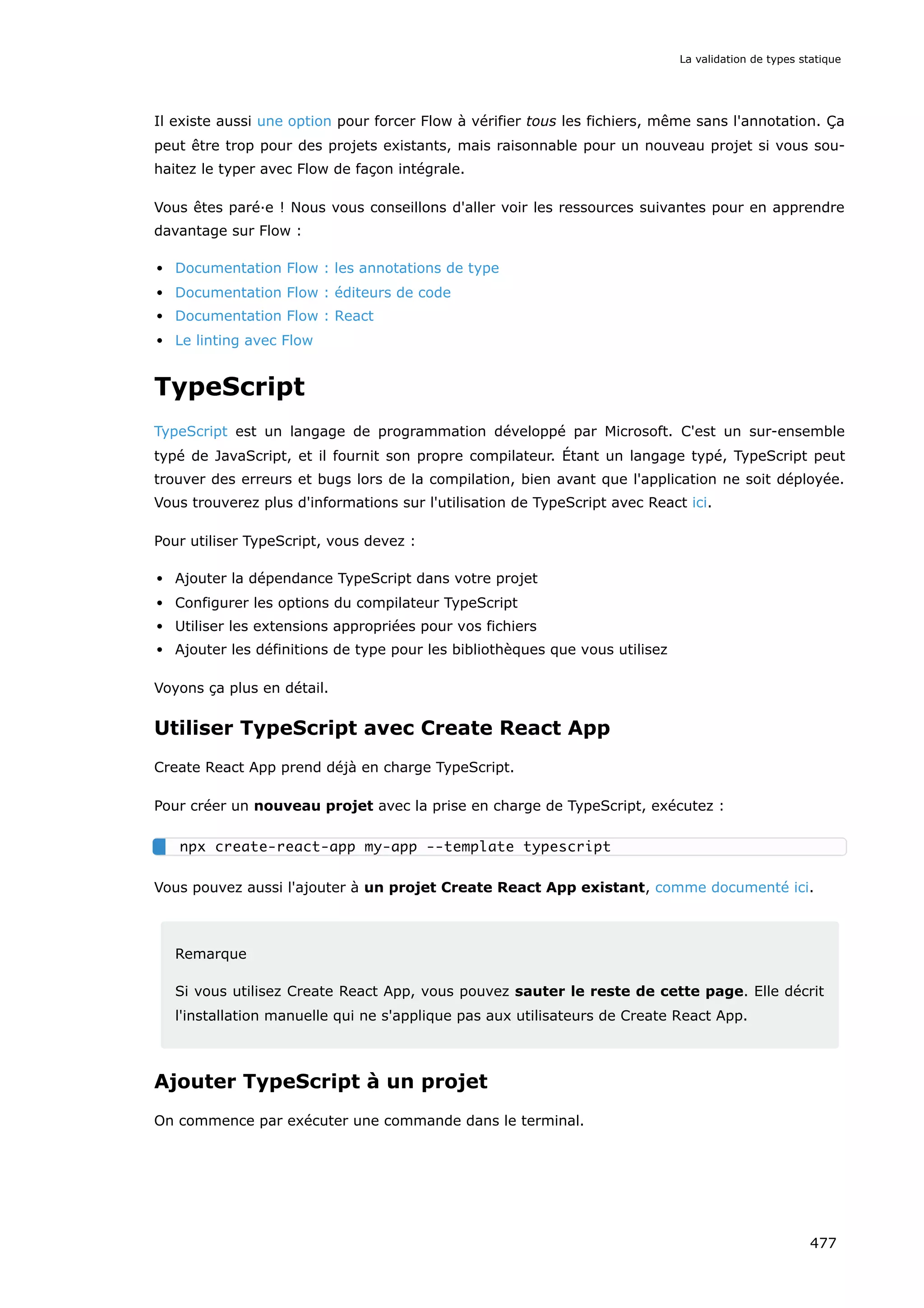 Il existe aussi une option pour forcer Flow à vérifier tous les fichiers, même sans l'annotation. Ça
peut être trop pour des projets existants, mais raisonnable pour un nouveau projet si vous sou-
haitez le typer avec Flow de façon intégrale.
Vous êtes paré·e ! Nous vous conseillons d'aller voir les ressources suivantes pour en apprendre
davantage sur Flow :
Documentation Flow : les annotations de type
Documentation Flow : éditeurs de code
Documentation Flow : React
Le linting avec Flow
TypeScript
TypeScript est un langage de programmation développé par Microsoft. C'est un sur-ensemble
typé de JavaScript, et il fournit son propre compilateur. Étant un langage typé, TypeScript peut
trouver des erreurs et bugs lors de la compilation, bien avant que l'application ne soit déployée.
Vous trouverez plus d'informations sur l'utilisation de TypeScript avec React ici.
Pour utiliser TypeScript, vous devez :
Ajouter la dépendance TypeScript dans votre projet
Configurer les options du compilateur TypeScript
Utiliser les extensions appropriées pour vos fichiers
Ajouter les définitions de type pour les bibliothèques que vous utilisez
Voyons ça plus en détail.
Utiliser TypeScript avec Create React App
Create React App prend déjà en charge TypeScript.
Pour créer un nouveau projet avec la prise en charge de TypeScript, exécutez :
Vous pouvez aussi l'ajouter à un projet Create React App existant, comme documenté ici.
Remarque
Si vous utilisez Create React App, vous pouvez sauter le reste de cette page. Elle décrit
l'installation manuelle qui ne s'applique pas aux utilisateurs de Create React App.
Ajouter TypeScript à un projet
On commence par exécuter une commande dans le terminal.
npx create-react-app my-app --template typescript
La validation de types statique
477
 