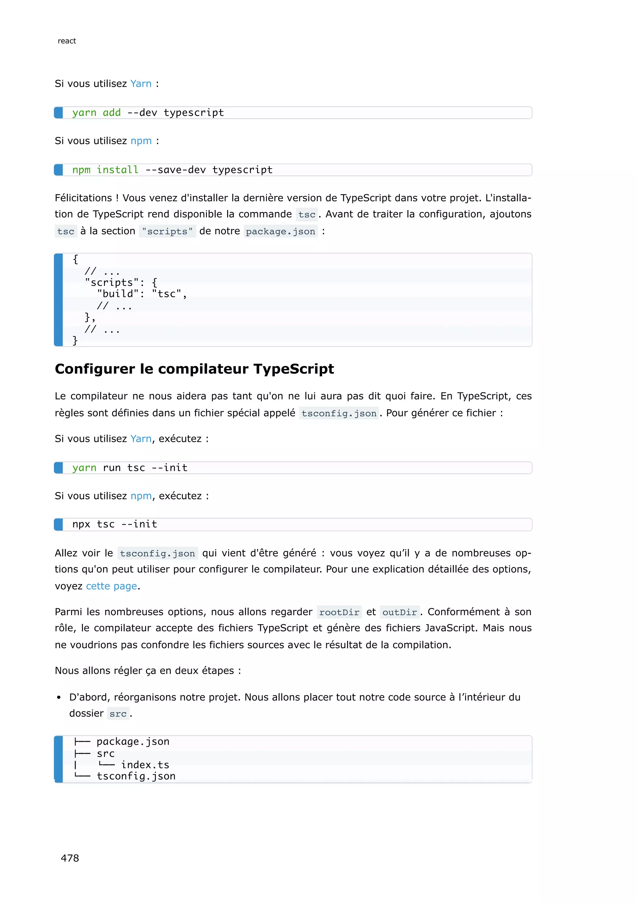 Si vous utilisez Yarn :
Si vous utilisez npm :
Félicitations ! Vous venez d'installer la dernière version de TypeScript dans votre projet. L'installa-
tion de TypeScript rend disponible la commande tsc . Avant de traiter la configuration, ajoutons
tsc à la section scripts de notre package.json :
Configurer le compilateur TypeScript
Le compilateur ne nous aidera pas tant qu'on ne lui aura pas dit quoi faire. En TypeScript, ces
règles sont définies dans un fichier spécial appelé tsconfig.json . Pour générer ce fichier :
Si vous utilisez Yarn, exécutez :
Si vous utilisez npm, exécutez :
Allez voir le tsconfig.json qui vient d'être généré : vous voyez qu’il y a de nombreuses op-
tions qu'on peut utiliser pour configurer le compilateur. Pour une explication détaillée des options,
voyez cette page.
Parmi les nombreuses options, nous allons regarder rootDir et outDir . Conformément à son
rôle, le compilateur accepte des fichiers TypeScript et génère des fichiers JavaScript. Mais nous
ne voudrions pas confondre les fichiers sources avec le résultat de la compilation.
Nous allons régler ça en deux étapes :
D'abord, réorganisons notre projet. Nous allons placer tout notre code source à l’intérieur du
dossier src .
yarn add --dev typescript
npm install --save-dev typescript
{
// ...
scripts: {
build: tsc,
// ...
},
// ...
}
yarn run tsc --init
npx tsc --init
├── package.json
├── src
│ └── index.ts
└── tsconfig.json
react
478
 