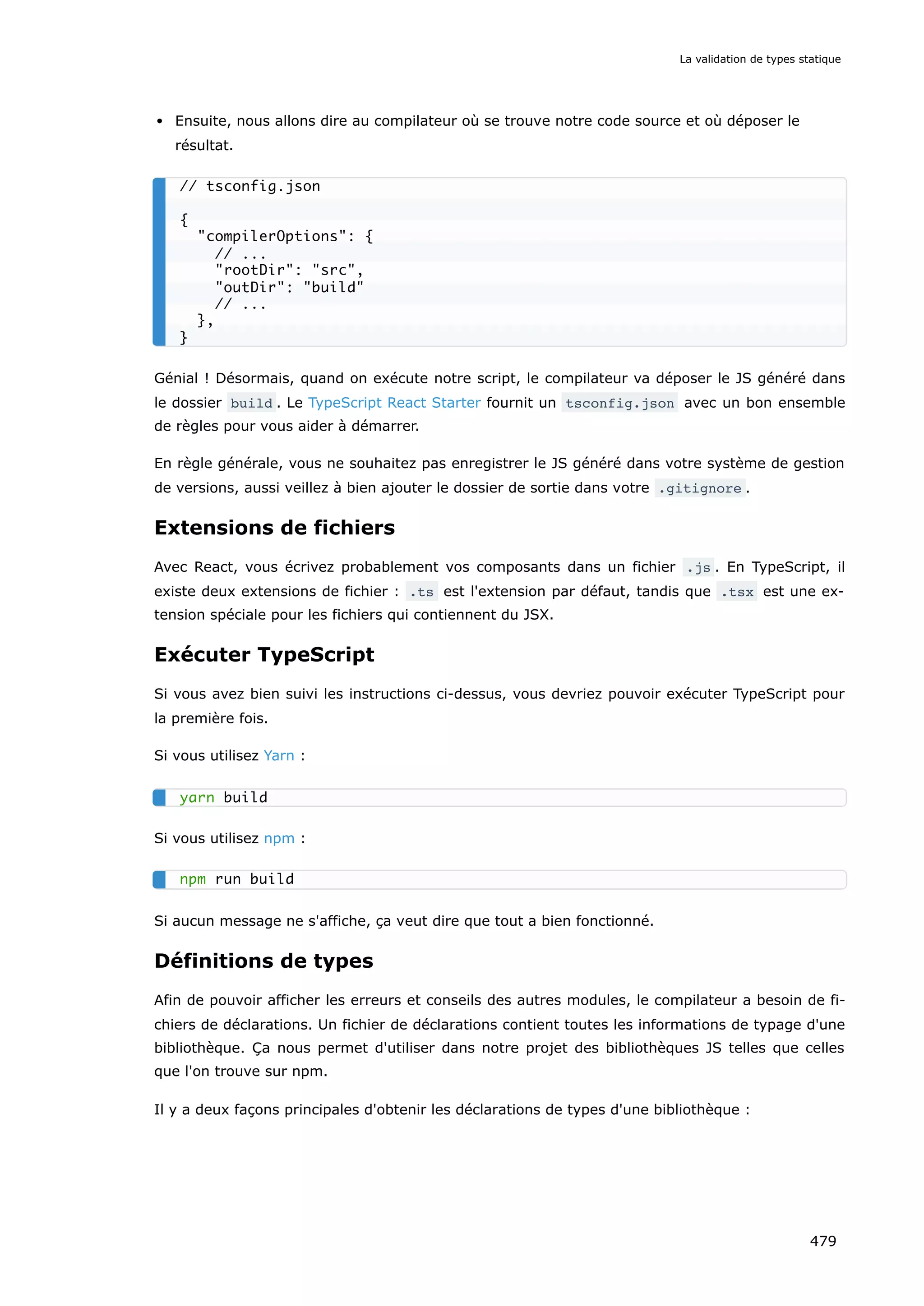 Ensuite, nous allons dire au compilateur où se trouve notre code source et où déposer le
résultat.
Génial ! Désormais, quand on exécute notre script, le compilateur va déposer le JS généré dans
le dossier build . Le TypeScript React Starter fournit un tsconfig.json avec un bon ensemble
de règles pour vous aider à démarrer.
En règle générale, vous ne souhaitez pas enregistrer le JS généré dans votre système de gestion
de versions, aussi veillez à bien ajouter le dossier de sortie dans votre .gitignore .
Extensions de fichiers
Avec React, vous écrivez probablement vos composants dans un fichier .js . En TypeScript, il
existe deux extensions de fichier : .ts est l'extension par défaut, tandis que .tsx est une ex-
tension spéciale pour les fichiers qui contiennent du JSX.
Exécuter TypeScript
Si vous avez bien suivi les instructions ci-dessus, vous devriez pouvoir exécuter TypeScript pour
la première fois.
Si vous utilisez Yarn :
Si vous utilisez npm :
Si aucun message ne s'affiche, ça veut dire que tout a bien fonctionné.
Définitions de types
Afin de pouvoir afficher les erreurs et conseils des autres modules, le compilateur a besoin de fi-
chiers de déclarations. Un fichier de déclarations contient toutes les informations de typage d'une
bibliothèque. Ça nous permet d'utiliser dans notre projet des bibliothèques JS telles que celles
que l'on trouve sur npm.
Il y a deux façons principales d'obtenir les déclarations de types d'une bibliothèque :
// tsconfig.json
{
compilerOptions: {
// ...
rootDir: src,
outDir: build
// ...
},
}
yarn build
npm run build
La validation de types statique
479
 