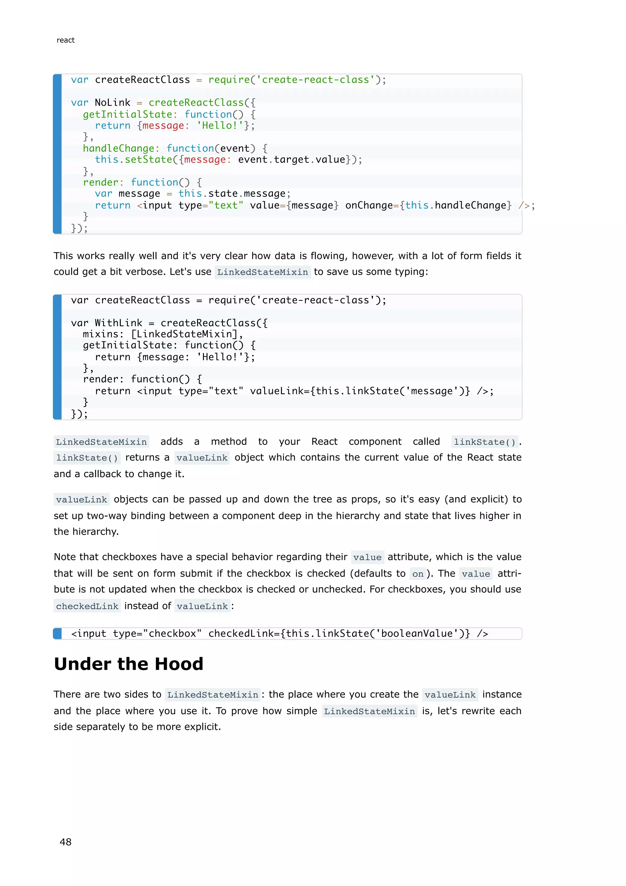 This works really well and it's very clear how data is flowing, however, with a lot of form fields it
could get a bit verbose. Let's use LinkedStateMixin to save us some typing:
LinkedStateMixin adds a method to your React component called linkState() .
linkState() returns a valueLink object which contains the current value of the React state
and a callback to change it.
valueLink objects can be passed up and down the tree as props, so it's easy (and explicit) to
set up two-way binding between a component deep in the hierarchy and state that lives higher in
the hierarchy.
Note that checkboxes have a special behavior regarding their value attribute, which is the value
that will be sent on form submit if the checkbox is checked (defaults to on ). The value attri-
bute is not updated when the checkbox is checked or unchecked. For checkboxes, you should use
checkedLink instead of valueLink :
Under the Hood
There are two sides to LinkedStateMixin : the place where you create the valueLink instance
and the place where you use it. To prove how simple LinkedStateMixin is, let's rewrite each
side separately to be more explicit.
var createReactClass = require('create-react-class');
var NoLink = createReactClass({
getInitialState: function() {
return {message: 'Hello!'};
},
handleChange: function(event) {
this.setState({message: event.target.value});
},
render: function() {
var message = this.state.message;
return <input type="text" value={message} onChange={this.handleChange} />;
}
});
var createReactClass = require('create-react-class');
var WithLink = createReactClass({
mixins: [LinkedStateMixin],
getInitialState: function() {
return {message: 'Hello!'};
},
render: function() {
return <input type="text" valueLink={this.linkState('message')} />;
}
});
<input type="checkbox" checkedLink={this.linkState('booleanValue')} />
react
48
 