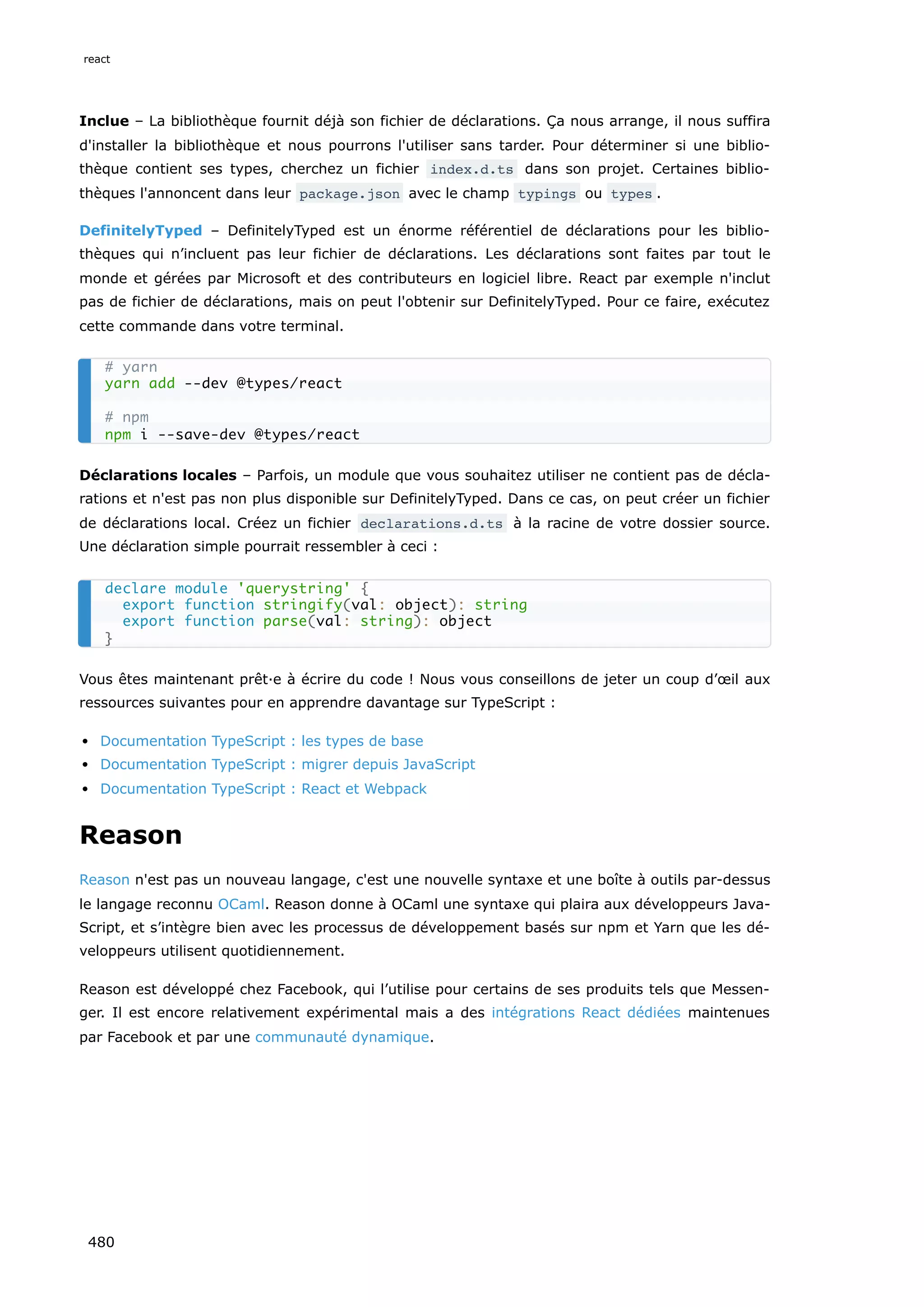 Inclue – La bibliothèque fournit déjà son fichier de déclarations. Ça nous arrange, il nous suffira
d'installer la bibliothèque et nous pourrons l'utiliser sans tarder. Pour déterminer si une biblio-
thèque contient ses types, cherchez un fichier index.d.ts dans son projet. Certaines biblio-
thèques l'annoncent dans leur package.json avec le champ typings ou types .
DefinitelyTyped – DefinitelyTyped est un énorme référentiel de déclarations pour les biblio-
thèques qui n’incluent pas leur fichier de déclarations. Les déclarations sont faites par tout le
monde et gérées par Microsoft et des contributeurs en logiciel libre. React par exemple n'inclut
pas de fichier de déclarations, mais on peut l'obtenir sur DefinitelyTyped. Pour ce faire, exécutez
cette commande dans votre terminal.
Déclarations locales – Parfois, un module que vous souhaitez utiliser ne contient pas de décla-
rations et n'est pas non plus disponible sur DefinitelyTyped. Dans ce cas, on peut créer un fichier
de déclarations local. Créez un fichier declarations.d.ts à la racine de votre dossier source.
Une déclaration simple pourrait ressembler à ceci :
Vous êtes maintenant prêt·e à écrire du code ! Nous vous conseillons de jeter un coup d’œil aux
ressources suivantes pour en apprendre davantage sur TypeScript :
Documentation TypeScript : les types de base
Documentation TypeScript : migrer depuis JavaScript
Documentation TypeScript : React et Webpack
Reason
Reason n'est pas un nouveau langage, c'est une nouvelle syntaxe et une boîte à outils par-dessus
le langage reconnu OCaml. Reason donne à OCaml une syntaxe qui plaira aux développeurs Java-
Script, et s’intègre bien avec les processus de développement basés sur npm et Yarn que les dé-
veloppeurs utilisent quotidiennement.
Reason est développé chez Facebook, qui l’utilise pour certains de ses produits tels que Messen-
ger. Il est encore relativement expérimental mais a des intégrations React dédiées maintenues
par Facebook et par une communauté dynamique.
# yarn
yarn add --dev @types/react
# npm
npm i --save-dev @types/react
declare module 'querystring' {
export function stringify(val: object): string
export function parse(val: string): object
}
react
480
 
