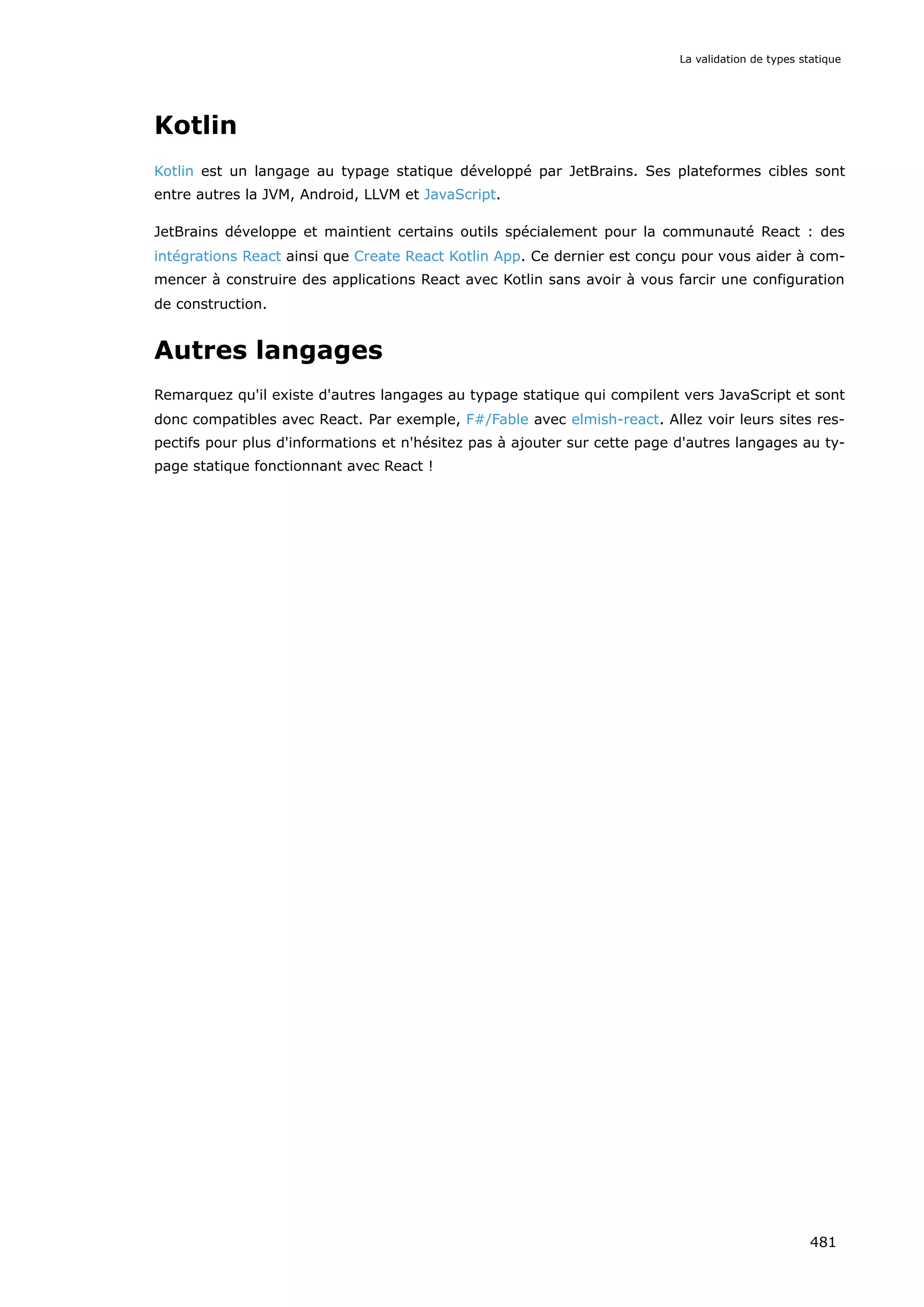 Kotlin
Kotlin est un langage au typage statique développé par JetBrains. Ses plateformes cibles sont
entre autres la JVM, Android, LLVM et JavaScript.
JetBrains développe et maintient certains outils spécialement pour la communauté React : des
intégrations React ainsi que Create React Kotlin App. Ce dernier est conçu pour vous aider à com-
mencer à construire des applications React avec Kotlin sans avoir à vous farcir une configuration
de construction.
Autres langages
Remarquez qu'il existe d'autres langages au typage statique qui compilent vers JavaScript et sont
donc compatibles avec React. Par exemple, F#/Fable avec elmish-react. Allez voir leurs sites res-
pectifs pour plus d'informations et n'hésitez pas à ajouter sur cette page d'autres langages au ty-
page statique fonctionnant avec React !
La validation de types statique
481
 