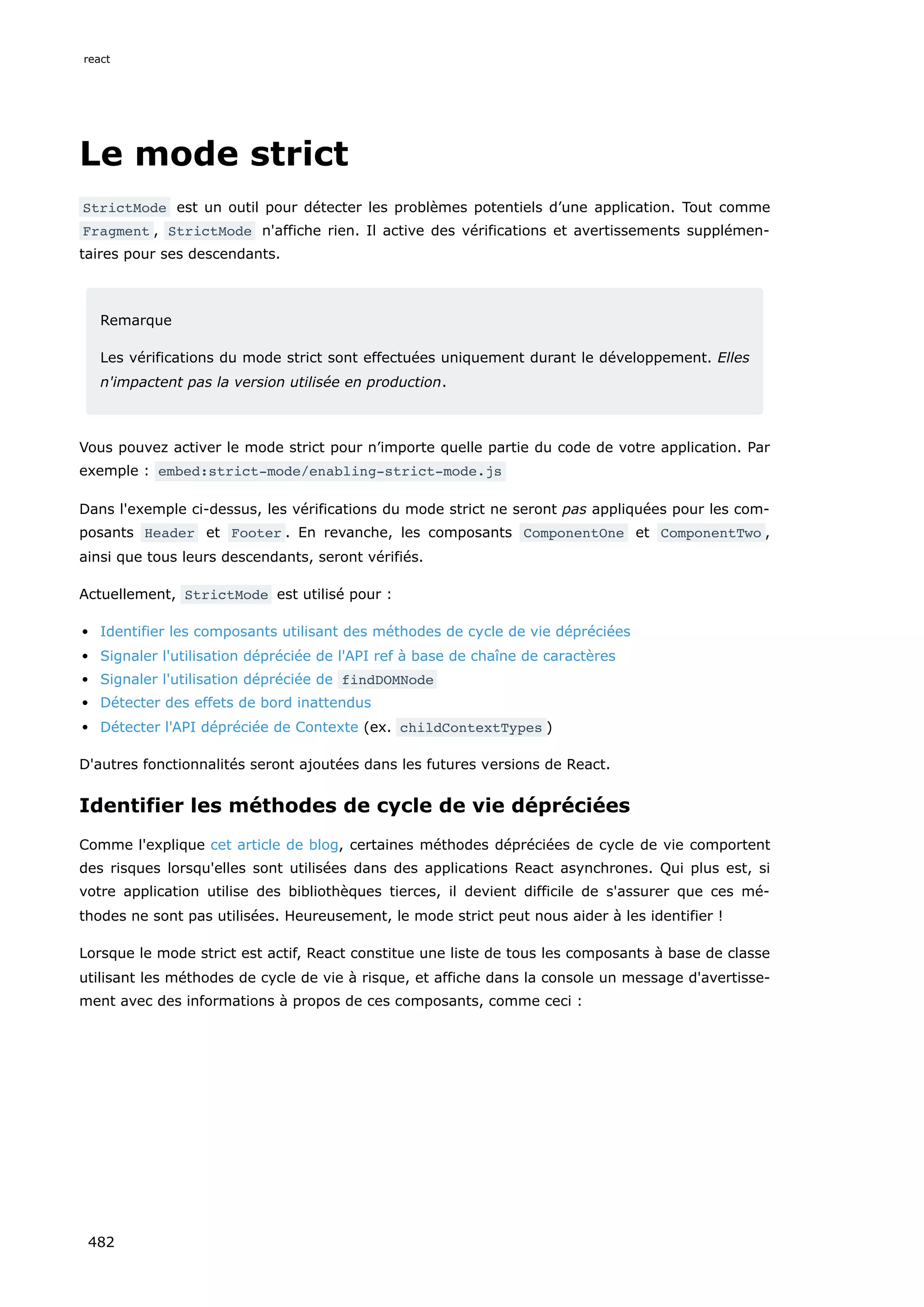 Le mode strict
StrictMode est un outil pour détecter les problèmes potentiels d’une application. Tout comme
Fragment , StrictMode n'affiche rien. Il active des vérifications et avertissements supplémen-
taires pour ses descendants.
Remarque
Les vérifications du mode strict sont effectuées uniquement durant le développement. Elles
n'impactent pas la version utilisée en production.
Vous pouvez activer le mode strict pour n’importe quelle partie du code de votre application. Par
exemple : embed:strict-mode/enabling-strict-mode.js
Dans l'exemple ci-dessus, les vérifications du mode strict ne seront pas appliquées pour les com-
posants Header et Footer . En revanche, les composants ComponentOne et ComponentTwo ,
ainsi que tous leurs descendants, seront vérifiés.
Actuellement, StrictMode est utilisé pour :
Identifier les composants utilisant des méthodes de cycle de vie dépréciées
Signaler l'utilisation dépréciée de l'API ref à base de chaîne de caractères
Signaler l'utilisation dépréciée de findDOMNode
Détecter des effets de bord inattendus
Détecter l'API dépréciée de Contexte (ex. childContextTypes )
D'autres fonctionnalités seront ajoutées dans les futures versions de React.
Identifier les méthodes de cycle de vie dépréciées
Comme l'explique cet article de blog, certaines méthodes dépréciées de cycle de vie comportent
des risques lorsqu'elles sont utilisées dans des applications React asynchrones. Qui plus est, si
votre application utilise des bibliothèques tierces, il devient difficile de s'assurer que ces mé-
thodes ne sont pas utilisées. Heureusement, le mode strict peut nous aider à les identifier !
Lorsque le mode strict est actif, React constitue une liste de tous les composants à base de classe
utilisant les méthodes de cycle de vie à risque, et affiche dans la console un message d'avertisse-
ment avec des informations à propos de ces composants, comme ceci :
react
482
 