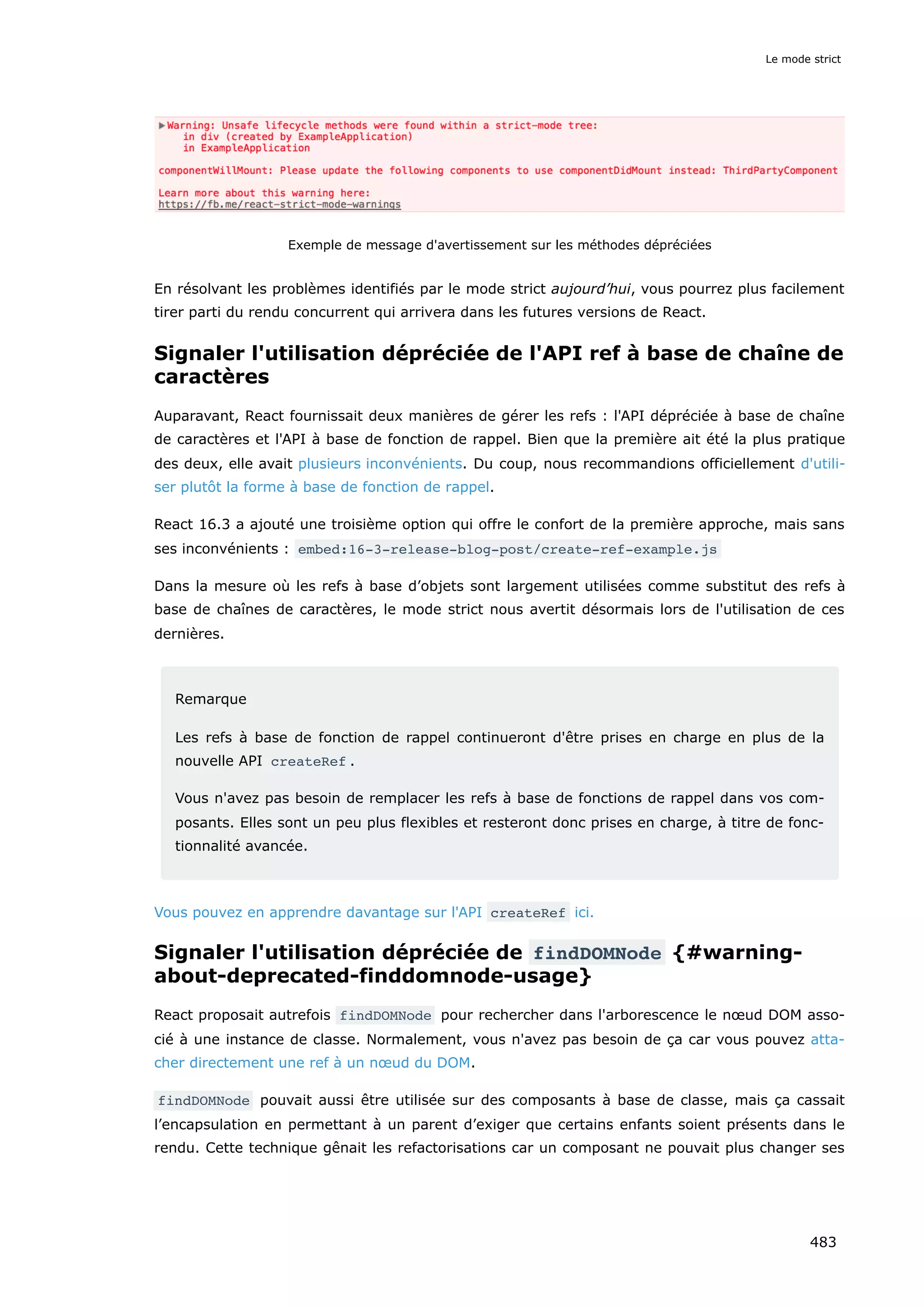 Exemple de message d'avertissement sur les méthodes dépréciées
En résolvant les problèmes identifiés par le mode strict aujourd’hui, vous pourrez plus facilement
tirer parti du rendu concurrent qui arrivera dans les futures versions de React.
Signaler l'utilisation dépréciée de l'API ref à base de chaîne de
caractères
Auparavant, React fournissait deux manières de gérer les refs : l'API dépréciée à base de chaîne
de caractères et l'API à base de fonction de rappel. Bien que la première ait été la plus pratique
des deux, elle avait plusieurs inconvénients. Du coup, nous recommandions officiellement d'utili-
ser plutôt la forme à base de fonction de rappel.
React 16.3 a ajouté une troisième option qui offre le confort de la première approche, mais sans
ses inconvénients : embed:16-3-release-blog-post/create-ref-example.js
Dans la mesure où les refs à base d’objets sont largement utilisées comme substitut des refs à
base de chaînes de caractères, le mode strict nous avertit désormais lors de l'utilisation de ces
dernières.
Remarque
Les refs à base de fonction de rappel continueront d'être prises en charge en plus de la
nouvelle API createRef .
Vous n'avez pas besoin de remplacer les refs à base de fonctions de rappel dans vos com-
posants. Elles sont un peu plus flexibles et resteront donc prises en charge, à titre de fonc-
tionnalité avancée.
Vous pouvez en apprendre davantage sur l'API createRef ici.
Signaler l'utilisation dépréciée de findDOMNode {#warning-
about-deprecated-finddomnode-usage}
React proposait autrefois findDOMNode pour rechercher dans l'arborescence le nœud DOM asso-
cié à une instance de classe. Normalement, vous n'avez pas besoin de ça car vous pouvez atta-
cher directement une ref à un nœud du DOM.
findDOMNode pouvait aussi être utilisée sur des composants à base de classe, mais ça cassait
l’encapsulation en permettant à un parent d’exiger que certains enfants soient présents dans le
rendu. Cette technique gênait les refactorisations car un composant ne pouvait plus changer ses
Le mode strict
483
 
