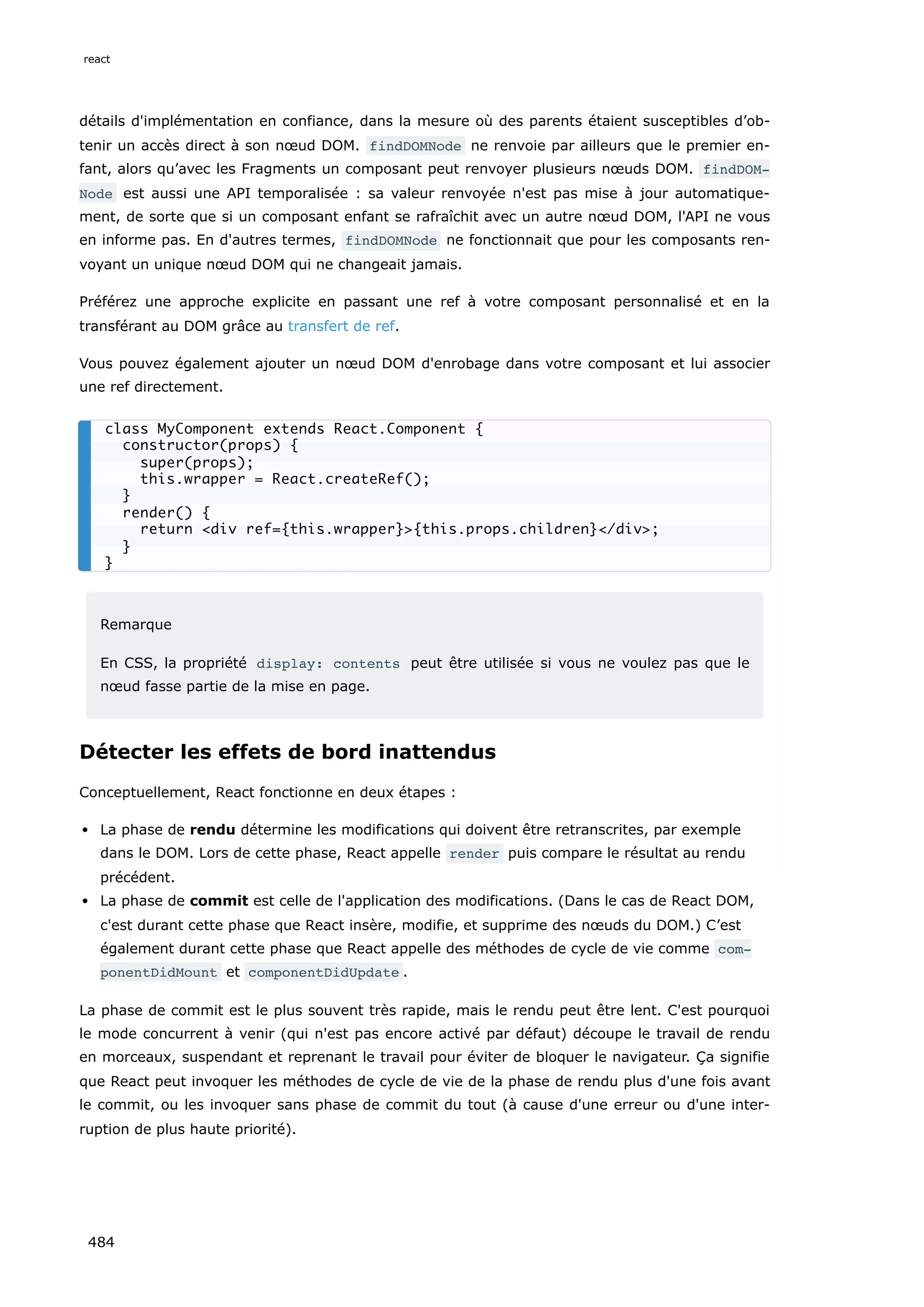 détails d'implémentation en confiance, dans la mesure où des parents étaient susceptibles d’ob-
tenir un accès direct à son nœud DOM. findDOMNode ne renvoie par ailleurs que le premier en-
fant, alors qu’avec les Fragments un composant peut renvoyer plusieurs nœuds DOM. findDOM‐
Node est aussi une API temporalisée : sa valeur renvoyée n'est pas mise à jour automatique-
ment, de sorte que si un composant enfant se rafraîchit avec un autre nœud DOM, l'API ne vous
en informe pas. En d'autres termes, findDOMNode ne fonctionnait que pour les composants ren-
voyant un unique nœud DOM qui ne changeait jamais.
Préférez une approche explicite en passant une ref à votre composant personnalisé et en la
transférant au DOM grâce au transfert de ref.
Vous pouvez également ajouter un nœud DOM d'enrobage dans votre composant et lui associer
une ref directement.
Remarque
En CSS, la propriété display: contents peut être utilisée si vous ne voulez pas que le
nœud fasse partie de la mise en page.
Détecter les effets de bord inattendus
Conceptuellement, React fonctionne en deux étapes :
La phase de rendu détermine les modifications qui doivent être retranscrites, par exemple
dans le DOM. Lors de cette phase, React appelle render puis compare le résultat au rendu
précédent.
La phase de commit est celle de l'application des modifications. (Dans le cas de React DOM,
c'est durant cette phase que React insère, modifie, et supprime des nœuds du DOM.) C’est
également durant cette phase que React appelle des méthodes de cycle de vie comme com‐
ponentDidMount et componentDidUpdate .
La phase de commit est le plus souvent très rapide, mais le rendu peut être lent. C'est pourquoi
le mode concurrent à venir (qui n'est pas encore activé par défaut) découpe le travail de rendu
en morceaux, suspendant et reprenant le travail pour éviter de bloquer le navigateur. Ça signifie
que React peut invoquer les méthodes de cycle de vie de la phase de rendu plus d'une fois avant
le commit, ou les invoquer sans phase de commit du tout (à cause d'une erreur ou d'une inter-
ruption de plus haute priorité).
class MyComponent extends React.Component {
constructor(props) {
super(props);
this.wrapper = React.createRef();
}
render() {
return div ref={this.wrapper}{this.props.children}/div;
}
}
react
484
 