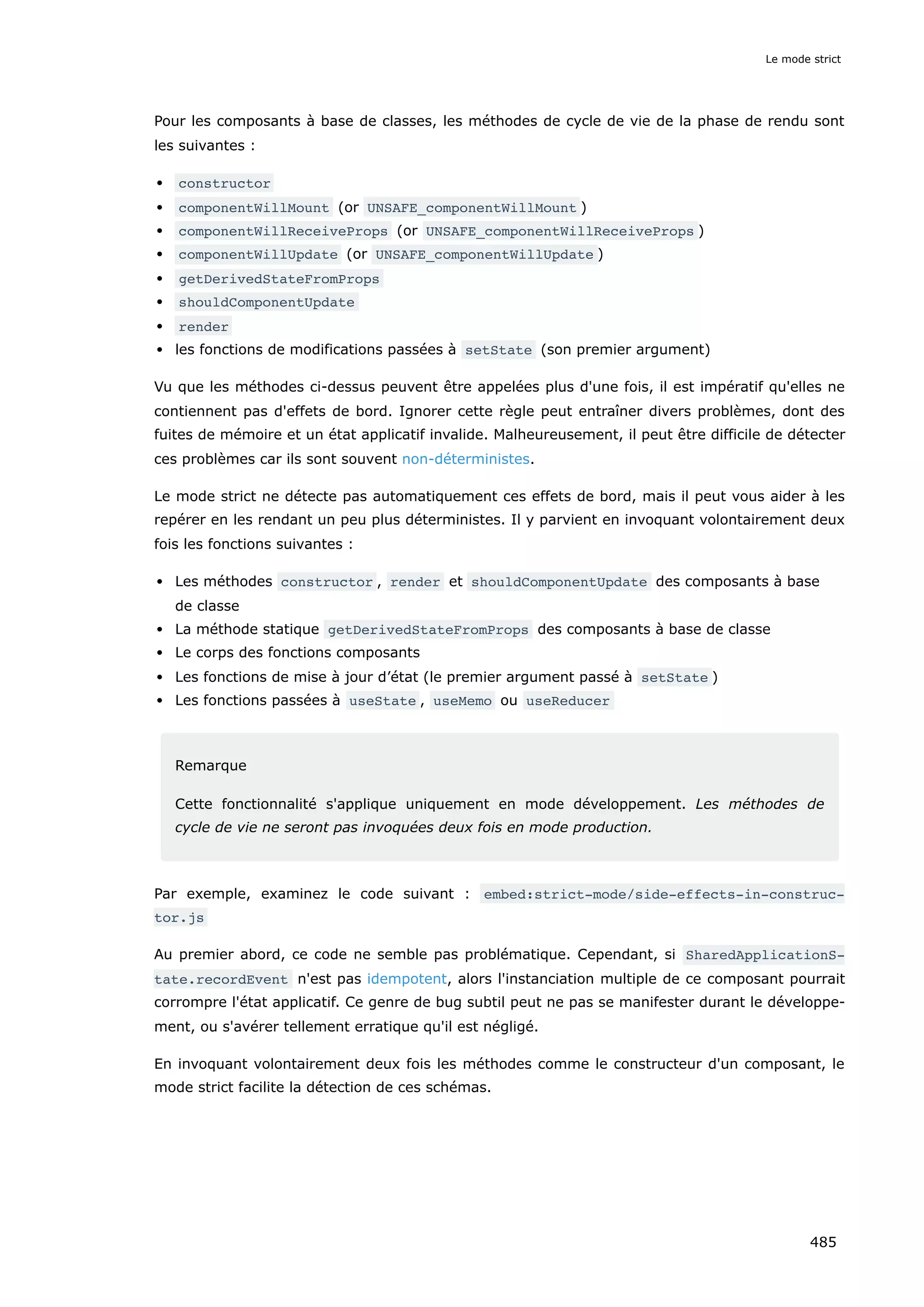 Pour les composants à base de classes, les méthodes de cycle de vie de la phase de rendu sont
les suivantes :
constructor
componentWillMount (or UNSAFE_componentWillMount )
componentWillReceiveProps (or UNSAFE_componentWillReceiveProps )
componentWillUpdate (or UNSAFE_componentWillUpdate )
getDerivedStateFromProps
shouldComponentUpdate
render
les fonctions de modifications passées à setState (son premier argument)
Vu que les méthodes ci-dessus peuvent être appelées plus d'une fois, il est impératif qu'elles ne
contiennent pas d'effets de bord. Ignorer cette règle peut entraîner divers problèmes, dont des
fuites de mémoire et un état applicatif invalide. Malheureusement, il peut être difficile de détecter
ces problèmes car ils sont souvent non-déterministes.
Le mode strict ne détecte pas automatiquement ces effets de bord, mais il peut vous aider à les
repérer en les rendant un peu plus déterministes. Il y parvient en invoquant volontairement deux
fois les fonctions suivantes :
Les méthodes constructor , render et shouldComponentUpdate des composants à base
de classe
La méthode statique getDerivedStateFromProps des composants à base de classe
Le corps des fonctions composants
Les fonctions de mise à jour d’état (le premier argument passé à setState )
Les fonctions passées à useState , useMemo ou useReducer
Remarque
Cette fonctionnalité s'applique uniquement en mode développement. Les méthodes de
cycle de vie ne seront pas invoquées deux fois en mode production.
Par exemple, examinez le code suivant : embed:strict-mode/side-effects-in-construc‐
tor.js
Au premier abord, ce code ne semble pas problématique. Cependant, si SharedApplicationS‐
tate.recordEvent n'est pas idempotent, alors l'instanciation multiple de ce composant pourrait
corrompre l'état applicatif. Ce genre de bug subtil peut ne pas se manifester durant le développe-
ment, ou s'avérer tellement erratique qu'il est négligé.
En invoquant volontairement deux fois les méthodes comme le constructeur d'un composant, le
mode strict facilite la détection de ces schémas.
Le mode strict
485
 
