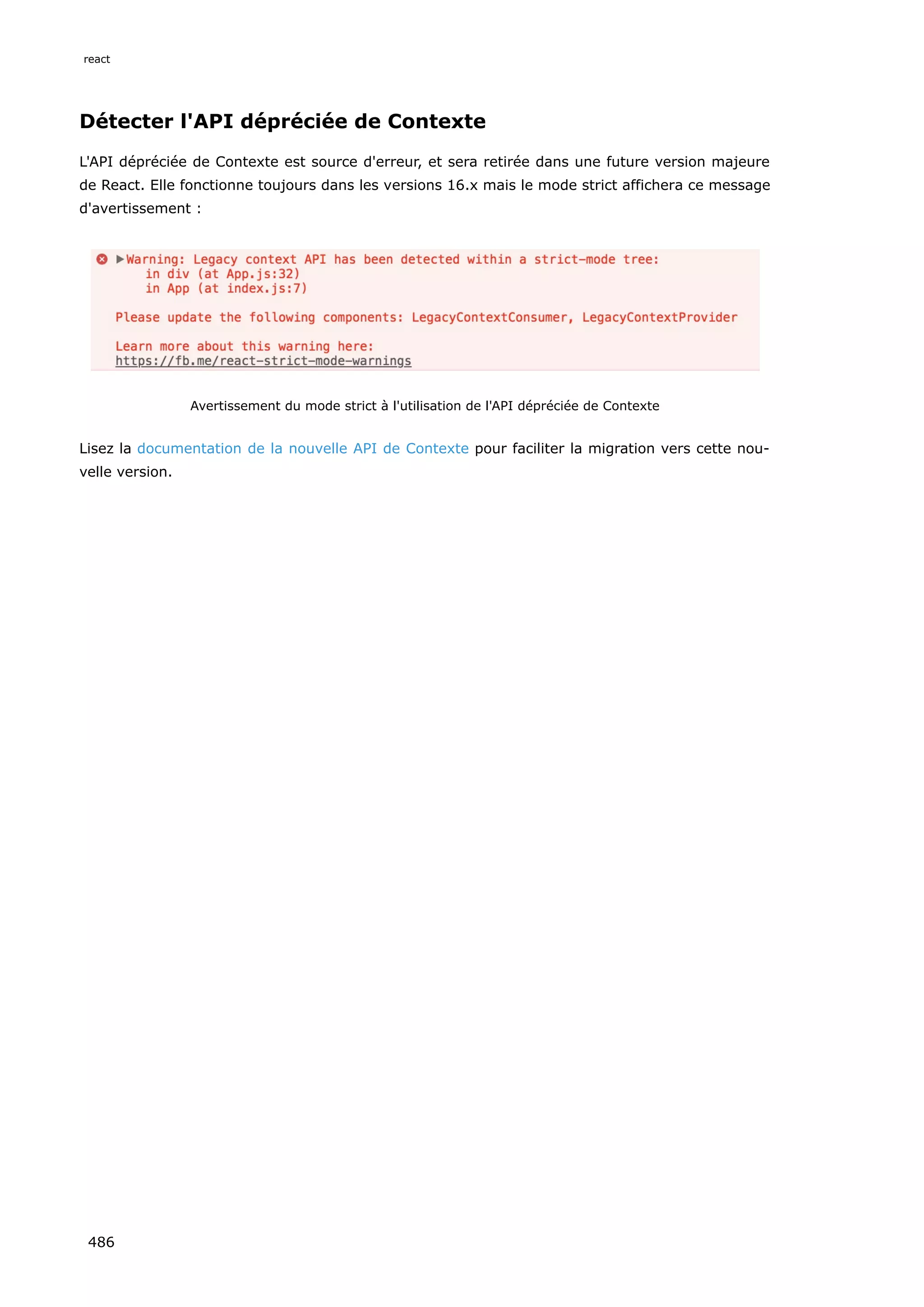 Détecter l'API dépréciée de Contexte
L'API dépréciée de Contexte est source d'erreur, et sera retirée dans une future version majeure
de React. Elle fonctionne toujours dans les versions 16.x mais le mode strict affichera ce message
d'avertissement :
Avertissement du mode strict à l'utilisation de l'API dépréciée de Contexte
Lisez la documentation de la nouvelle API de Contexte pour faciliter la migration vers cette nou-
velle version.
react
486
 