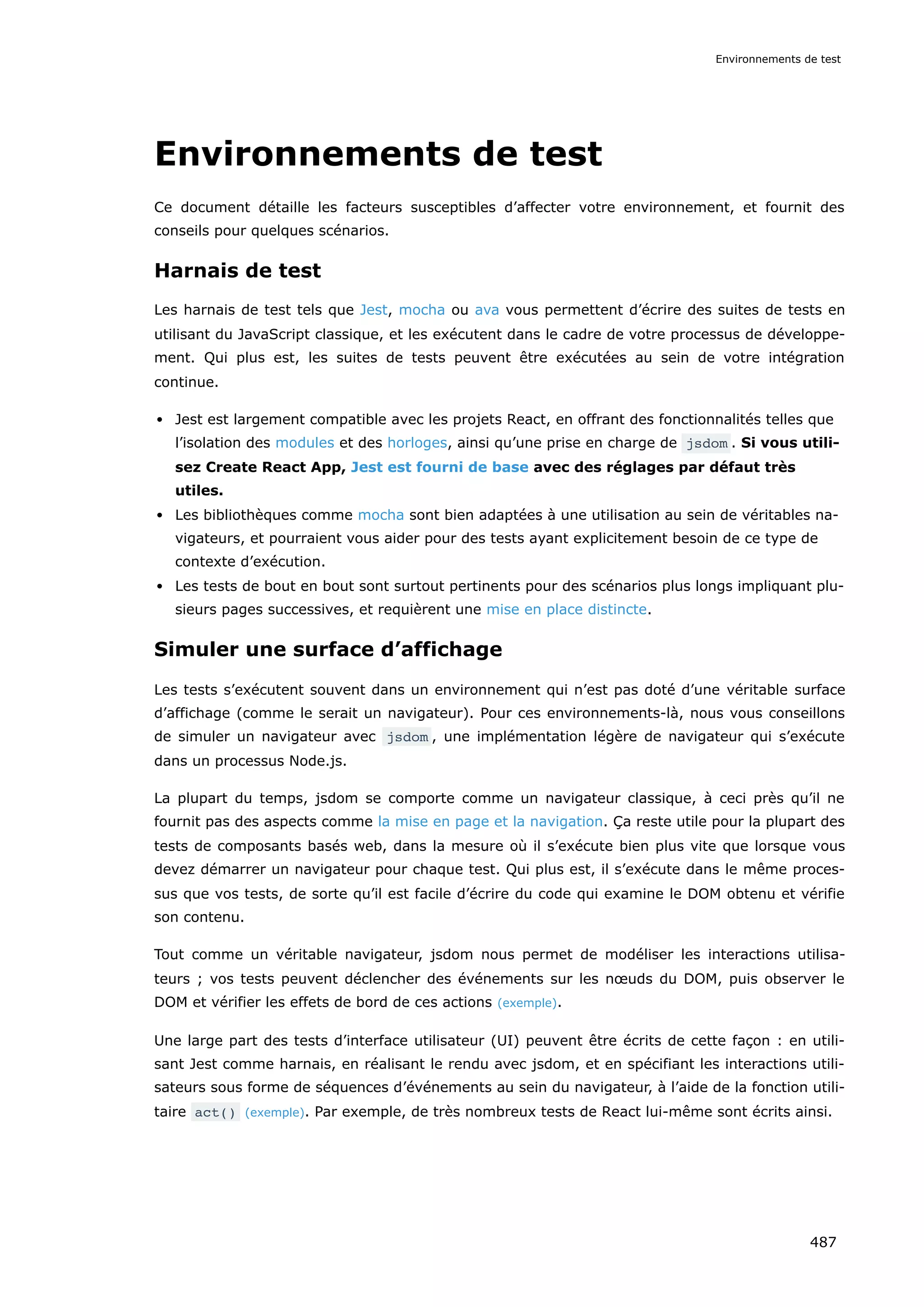 Environnements de test
Ce document détaille les facteurs susceptibles d’affecter votre environ­
­
nement, et fournit des
conseils pour quelques scénarios.
Harnais de test
Les harnais de test tels que Jest, mocha ou ava vous permettent d’écrire des suites de tests en
utilisant du JavaScript classique, et les exécutent dans le cadre de votre processus de développe-
ment. Qui plus est, les suites de tests peuvent être exécutées au sein de votre intégration
continue.
Jest est largement compatible avec les projets React, en offrant des fonctionnalités telles que
l’isolation des modules et des horloges, ainsi qu’une prise en charge de jsdom . Si vous utili-
sez Create React App, Jest est fourni de base avec des réglages par défaut très
utiles.
Les bibliothèques comme mocha sont bien adaptées à une utilisation au sein de véritables na-
vigateurs, et pourraient vous aider pour des tests ayant explicitement besoin de ce type de
contexte d’exécution.
Les tests de bout en bout sont surtout pertinents pour des scénarios plus longs impliquant plu-
sieurs pages successives, et requièrent une mise en place distincte.
Simuler une surface d’affichage
Les tests s’exécutent souvent dans un environnement qui n’est pas doté d’une véritable surface
d’affichage (comme le serait un navigateur). Pour ces environnements-là, nous vous conseillons
de simuler un navigateur avec jsdom , une implémentation légère de navigateur qui s’exécute
dans un processus Node.js.
La plupart du temps, jsdom se comporte comme un navigateur classique, à ceci près qu’il ne
fournit pas des aspects comme la mise en page et la navigation. Ça reste utile pour la plupart des
tests de composants basés web, dans la mesure où il s’exécute bien plus vite que lorsque vous
devez démarrer un navigateur pour chaque test. Qui plus est, il s’exécute dans le même proces-
sus que vos tests, de sorte qu’il est facile d’écrire du code qui examine le DOM obtenu et vérifie
son contenu.
Tout comme un véritable navigateur, jsdom nous permet de modéliser les interactions utilisa-
teurs ; vos tests peuvent déclencher des événements sur les nœuds du DOM, puis observer le
DOM et vérifier les effets de bord de ces actions (exemple).
Une large part des tests d’interface utilisateur (UI) peuvent être écrits de cette façon : en utili-
sant Jest comme harnais, en réalisant le rendu avec jsdom, et en spécifiant les interactions utili-
sateurs sous forme de séquences d’événements au sein du navigateur, à l’aide de la fonction utili-
taire act() (exemple). Par exemple, de très nombreux tests de React lui-même sont écrits ainsi.
Environnements de test
487
 