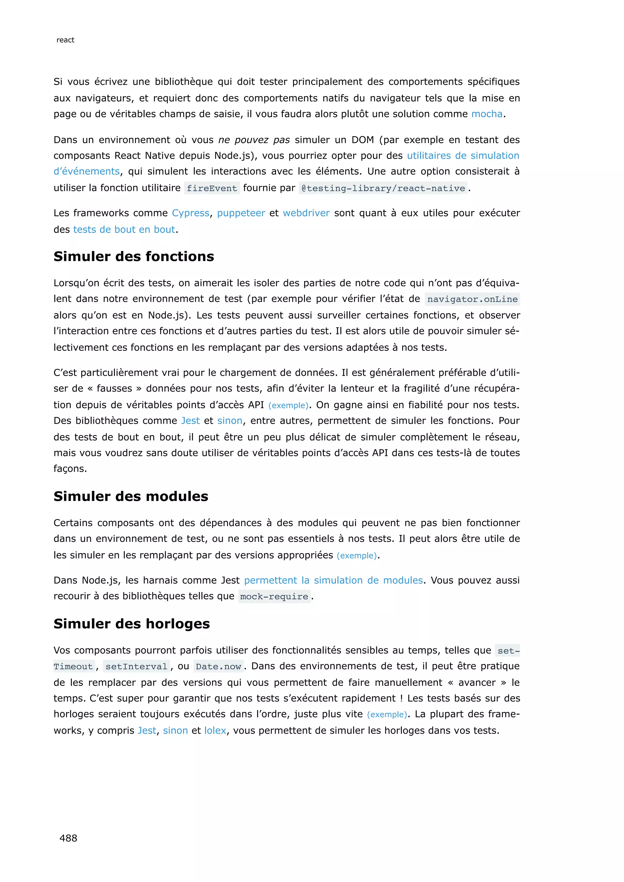Si vous écrivez une bibliothèque qui doit tester principalement des comportements spécifiques
aux navigateurs, et requiert donc des comportements natifs du navigateur tels que la mise en
page ou de véritables champs de saisie, il vous faudra alors plutôt une solution comme mocha.
Dans un environnement où vous ne pouvez pas simuler un DOM (par exemple en testant des
composants React Native depuis Node.js), vous pourriez opter pour des utilitaires de simulation
d’événements, qui simulent les interactions avec les éléments. Une autre option consisterait à
utiliser la fonction utilitaire fireEvent fournie par @testing-library/react-native .
Les frameworks comme Cypress, puppeteer et webdriver sont quant à eux utiles pour exécuter
des tests de bout en bout.
Simuler des fonctions
Lorsqu’on écrit des tests, on aimerait les isoler des parties de notre code qui n’ont pas d’équiva-
lent dans notre environnement de test (par exemple pour vérifier l’état de navigator.onLine
alors qu’on est en Node.js). Les tests peuvent aussi surveiller certaines fonctions, et observer
l’interaction entre ces fonctions et d’autres parties du test. Il est alors utile de pouvoir simuler sé-
lectivement ces fonctions en les remplaçant par des versions adaptées à nos tests.
C’est particulièrement vrai pour le chargement de données. Il est généralement préférable d’utili-
ser de « fausses » données pour nos tests, afin d’éviter la lenteur et la fragilité d’une récupéra-
tion depuis de véritables points d’accès API (exemple). On gagne ainsi en fiabilité pour nos tests.
Des bibliothèques comme Jest et sinon, entre autres, permettent de simuler les fonctions. Pour
des tests de bout en bout, il peut être un peu plus délicat de simuler complètement le réseau,
mais vous voudrez sans doute utiliser de véritables points d’accès API dans ces tests-là de toutes
façons.
Simuler des modules
Certains composants ont des dépendances à des modules qui peuvent ne pas bien fonctionner
dans un environnement de test, ou ne sont pas essentiels à nos tests. Il peut alors être utile de
les simuler en les remplaçant par des versions appropriées (exemple).
Dans Node.js, les harnais comme Jest permettent la simulation de modules. Vous pouvez aussi
recourir à des bibliothèques telles que mock-require .
Simuler des horloges
Vos composants pourront parfois utiliser des fonctionnalités sensibles au temps, telles que set‐
Timeout , setInterval , ou Date.now . Dans des environnements de test, il peut être pratique
de les remplacer par des versions qui vous permettent de faire manuellement « avancer » le
temps. C’est super pour garantir que nos tests s’exécutent rapidement ! Les tests basés sur des
horloges seraient toujours exécutés dans l’ordre, juste plus vite (exemple). La plupart des frame-
works, y compris Jest, sinon et lolex, vous permettent de simuler les horloges dans vos tests.
react
488
 