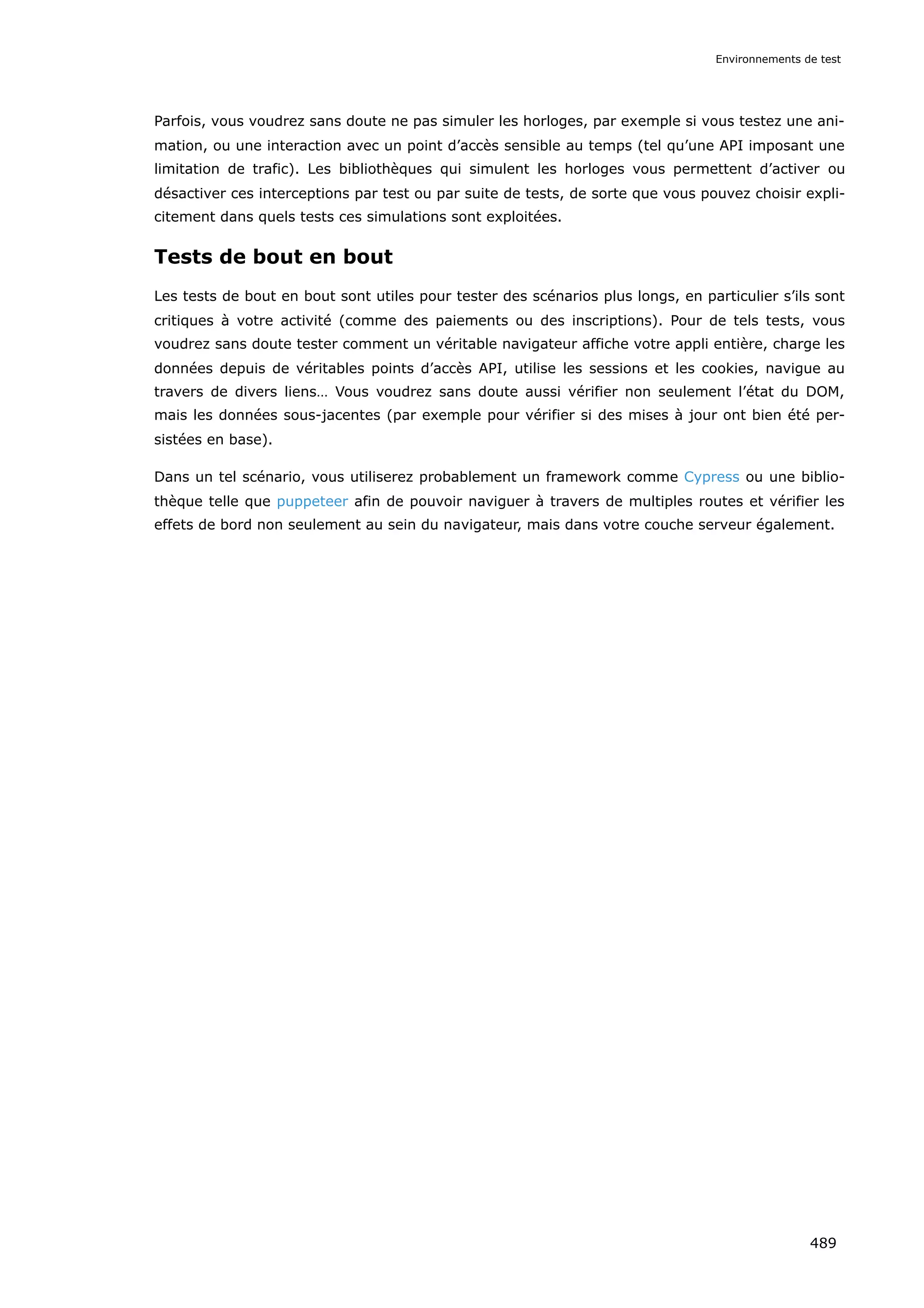 Parfois, vous voudrez sans doute ne pas simuler les horloges, par exemple si vous testez une ani-
mation, ou une interaction avec un point d’accès sensible au temps (tel qu’une API imposant une
limitation de trafic). Les bibliothèques qui simulent les horloges vous permettent d’activer ou
désactiver ces interceptions par test ou par suite de tests, de sorte que vous pouvez choisir expli-
citement dans quels tests ces simulations sont exploitées.
Tests de bout en bout
Les tests de bout en bout sont utiles pour tester des scénarios plus longs, en particulier s’ils sont
critiques à votre activité (comme des paiements ou des inscriptions). Pour de tels tests, vous
voudrez sans doute tester comment un véritable navigateur affiche votre appli entière, charge les
données depuis de véritables points d’accès API, utilise les sessions et les cookies, navigue au
travers de divers liens… Vous voudrez sans doute aussi vérifier non seulement l’état du DOM,
mais les données sous-jacentes (par exemple pour vérifier si des mises à jour ont bien été per-
sistées en base).
Dans un tel scénario, vous utiliserez probablement un framework comme Cypress ou une biblio-
thèque telle que puppeteer afin de pouvoir naviguer à travers de multiples routes et vérifier les
effets de bord non seulement au sein du navigateur, mais dans votre couche serveur également.
Environnements de test
489
 